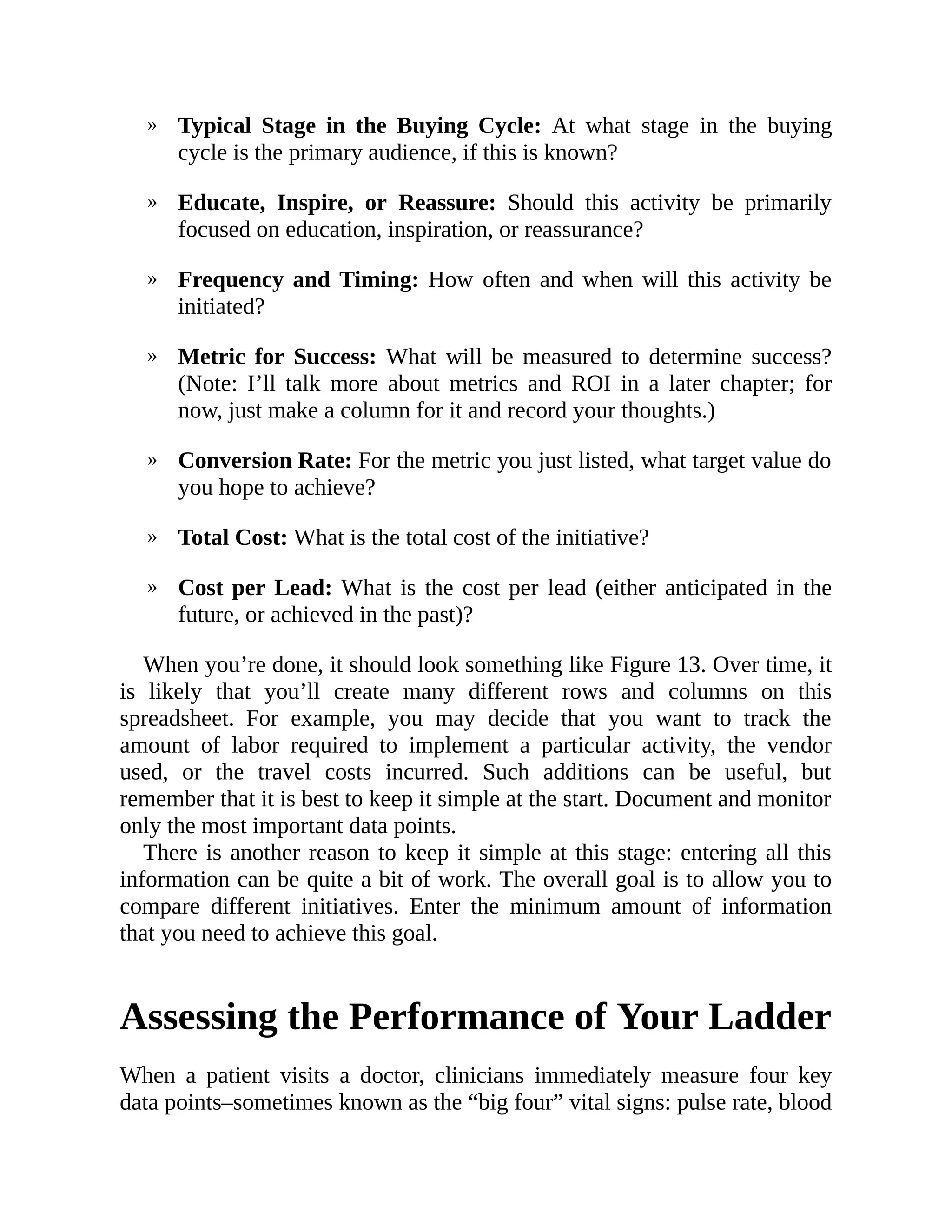 »
»
»
»
»
»
»
Typical Stage in the Buying Cycle: At what stage in the buying
cycle is the primary audience, if this is known?
Educate, Inspire, or Reassure: Should this activity be primarily
focused on education, inspiration, or reassurance?
Frequency and Timing: How often and when will this activity be
initiated?
Metric for Success: What will be measured to determine success?
(Note: I’ll talk more about metrics and ROI in a later chapter; for
now, just make a column for it and record your thoughts.)
Conversion Rate: For the metric you just listed, what target value do
you hope to achieve?
Total Cost: What is the total cost of the initiative?
Cost per Lead: What is the cost per lead (either anticipated in the
future, or achieved in the past)?
When you’re done, it should look something like Figure 13. Over time, it
is likely that you’ll create many different rows and columns on this
spreadsheet. For example, you may decide that you want to track the
amount of labor required to implement a particular activity, the vendor
used, or the travel costs incurred. Such additions can be useful, but
remember that it is best to keep it simple at the start. Document and monitor
only the most important data points.
There is another reason to keep it simple at this stage: entering all this
information can be quite a bit of work. The overall goal is to allow you to
compare different initiatives. Enter the minimum amount of information
that you need to achieve this goal.
Assessing the Performance of Your Ladder
When a patient visits a doctor, clinicians immediately measure four key
data points–sometimes known as the “big four” vital signs: pulse rate, blood
 