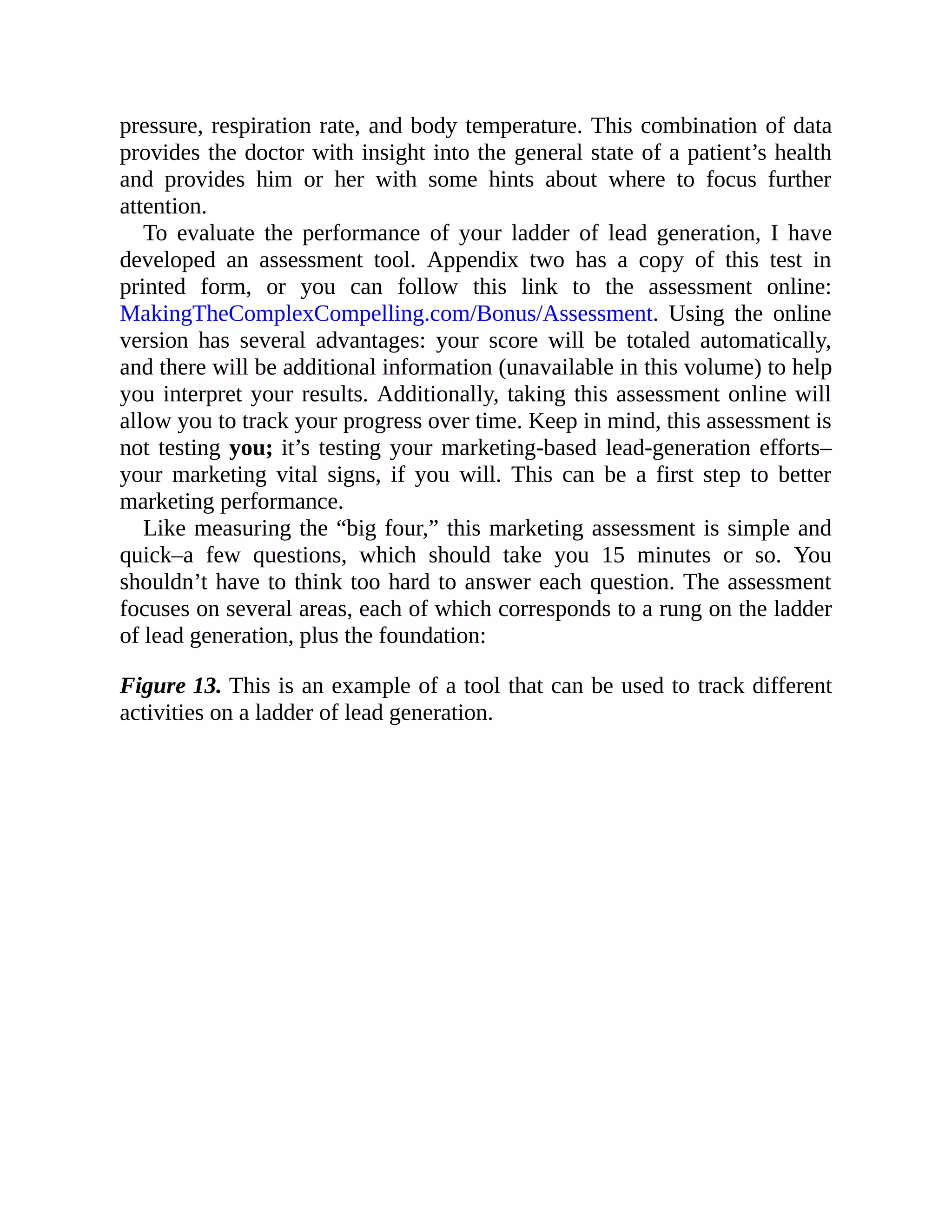 pressure, respiration rate, and body temperature. This combination of data
provides the doctor with insight into the general state of a patient’s health
and provides him or her with some hints about where to focus further
attention.
To evaluate the performance of your ladder of lead generation, I have
developed an assessment tool. Appendix two has a copy of this test in
printed form, or you can follow this link to the assessment online:
MakingTheComplexCompelling.com/Bonus/Assessment. Using the online
version has several advantages: your score will be totaled automatically,
and there will be additional information (unavailable in this volume) to help
you interpret your results. Additionally, taking this assessment online will
allow you to track your progress over time. Keep in mind, this assessment is
not testing you; it’s testing your marketing-based lead-generation efforts–
your marketing vital signs, if you will. This can be a first step to better
marketing performance.
Like measuring the “big four,” this marketing assessment is simple and
quick–a few questions, which should take you 15 minutes or so. You
shouldn’t have to think too hard to answer each question. The assessment
focuses on several areas, each of which corresponds to a rung on the ladder
of lead generation, plus the foundation:
Figure 13. This is an example of a tool that can be used to track different
activities on a ladder of lead generation.
 