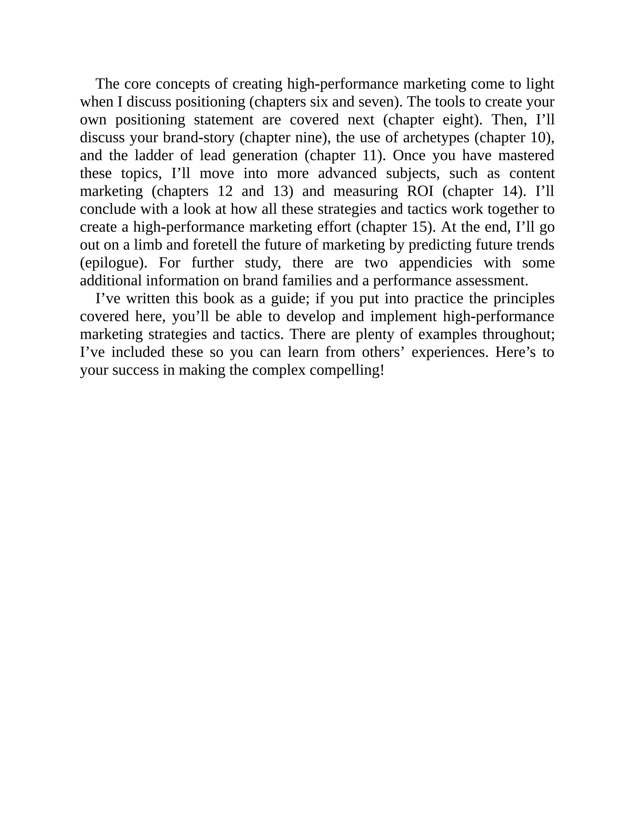 The core concepts of creating high-performance marketing come to light
when I discuss positioning (chapters six and seven). The tools to create your
own positioning statement are covered next (chapter eight). Then, I’ll
discuss your brand-story (chapter nine), the use of archetypes (chapter 10),
and the ladder of lead generation (chapter 11). Once you have mastered
these topics, I’ll move into more advanced subjects, such as content
marketing (chapters 12 and 13) and measuring ROI (chapter 14). I’ll
conclude with a look at how all these strategies and tactics work together to
create a high-performance marketing effort (chapter 15). At the end, I’ll go
out on a limb and foretell the future of marketing by predicting future trends
(epilogue). For further study, there are two appendicies with some
additional information on brand families and a performance assessment.
I’ve written this book as a guide; if you put into practice the principles
covered here, you’ll be able to develop and implement high-performance
marketing strategies and tactics. There are plenty of examples throughout;
I’ve included these so you can learn from others’ experiences. Here’s to
your success in making the complex compelling!
 