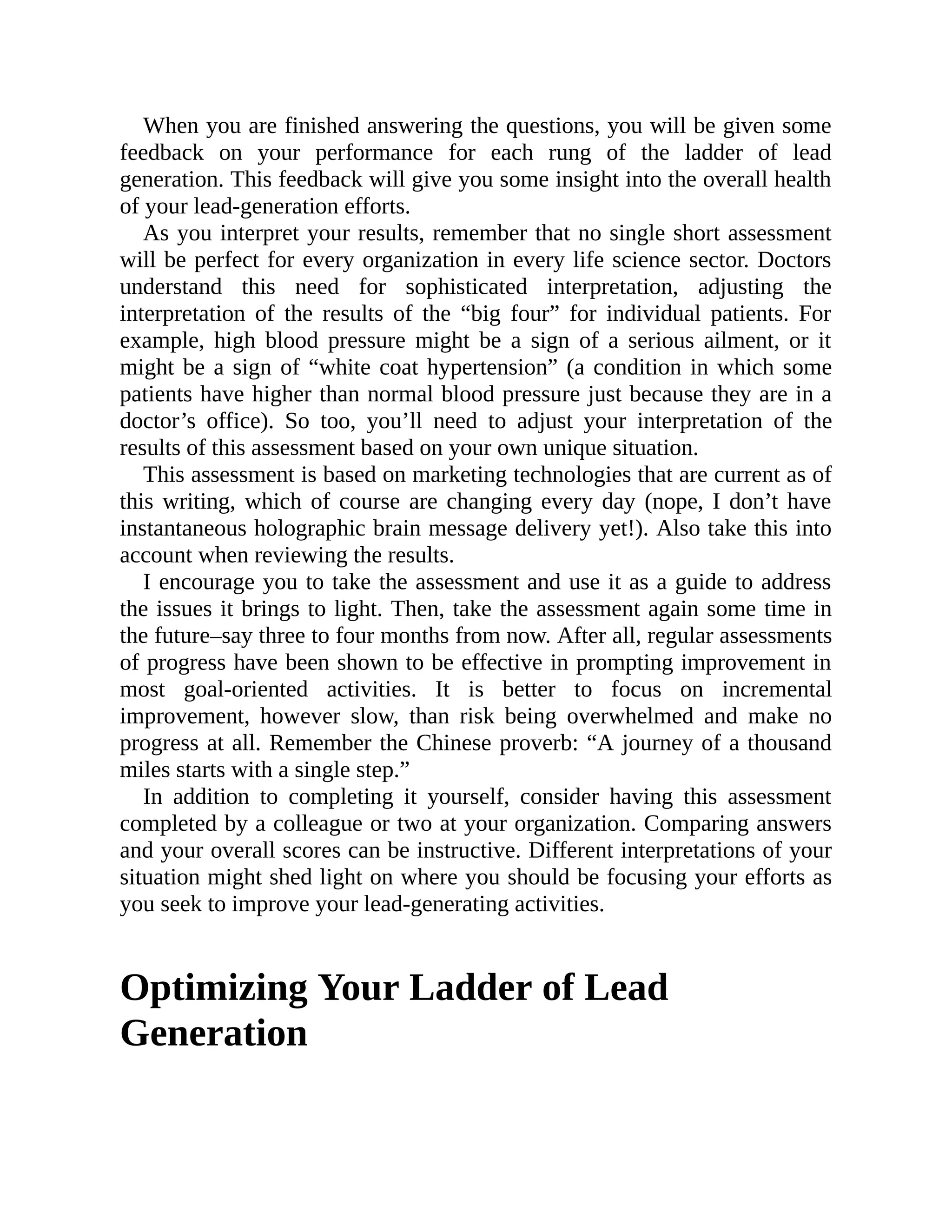 When you are finished answering the questions, you will be given some
feedback on your performance for each rung of the ladder of lead
generation. This feedback will give you some insight into the overall health
of your lead-generation efforts.
As you interpret your results, remember that no single short assessment
will be perfect for every organization in every life science sector. Doctors
understand this need for sophisticated interpretation, adjusting the
interpretation of the results of the “big four” for individual patients. For
example, high blood pressure might be a sign of a serious ailment, or it
might be a sign of “white coat hypertension” (a condition in which some
patients have higher than normal blood pressure just because they are in a
doctor’s office). So too, you’ll need to adjust your interpretation of the
results of this assessment based on your own unique situation.
This assessment is based on marketing technologies that are current as of
this writing, which of course are changing every day (nope, I don’t have
instantaneous holographic brain message delivery yet!). Also take this into
account when reviewing the results.
I encourage you to take the assessment and use it as a guide to address
the issues it brings to light. Then, take the assessment again some time in
the future–say three to four months from now. After all, regular assessments
of progress have been shown to be effective in prompting improvement in
most goal-oriented activities. It is better to focus on incremental
improvement, however slow, than risk being overwhelmed and make no
progress at all. Remember the Chinese proverb: “A journey of a thousand
miles starts with a single step.”
In addition to completing it yourself, consider having this assessment
completed by a colleague or two at your organization. Comparing answers
and your overall scores can be instructive. Different interpretations of your
situation might shed light on where you should be focusing your efforts as
you seek to improve your lead-generating activities.
Optimizing Your Ladder of Lead
Generation
 