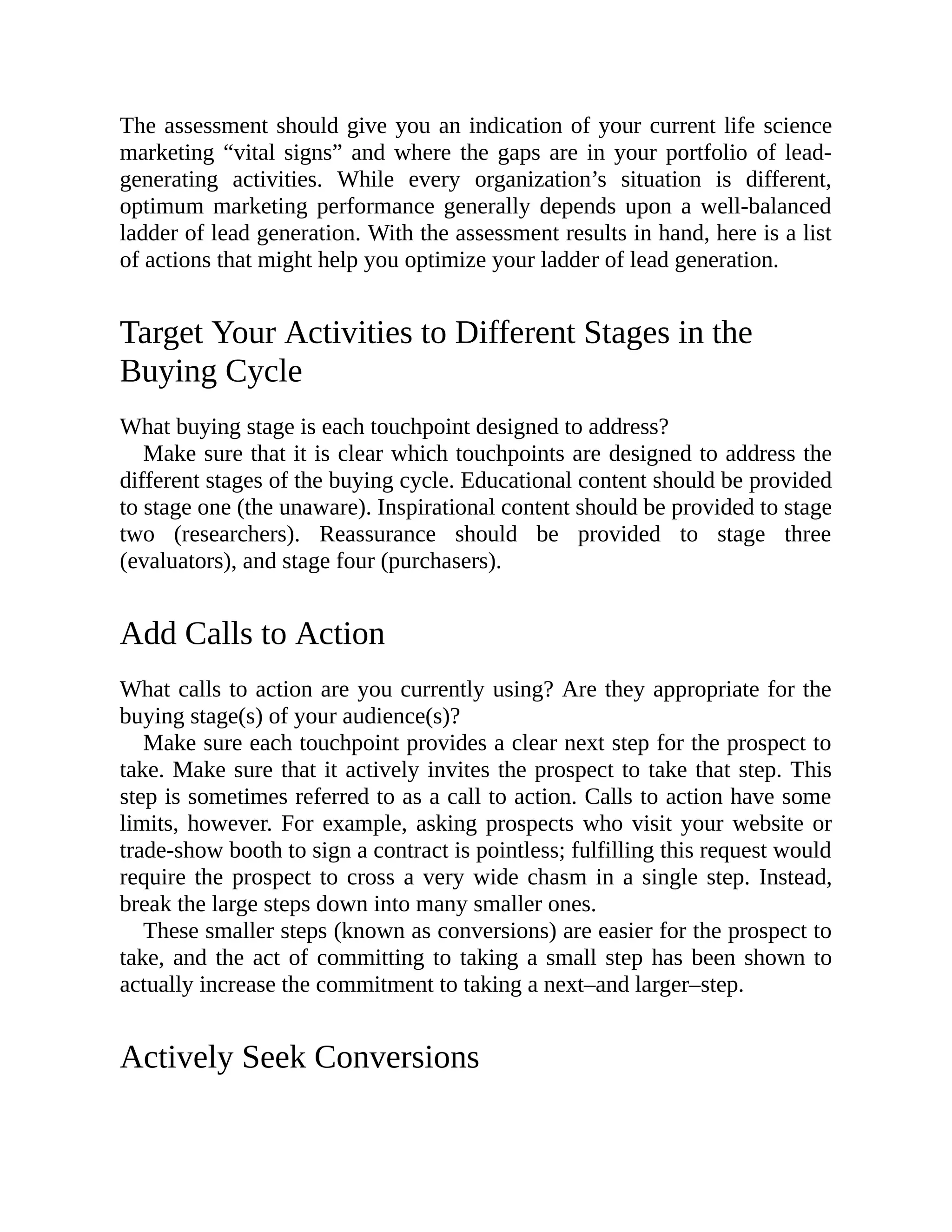 The assessment should give you an indication of your current life science
marketing “vital signs” and where the gaps are in your portfolio of lead-
generating activities. While every organization’s situation is different,
optimum marketing performance generally depends upon a well-balanced
ladder of lead generation. With the assessment results in hand, here is a list
of actions that might help you optimize your ladder of lead generation.
Target Your Activities to Different Stages in the
Buying Cycle
What buying stage is each touchpoint designed to address?
Make sure that it is clear which touchpoints are designed to address the
different stages of the buying cycle. Educational content should be provided
to stage one (the unaware). Inspirational content should be provided to stage
two (researchers). Reassurance should be provided to stage three
(evaluators), and stage four (purchasers).
Add Calls to Action
What calls to action are you currently using? Are they appropriate for the
buying stage(s) of your audience(s)?
Make sure each touchpoint provides a clear next step for the prospect to
take. Make sure that it actively invites the prospect to take that step. This
step is sometimes referred to as a call to action. Calls to action have some
limits, however. For example, asking prospects who visit your website or
trade-show booth to sign a contract is pointless; fulfilling this request would
require the prospect to cross a very wide chasm in a single step. Instead,
break the large steps down into many smaller ones.
These smaller steps (known as conversions) are easier for the prospect to
take, and the act of committing to taking a small step has been shown to
actually increase the commitment to taking a next–and larger–step.
Actively Seek Conversions
 