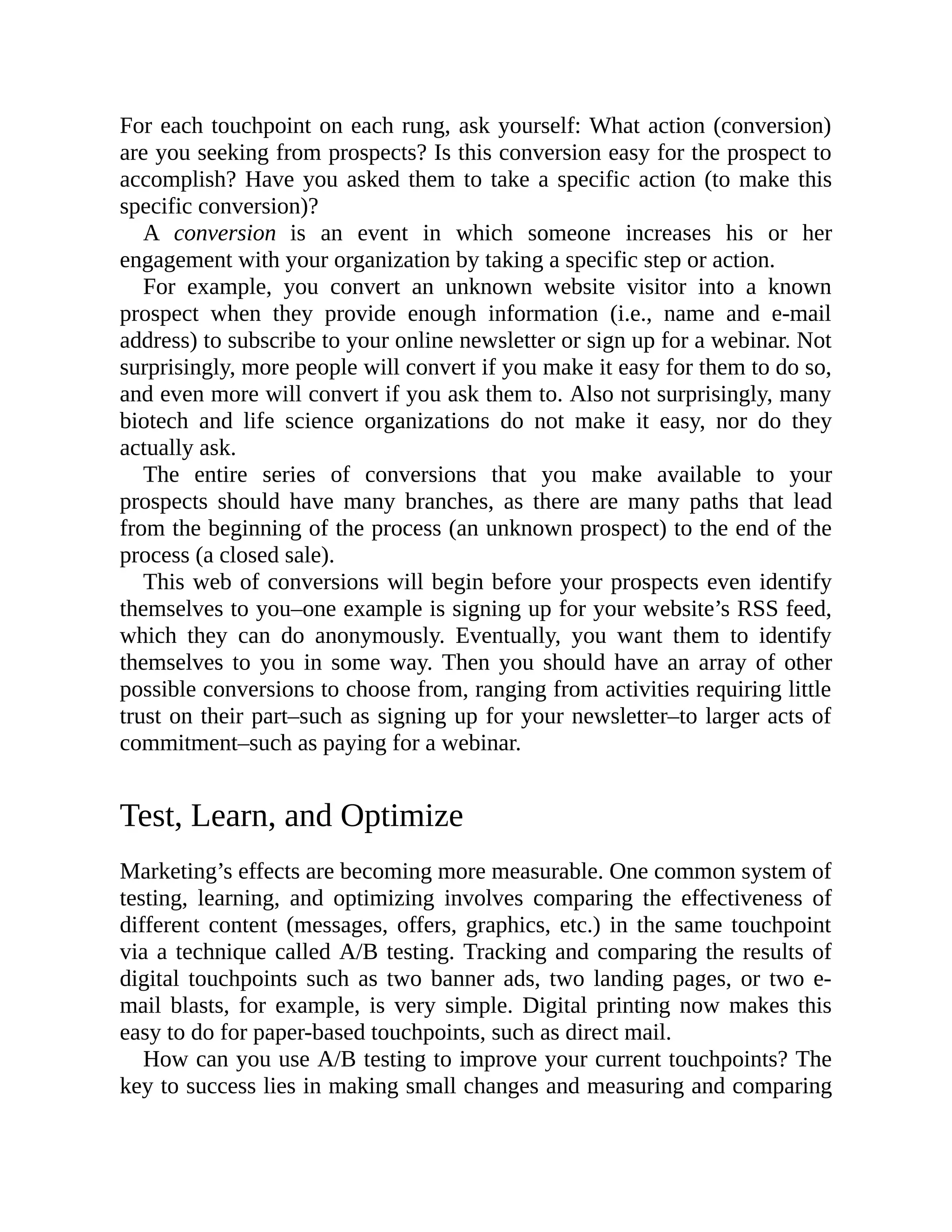 For each touchpoint on each rung, ask yourself: What action (conversion)
are you seeking from prospects? Is this conversion easy for the prospect to
accomplish? Have you asked them to take a specific action (to make this
specific conversion)?
A conversion is an event in which someone increases his or her
engagement with your organization by taking a specific step or action.
For example, you convert an unknown website visitor into a known
prospect when they provide enough information (i.e., name and e-mail
address) to subscribe to your online newsletter or sign up for a webinar. Not
surprisingly, more people will convert if you make it easy for them to do so,
and even more will convert if you ask them to. Also not surprisingly, many
biotech and life science organizations do not make it easy, nor do they
actually ask.
The entire series of conversions that you make available to your
prospects should have many branches, as there are many paths that lead
from the beginning of the process (an unknown prospect) to the end of the
process (a closed sale).
This web of conversions will begin before your prospects even identify
themselves to you–one example is signing up for your website’s RSS feed,
which they can do anonymously. Eventually, you want them to identify
themselves to you in some way. Then you should have an array of other
possible conversions to choose from, ranging from activities requiring little
trust on their part–such as signing up for your newsletter–to larger acts of
commitment–such as paying for a webinar.
Test, Learn, and Optimize
Marketing’s effects are becoming more measurable. One common system of
testing, learning, and optimizing involves comparing the effectiveness of
different content (messages, offers, graphics, etc.) in the same touchpoint
via a technique called A/B testing. Tracking and comparing the results of
digital touchpoints such as two banner ads, two landing pages, or two e-
mail blasts, for example, is very simple. Digital printing now makes this
easy to do for paper-based touchpoints, such as direct mail.
How can you use A/B testing to improve your current touchpoints? The
key to success lies in making small changes and measuring and comparing
 