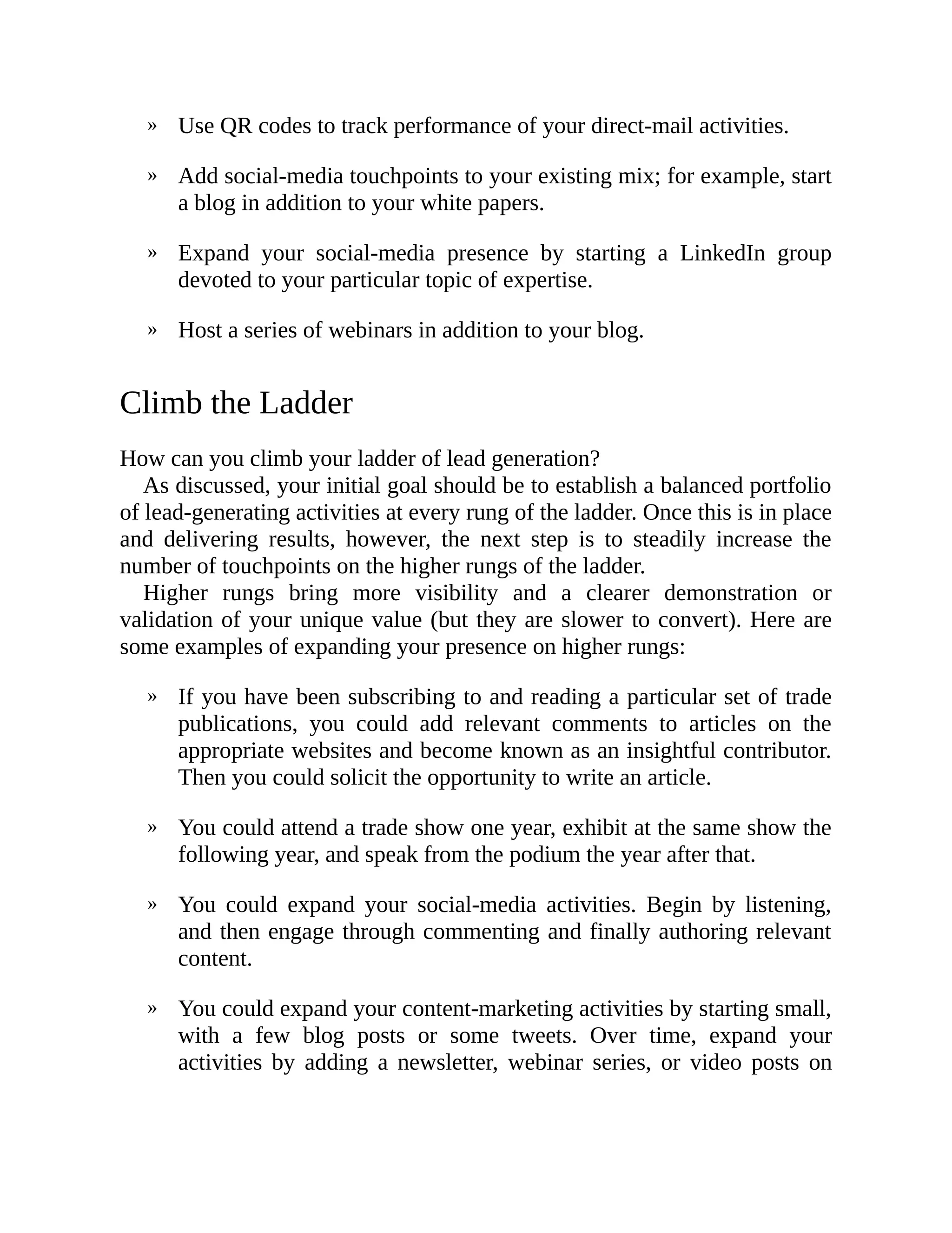 »
»
»
»
»
»
»
»
Use QR codes to track performance of your direct-mail activities.
Add social-media touchpoints to your existing mix; for example, start
a blog in addition to your white papers.
Expand your social-media presence by starting a LinkedIn group
devoted to your particular topic of expertise.
Host a series of webinars in addition to your blog.
Climb the Ladder
How can you climb your ladder of lead generation?
As discussed, your initial goal should be to establish a balanced portfolio
of lead-generating activities at every rung of the ladder. Once this is in place
and delivering results, however, the next step is to steadily increase the
number of touchpoints on the higher rungs of the ladder.
Higher rungs bring more visibility and a clearer demonstration or
validation of your unique value (but they are slower to convert). Here are
some examples of expanding your presence on higher rungs:
If you have been subscribing to and reading a particular set of trade
publications, you could add relevant comments to articles on the
appropriate websites and become known as an insightful contributor.
Then you could solicit the opportunity to write an article.
You could attend a trade show one year, exhibit at the same show the
following year, and speak from the podium the year after that.
You could expand your social-media activities. Begin by listening,
and then engage through commenting and finally authoring relevant
content.
You could expand your content-marketing activities by starting small,
with a few blog posts or some tweets. Over time, expand your
activities by adding a newsletter, webinar series, or video posts on
 