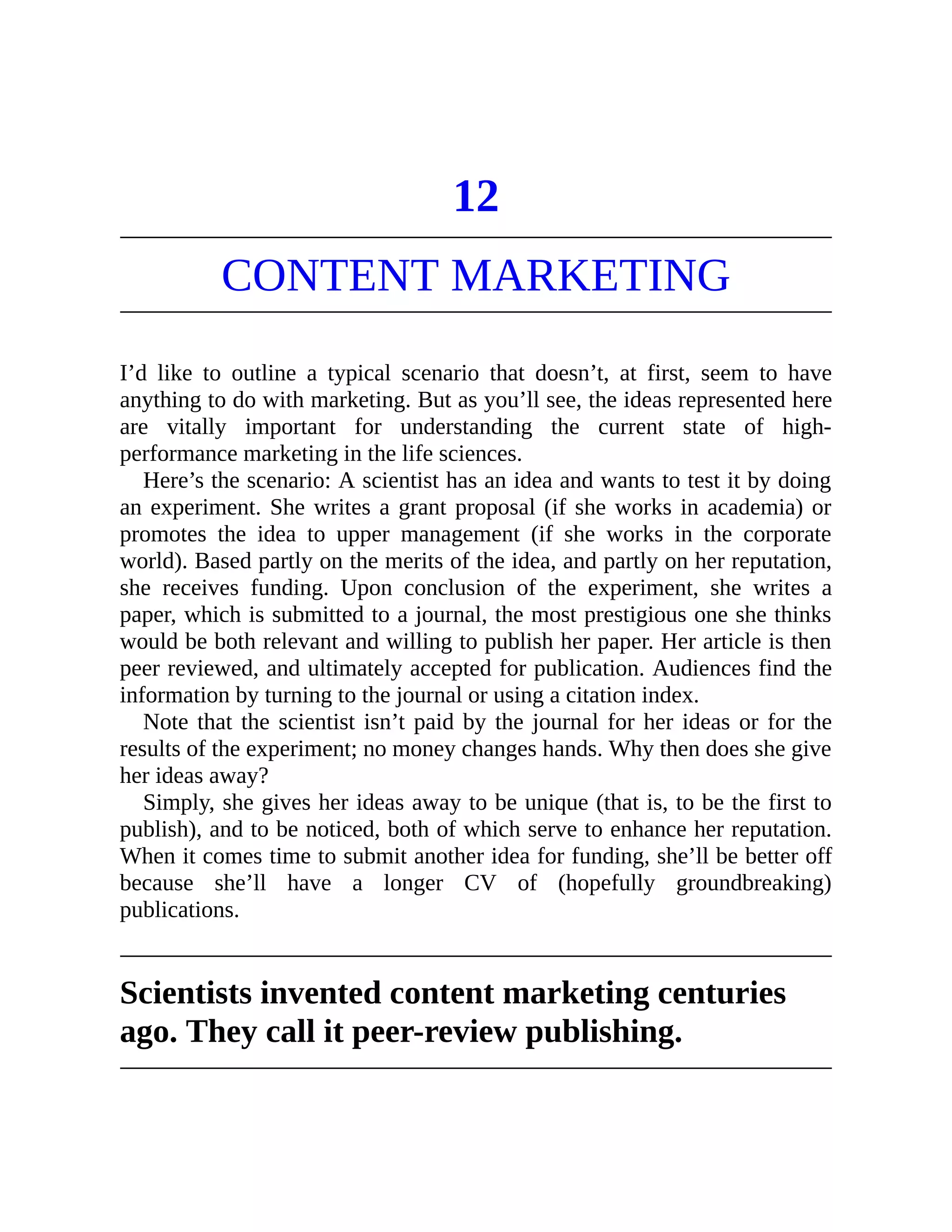 12
CONTENT MARKETING
I’d like to outline a typical scenario that doesn’t, at first, seem to have
anything to do with marketing. But as you’ll see, the ideas represented here
are vitally important for understanding the current state of high-
performance marketing in the life sciences.
Here’s the scenario: A scientist has an idea and wants to test it by doing
an experiment. She writes a grant proposal (if she works in academia) or
promotes the idea to upper management (if she works in the corporate
world). Based partly on the merits of the idea, and partly on her reputation,
she receives funding. Upon conclusion of the experiment, she writes a
paper, which is submitted to a journal, the most prestigious one she thinks
would be both relevant and willing to publish her paper. Her article is then
peer reviewed, and ultimately accepted for publication. Audiences find the
information by turning to the journal or using a citation index.
Note that the scientist isn’t paid by the journal for her ideas or for the
results of the experiment; no money changes hands. Why then does she give
her ideas away?
Simply, she gives her ideas away to be unique (that is, to be the first to
publish), and to be noticed, both of which serve to enhance her reputation.
When it comes time to submit another idea for funding, she’ll be better off
because she’ll have a longer CV of (hopefully groundbreaking)
publications.
Scientists invented content marketing centuries
ago. They call it peer-review publishing.
 