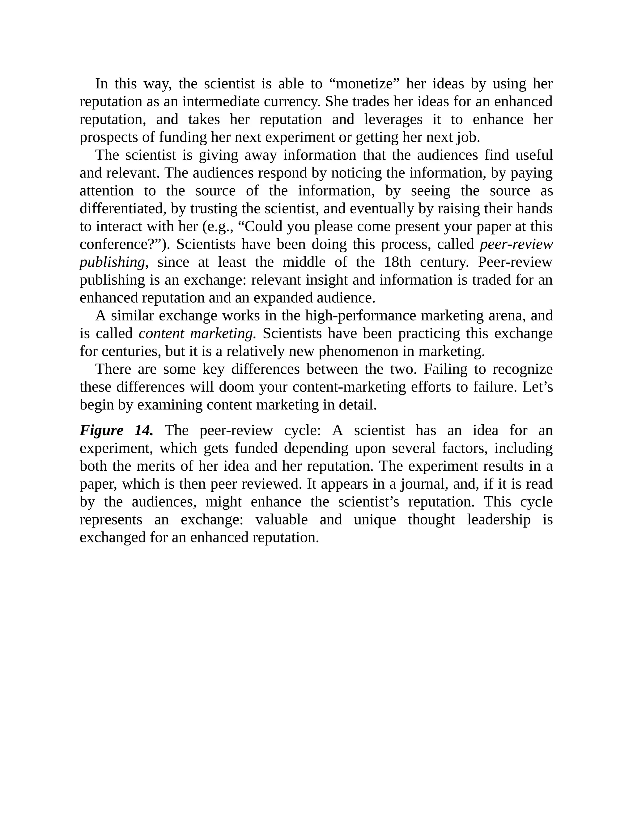 In this way, the scientist is able to “monetize” her ideas by using her
reputation as an intermediate currency. She trades her ideas for an enhanced
reputation, and takes her reputation and leverages it to enhance her
prospects of funding her next experiment or getting her next job.
The scientist is giving away information that the audiences find useful
and relevant. The audiences respond by noticing the information, by paying
attention to the source of the information, by seeing the source as
differentiated, by trusting the scientist, and eventually by raising their hands
to interact with her (e.g., “Could you please come present your paper at this
conference?”). Scientists have been doing this process, called peer-review
publishing, since at least the middle of the 18th century. Peer-review
publishing is an exchange: relevant insight and information is traded for an
enhanced reputation and an expanded audience.
A similar exchange works in the high-performance marketing arena, and
is called content marketing. Scientists have been practicing this exchange
for centuries, but it is a relatively new phenomenon in marketing.
There are some key differences between the two. Failing to recognize
these differences will doom your content-marketing efforts to failure. Let’s
begin by examining content marketing in detail.
Figure 14. The peer-review cycle: A scientist has an idea for an
experiment, which gets funded depending upon several factors, including
both the merits of her idea and her reputation. The experiment results in a
paper, which is then peer reviewed. It appears in a journal, and, if it is read
by the audiences, might enhance the scientist’s reputation. This cycle
represents an exchange: valuable and unique thought leadership is
exchanged for an enhanced reputation.
 