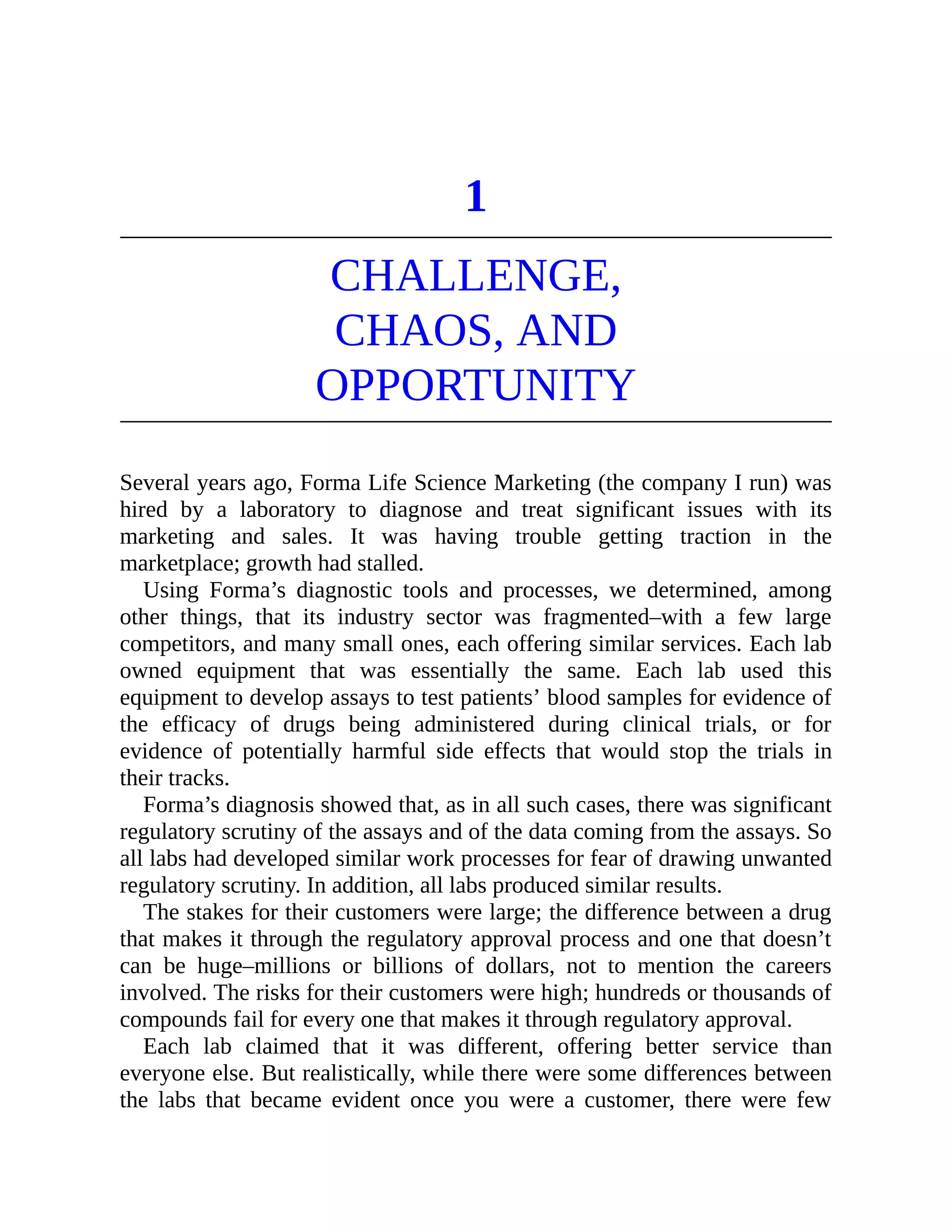 1
CHALLENGE,
CHAOS, AND
OPPORTUNITY
Several years ago, Forma Life Science Marketing (the company I run) was
hired by a laboratory to diagnose and treat significant issues with its
marketing and sales. It was having trouble getting traction in the
marketplace; growth had stalled.
Using Forma’s diagnostic tools and processes, we determined, among
other things, that its industry sector was fragmented–with a few large
competitors, and many small ones, each offering similar services. Each lab
owned equipment that was essentially the same. Each lab used this
equipment to develop assays to test patients’ blood samples for evidence of
the efficacy of drugs being administered during clinical trials, or for
evidence of potentially harmful side effects that would stop the trials in
their tracks.
Forma’s diagnosis showed that, as in all such cases, there was significant
regulatory scrutiny of the assays and of the data coming from the assays. So
all labs had developed similar work processes for fear of drawing unwanted
regulatory scrutiny. In addition, all labs produced similar results.
The stakes for their customers were large; the difference between a drug
that makes it through the regulatory approval process and one that doesn’t
can be huge–millions or billions of dollars, not to mention the careers
involved. The risks for their customers were high; hundreds or thousands of
compounds fail for every one that makes it through regulatory approval.
Each lab claimed that it was different, offering better service than
everyone else. But realistically, while there were some differences between
the labs that became evident once you were a customer, there were few
 