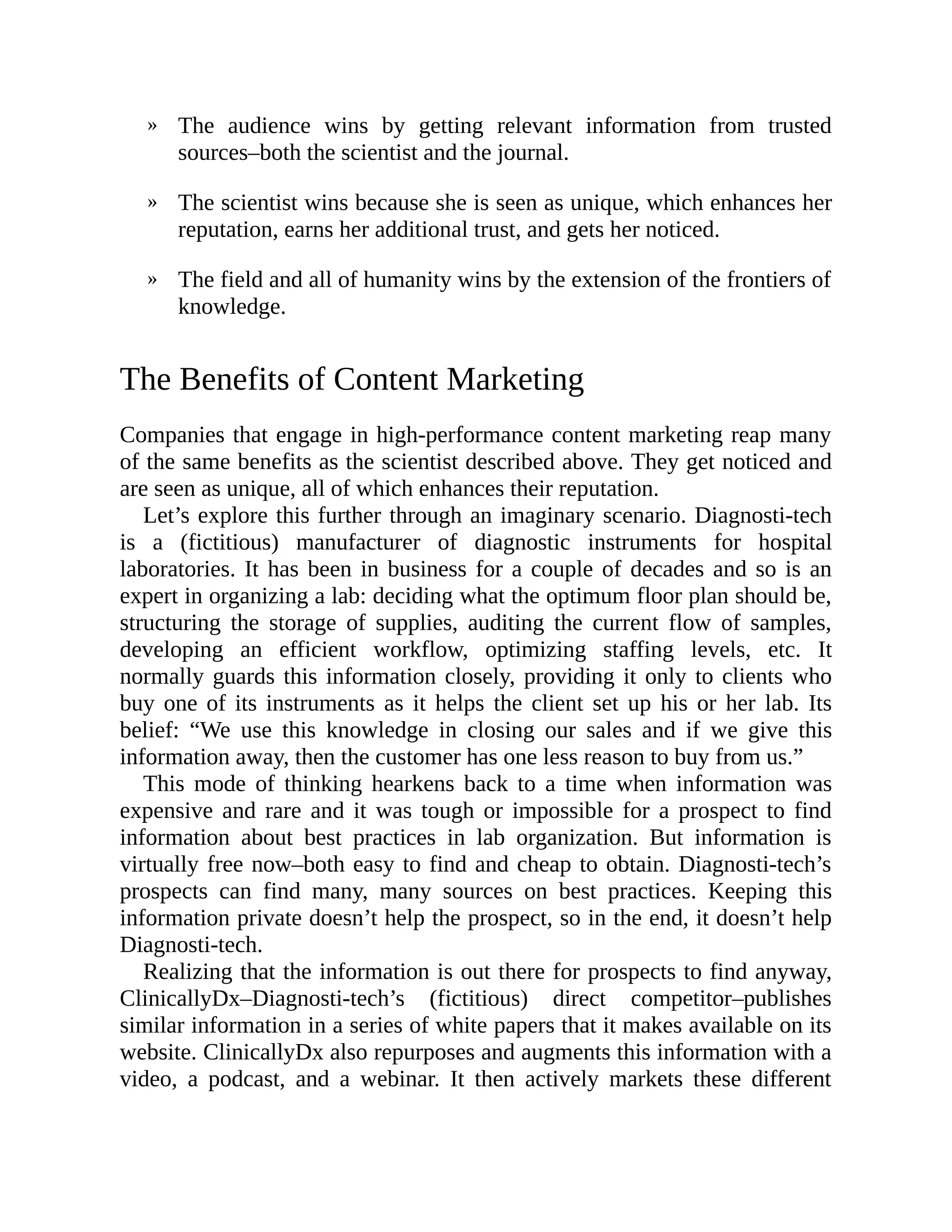 »
»
»
The audience wins by getting relevant information from trusted
sources–both the scientist and the journal.
The scientist wins because she is seen as unique, which enhances her
reputation, earns her additional trust, and gets her noticed.
The field and all of humanity wins by the extension of the frontiers of
knowledge.
The Benefits of Content Marketing
Companies that engage in high-performance content marketing reap many
of the same benefits as the scientist described above. They get noticed and
are seen as unique, all of which enhances their reputation.
Let’s explore this further through an imaginary scenario. Diagnosti-tech
is a (fictitious) manufacturer of diagnostic instruments for hospital
laboratories. It has been in business for a couple of decades and so is an
expert in organizing a lab: deciding what the optimum floor plan should be,
structuring the storage of supplies, auditing the current flow of samples,
developing an efficient workflow, optimizing staffing levels, etc. It
normally guards this information closely, providing it only to clients who
buy one of its instruments as it helps the client set up his or her lab. Its
belief: “We use this knowledge in closing our sales and if we give this
information away, then the customer has one less reason to buy from us.”
This mode of thinking hearkens back to a time when information was
expensive and rare and it was tough or impossible for a prospect to find
information about best practices in lab organization. But information is
virtually free now–both easy to find and cheap to obtain. Diagnosti-tech’s
prospects can find many, many sources on best practices. Keeping this
information private doesn’t help the prospect, so in the end, it doesn’t help
Diagnosti-tech.
Realizing that the information is out there for prospects to find anyway,
ClinicallyDx–Diagnosti-tech’s (fictitious) direct competitor–publishes
similar information in a series of white papers that it makes available on its
website. ClinicallyDx also repurposes and augments this information with a
video, a podcast, and a webinar. It then actively markets these different
 