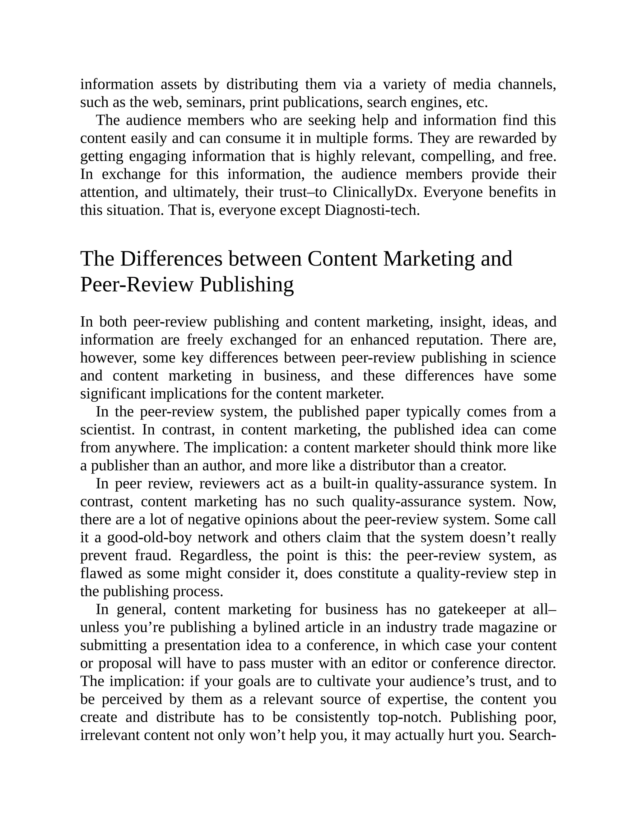 information assets by distributing them via a variety of media channels,
such as the web, seminars, print publications, search engines, etc.
The audience members who are seeking help and information find this
content easily and can consume it in multiple forms. They are rewarded by
getting engaging information that is highly relevant, compelling, and free.
In exchange for this information, the audience members provide their
attention, and ultimately, their trust–to ClinicallyDx. Everyone benefits in
this situation. That is, everyone except Diagnosti-tech.
The Differences between Content Marketing and
Peer-Review Publishing
In both peer-review publishing and content marketing, insight, ideas, and
information are freely exchanged for an enhanced reputation. There are,
however, some key differences between peer-review publishing in science
and content marketing in business, and these differences have some
significant implications for the content marketer.
In the peer-review system, the published paper typically comes from a
scientist. In contrast, in content marketing, the published idea can come
from anywhere. The implication: a content marketer should think more like
a publisher than an author, and more like a distributor than a creator.
In peer review, reviewers act as a built-in quality-assurance system. In
contrast, content marketing has no such quality-assurance system. Now,
there are a lot of negative opinions about the peer-review system. Some call
it a good-old-boy network and others claim that the system doesn’t really
prevent fraud. Regardless, the point is this: the peer-review system, as
flawed as some might consider it, does constitute a quality-review step in
the publishing process.
In general, content marketing for business has no gatekeeper at all–
unless you’re publishing a bylined article in an industry trade magazine or
submitting a presentation idea to a conference, in which case your content
or proposal will have to pass muster with an editor or conference director.
The implication: if your goals are to cultivate your audience’s trust, and to
be perceived by them as a relevant source of expertise, the content you
create and distribute has to be consistently top-notch. Publishing poor,
irrelevant content not only won’t help you, it may actually hurt you. Search-
 