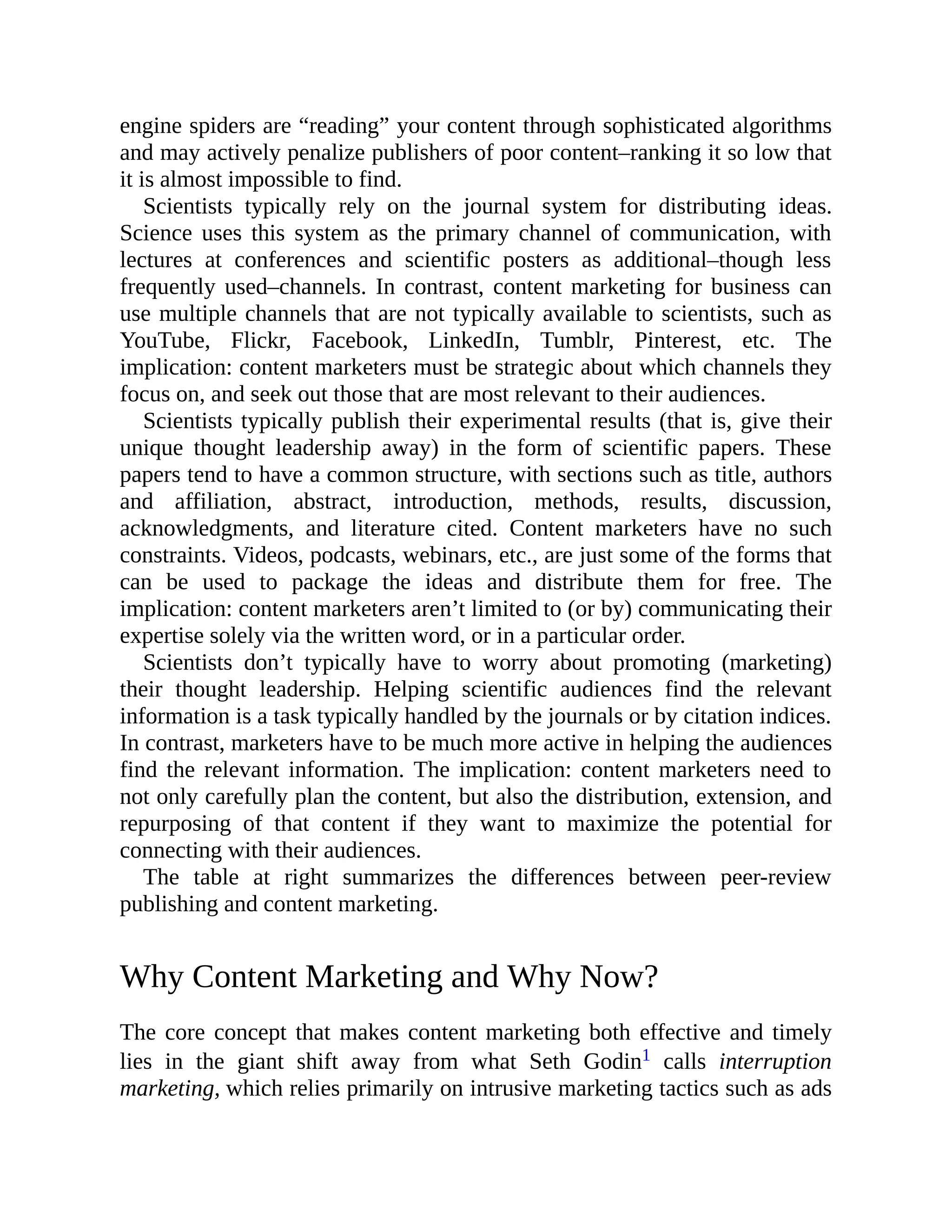 engine spiders are “reading” your content through sophisticated algorithms
and may actively penalize publishers of poor content–ranking it so low that
it is almost impossible to find.
Scientists typically rely on the journal system for distributing ideas.
Science uses this system as the primary channel of communication, with
lectures at conferences and scientific posters as additional–though less
frequently used–channels. In contrast, content marketing for business can
use multiple channels that are not typically available to scientists, such as
YouTube, Flickr, Facebook, LinkedIn, Tumblr, Pinterest, etc. The
implication: content marketers must be strategic about which channels they
focus on, and seek out those that are most relevant to their audiences.
Scientists typically publish their experimental results (that is, give their
unique thought leadership away) in the form of scientific papers. These
papers tend to have a common structure, with sections such as title, authors
and affiliation, abstract, introduction, methods, results, discussion,
acknowledgments, and literature cited. Content marketers have no such
constraints. Videos, podcasts, webinars, etc., are just some of the forms that
can be used to package the ideas and distribute them for free. The
implication: content marketers aren’t limited to (or by) communicating their
expertise solely via the written word, or in a particular order.
Scientists don’t typically have to worry about promoting (marketing)
their thought leadership. Helping scientific audiences find the relevant
information is a task typically handled by the journals or by citation indices.
In contrast, marketers have to be much more active in helping the audiences
find the relevant information. The implication: content marketers need to
not only carefully plan the content, but also the distribution, extension, and
repurposing of that content if they want to maximize the potential for
connecting with their audiences.
The table at right summarizes the differences between peer-review
publishing and content marketing.
Why Content Marketing and Why Now?
The core concept that makes content marketing both effective and timely
lies in the giant shift away from what Seth Godin1 calls interruption
marketing, which relies primarily on intrusive marketing tactics such as ads
 
