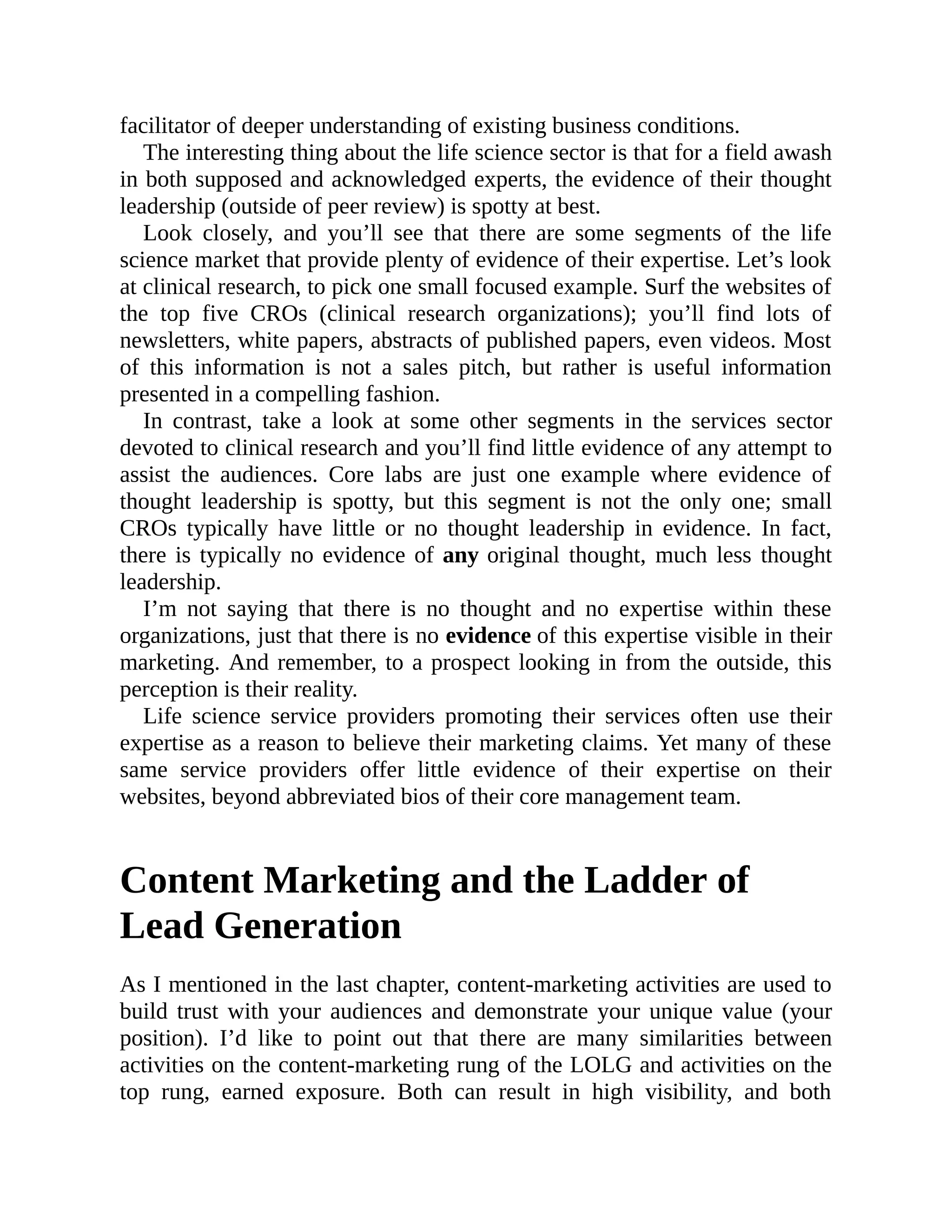 facilitator of deeper understanding of existing business conditions.
The interesting thing about the life science sector is that for a field awash
in both supposed and acknowledged experts, the evidence of their thought
leadership (outside of peer review) is spotty at best.
Look closely, and you’ll see that there are some segments of the life
science market that provide plenty of evidence of their expertise. Let’s look
at clinical research, to pick one small focused example. Surf the websites of
the top five CROs (clinical research organizations); you’ll find lots of
newsletters, white papers, abstracts of published papers, even videos. Most
of this information is not a sales pitch, but rather is useful information
presented in a compelling fashion.
In contrast, take a look at some other segments in the services sector
devoted to clinical research and you’ll find little evidence of any attempt to
assist the audiences. Core labs are just one example where evidence of
thought leadership is spotty, but this segment is not the only one; small
CROs typically have little or no thought leadership in evidence. In fact,
there is typically no evidence of any original thought, much less thought
leadership.
I’m not saying that there is no thought and no expertise within these
organizations, just that there is no evidence of this expertise visible in their
marketing. And remember, to a prospect looking in from the outside, this
perception is their reality.
Life science service providers promoting their services often use their
expertise as a reason to believe their marketing claims. Yet many of these
same service providers offer little evidence of their expertise on their
websites, beyond abbreviated bios of their core management team.
Content Marketing and the Ladder of
Lead Generation
As I mentioned in the last chapter, content-marketing activities are used to
build trust with your audiences and demonstrate your unique value (your
position). I’d like to point out that there are many similarities between
activities on the content-marketing rung of the LOLG and activities on the
top rung, earned exposure. Both can result in high visibility, and both
 