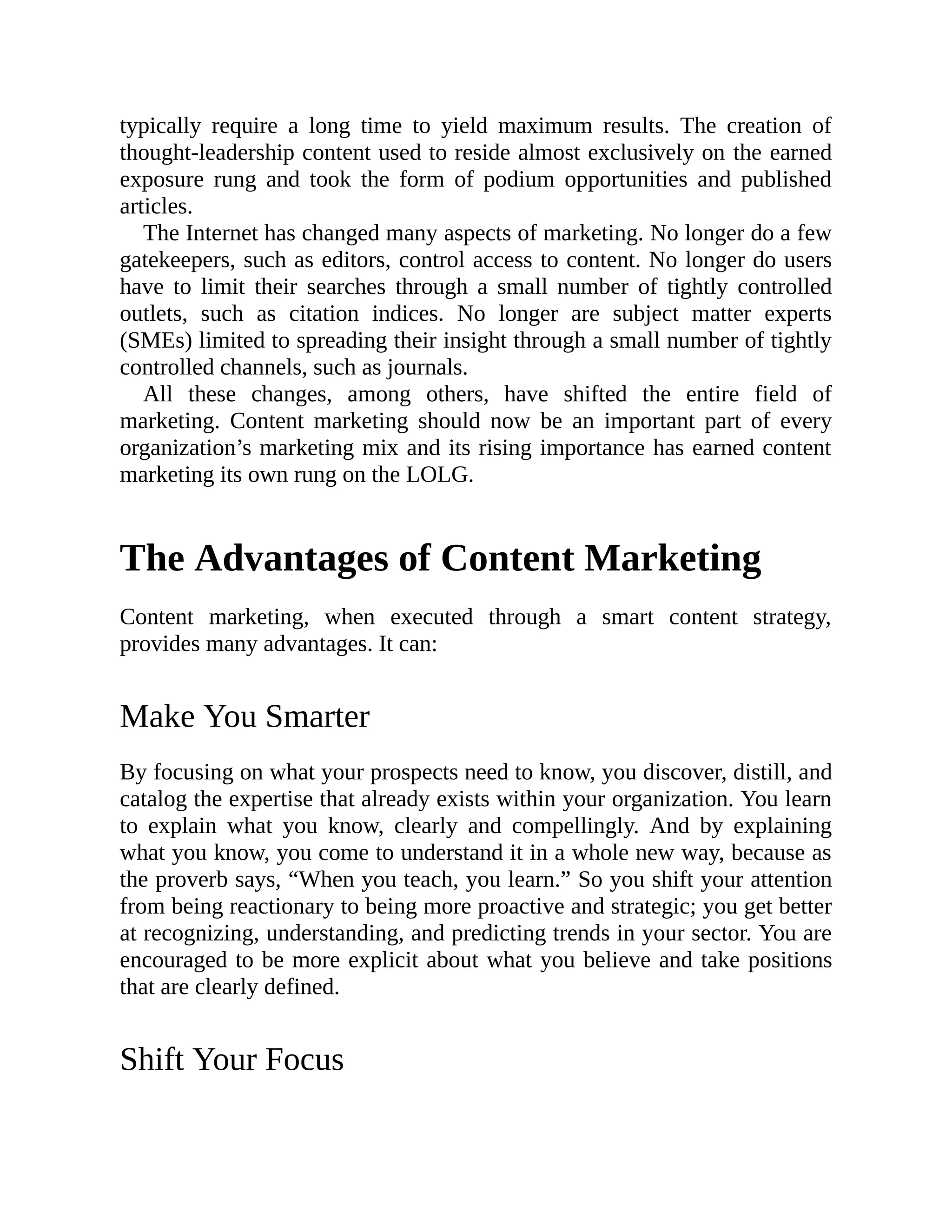 typically require a long time to yield maximum results. The creation of
thought-leadership content used to reside almost exclusively on the earned
exposure rung and took the form of podium opportunities and published
articles.
The Internet has changed many aspects of marketing. No longer do a few
gatekeepers, such as editors, control access to content. No longer do users
have to limit their searches through a small number of tightly controlled
outlets, such as citation indices. No longer are subject matter experts
(SMEs) limited to spreading their insight through a small number of tightly
controlled channels, such as journals.
All these changes, among others, have shifted the entire field of
marketing. Content marketing should now be an important part of every
organization’s marketing mix and its rising importance has earned content
marketing its own rung on the LOLG.
The Advantages of Content Marketing
Content marketing, when executed through a smart content strategy,
provides many advantages. It can:
Make You Smarter
By focusing on what your prospects need to know, you discover, distill, and
catalog the expertise that already exists within your organization. You learn
to explain what you know, clearly and compellingly. And by explaining
what you know, you come to understand it in a whole new way, because as
the proverb says, “When you teach, you learn.” So you shift your attention
from being reactionary to being more proactive and strategic; you get better
at recognizing, understanding, and predicting trends in your sector. You are
encouraged to be more explicit about what you believe and take positions
that are clearly defined.
Shift Your Focus
 