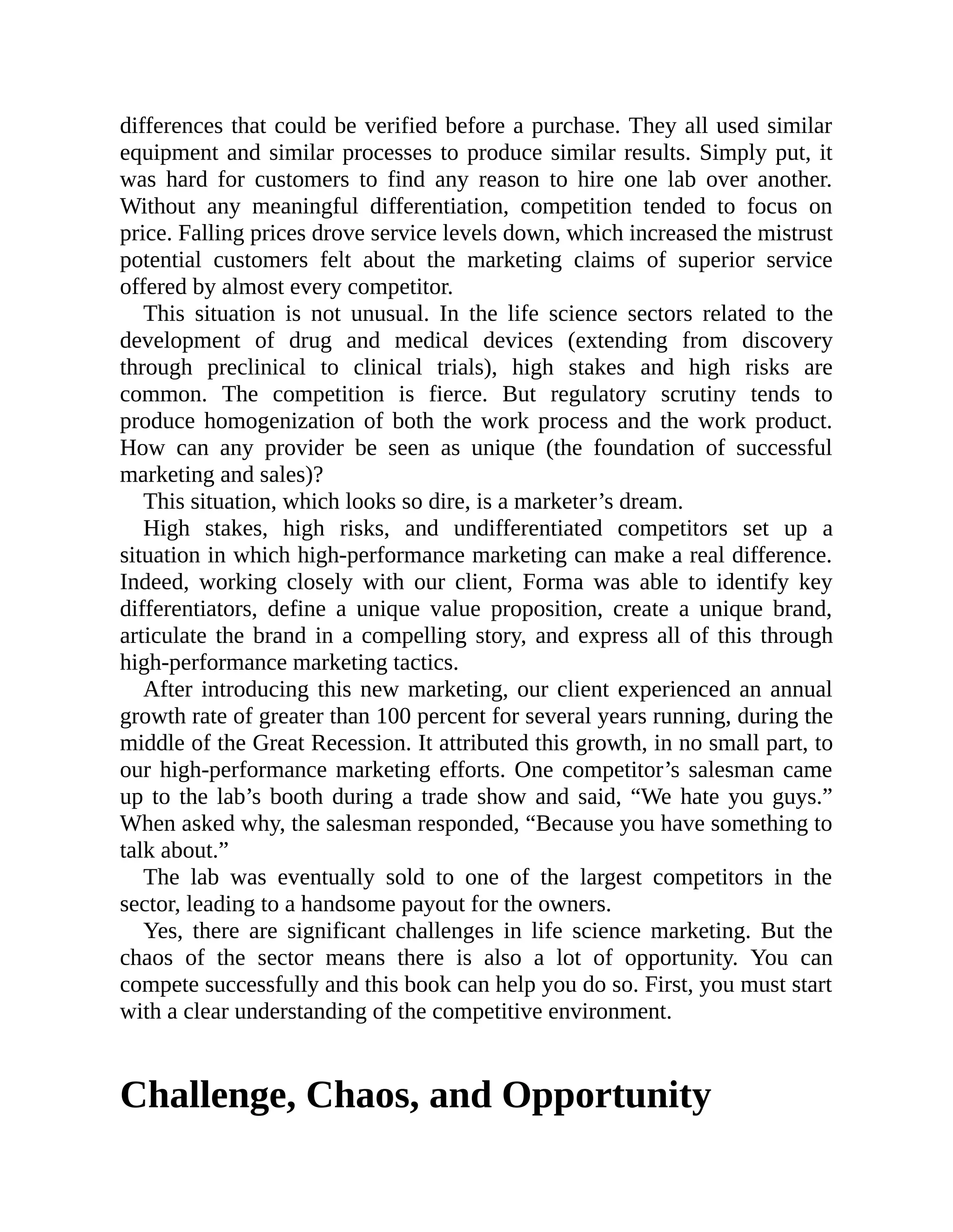 differences that could be verified before a purchase. They all used similar
equipment and similar processes to produce similar results. Simply put, it
was hard for customers to find any reason to hire one lab over another.
Without any meaningful differentiation, competition tended to focus on
price. Falling prices drove service levels down, which increased the mistrust
potential customers felt about the marketing claims of superior service
offered by almost every competitor.
This situation is not unusual. In the life science sectors related to the
development of drug and medical devices (extending from discovery
through preclinical to clinical trials), high stakes and high risks are
common. The competition is fierce. But regulatory scrutiny tends to
produce homogenization of both the work process and the work product.
How can any provider be seen as unique (the foundation of successful
marketing and sales)?
This situation, which looks so dire, is a marketer’s dream.
High stakes, high risks, and undifferentiated competitors set up a
situation in which high-performance marketing can make a real difference.
Indeed, working closely with our client, Forma was able to identify key
differentiators, define a unique value proposition, create a unique brand,
articulate the brand in a compelling story, and express all of this through
high-performance marketing tactics.
After introducing this new marketing, our client experienced an annual
growth rate of greater than 100 percent for several years running, during the
middle of the Great Recession. It attributed this growth, in no small part, to
our high-performance marketing efforts. One competitor’s salesman came
up to the lab’s booth during a trade show and said, “We hate you guys.”
When asked why, the salesman responded, “Because you have something to
talk about.”
The lab was eventually sold to one of the largest competitors in the
sector, leading to a handsome payout for the owners.
Yes, there are significant challenges in life science marketing. But the
chaos of the sector means there is also a lot of opportunity. You can
compete successfully and this book can help you do so. First, you must start
with a clear understanding of the competitive environment.
Challenge, Chaos, and Opportunity
 