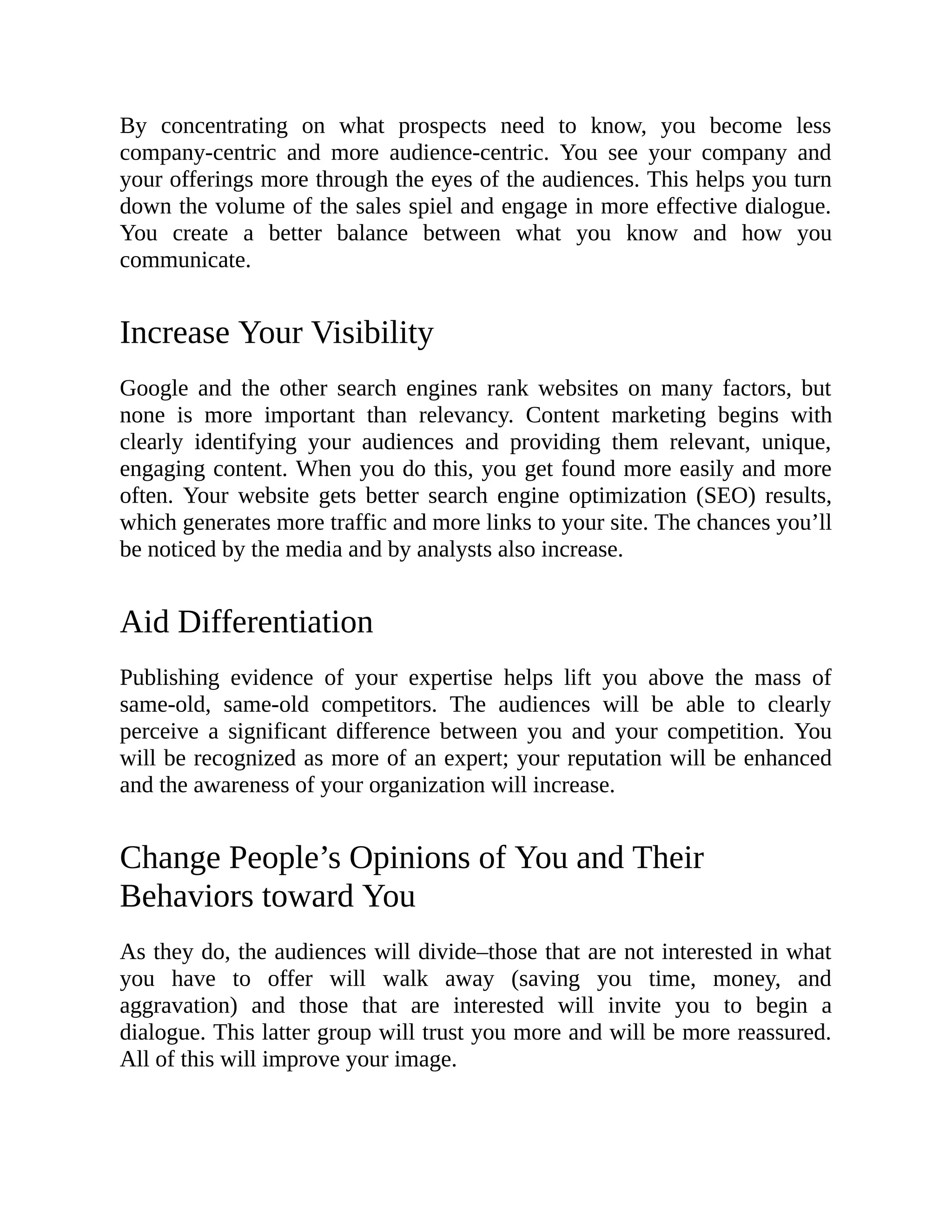 By concentrating on what prospects need to know, you become less
company-centric and more audience-centric. You see your company and
your offerings more through the eyes of the audiences. This helps you turn
down the volume of the sales spiel and engage in more effective dialogue.
You create a better balance between what you know and how you
communicate.
Increase Your Visibility
Google and the other search engines rank websites on many factors, but
none is more important than relevancy. Content marketing begins with
clearly identifying your audiences and providing them relevant, unique,
engaging content. When you do this, you get found more easily and more
often. Your website gets better search engine optimization (SEO) results,
which generates more traffic and more links to your site. The chances you’ll
be noticed by the media and by analysts also increase.
Aid Differentiation
Publishing evidence of your expertise helps lift you above the mass of
same-old, same-old competitors. The audiences will be able to clearly
perceive a significant difference between you and your competition. You
will be recognized as more of an expert; your reputation will be enhanced
and the awareness of your organization will increase.
Change People’s Opinions of You and Their
Behaviors toward You
As they do, the audiences will divide–those that are not interested in what
you have to offer will walk away (saving you time, money, and
aggravation) and those that are interested will invite you to begin a
dialogue. This latter group will trust you more and will be more reassured.
All of this will improve your image.
 