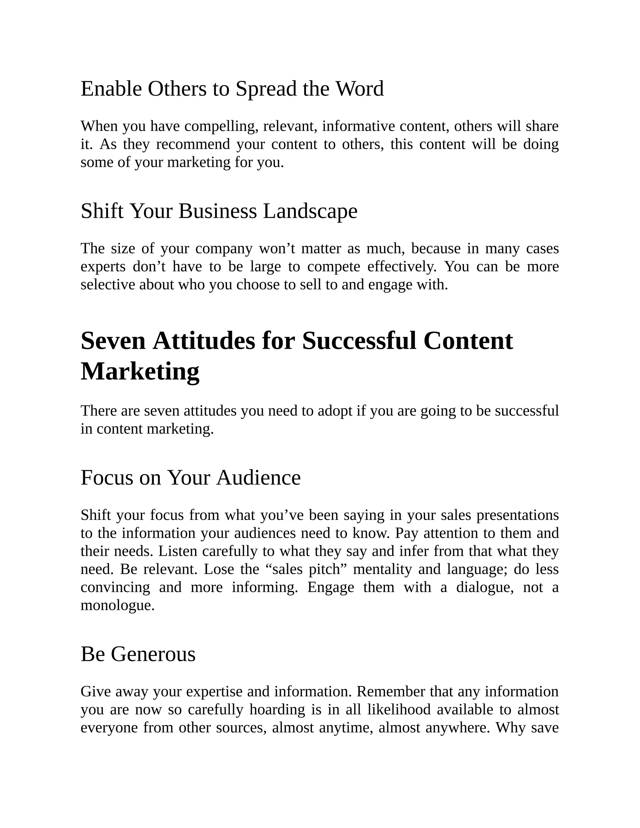 Enable Others to Spread the Word
When you have compelling, relevant, informative content, others will share
it. As they recommend your content to others, this content will be doing
some of your marketing for you.
Shift Your Business Landscape
The size of your company won’t matter as much, because in many cases
experts don’t have to be large to compete effectively. You can be more
selective about who you choose to sell to and engage with.
Seven Attitudes for Successful Content
Marketing
There are seven attitudes you need to adopt if you are going to be successful
in content marketing.
Focus on Your Audience
Shift your focus from what you’ve been saying in your sales presentations
to the information your audiences need to know. Pay attention to them and
their needs. Listen carefully to what they say and infer from that what they
need. Be relevant. Lose the “sales pitch” mentality and language; do less
convincing and more informing. Engage them with a dialogue, not a
monologue.
Be Generous
Give away your expertise and information. Remember that any information
you are now so carefully hoarding is in all likelihood available to almost
everyone from other sources, almost anytime, almost anywhere. Why save
 
