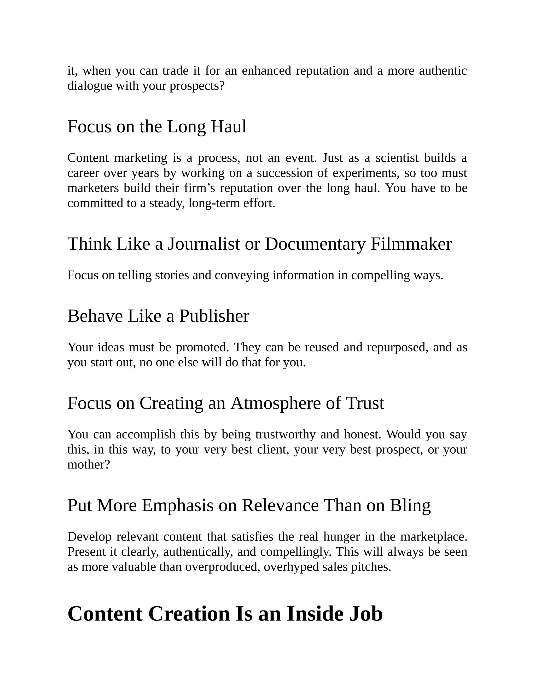 it, when you can trade it for an enhanced reputation and a more authentic
dialogue with your prospects?
Focus on the Long Haul
Content marketing is a process, not an event. Just as a scientist builds a
career over years by working on a succession of experiments, so too must
marketers build their firm’s reputation over the long haul. You have to be
committed to a steady, long-term effort.
Think Like a Journalist or Documentary Filmmaker
Focus on telling stories and conveying information in compelling ways.
Behave Like a Publisher
Your ideas must be promoted. They can be reused and repurposed, and as
you start out, no one else will do that for you.
Focus on Creating an Atmosphere of Trust
You can accomplish this by being trustworthy and honest. Would you say
this, in this way, to your very best client, your very best prospect, or your
mother?
Put More Emphasis on Relevance Than on Bling
Develop relevant content that satisfies the real hunger in the marketplace.
Present it clearly, authentically, and compellingly. This will always be seen
as more valuable than overproduced, overhyped sales pitches.
Content Creation Is an Inside Job
 