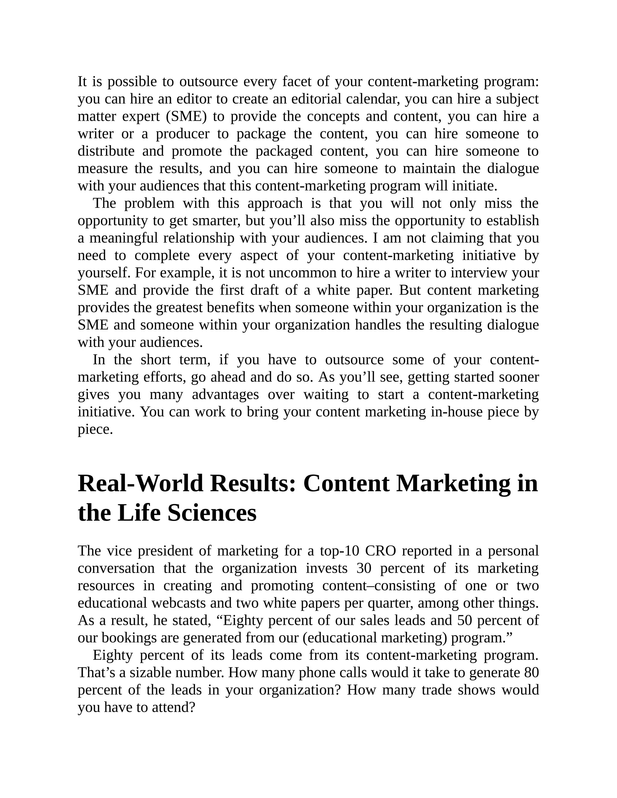 It is possible to outsource every facet of your content-marketing program:
you can hire an editor to create an editorial calendar, you can hire a subject
matter expert (SME) to provide the concepts and content, you can hire a
writer or a producer to package the content, you can hire someone to
distribute and promote the packaged content, you can hire someone to
measure the results, and you can hire someone to maintain the dialogue
with your audiences that this content-marketing program will initiate.
The problem with this approach is that you will not only miss the
opportunity to get smarter, but you’ll also miss the opportunity to establish
a meaningful relationship with your audiences. I am not claiming that you
need to complete every aspect of your content-marketing initiative by
yourself. For example, it is not uncommon to hire a writer to interview your
SME and provide the first draft of a white paper. But content marketing
provides the greatest benefits when someone within your organization is the
SME and someone within your organization handles the resulting dialogue
with your audiences.
In the short term, if you have to outsource some of your content-
marketing efforts, go ahead and do so. As you’ll see, getting started sooner
gives you many advantages over waiting to start a content-marketing
initiative. You can work to bring your content marketing in-house piece by
piece.
Real-World Results: Content Marketing in
the Life Sciences
The vice president of marketing for a top-10 CRO reported in a personal
conversation that the organization invests 30 percent of its marketing
resources in creating and promoting content–consisting of one or two
educational webcasts and two white papers per quarter, among other things.
As a result, he stated, “Eighty percent of our sales leads and 50 percent of
our bookings are generated from our (educational marketing) program.”
Eighty percent of its leads come from its content-marketing program.
That’s a sizable number. How many phone calls would it take to generate 80
percent of the leads in your organization? How many trade shows would
you have to attend?
 
