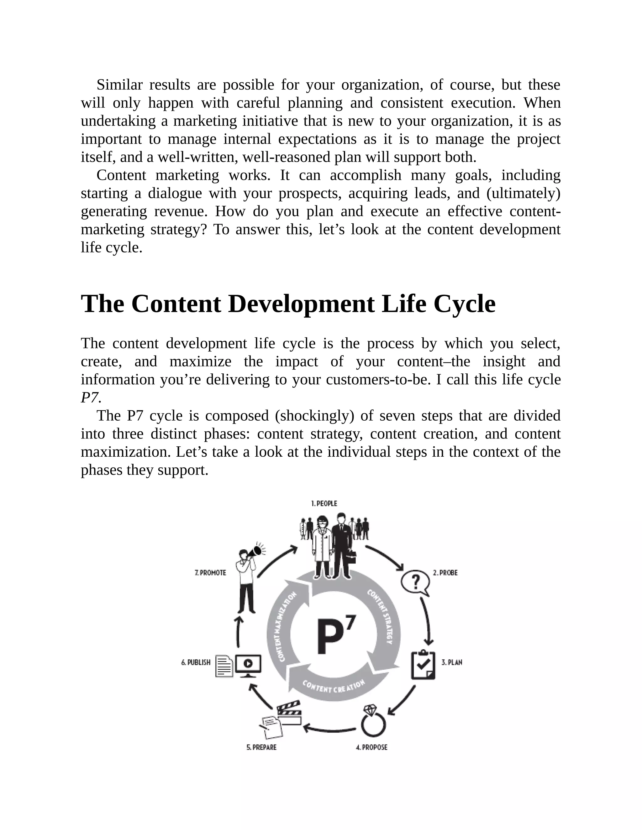 Similar results are possible for your organization, of course, but these
will only happen with careful planning and consistent execution. When
undertaking a marketing initiative that is new to your organization, it is as
important to manage internal expectations as it is to manage the project
itself, and a well-written, well-reasoned plan will support both.
Content marketing works. It can accomplish many goals, including
starting a dialogue with your prospects, acquiring leads, and (ultimately)
generating revenue. How do you plan and execute an effective content-
marketing strategy? To answer this, let’s look at the content development
life cycle.
The Content Development Life Cycle
The content development life cycle is the process by which you select,
create, and maximize the impact of your content–the insight and
information you’re delivering to your customers-to-be. I call this life cycle
P7.
The P7 cycle is composed (shockingly) of seven steps that are divided
into three distinct phases: content strategy, content creation, and content
maximization. Let’s take a look at the individual steps in the context of the
phases they support.
 