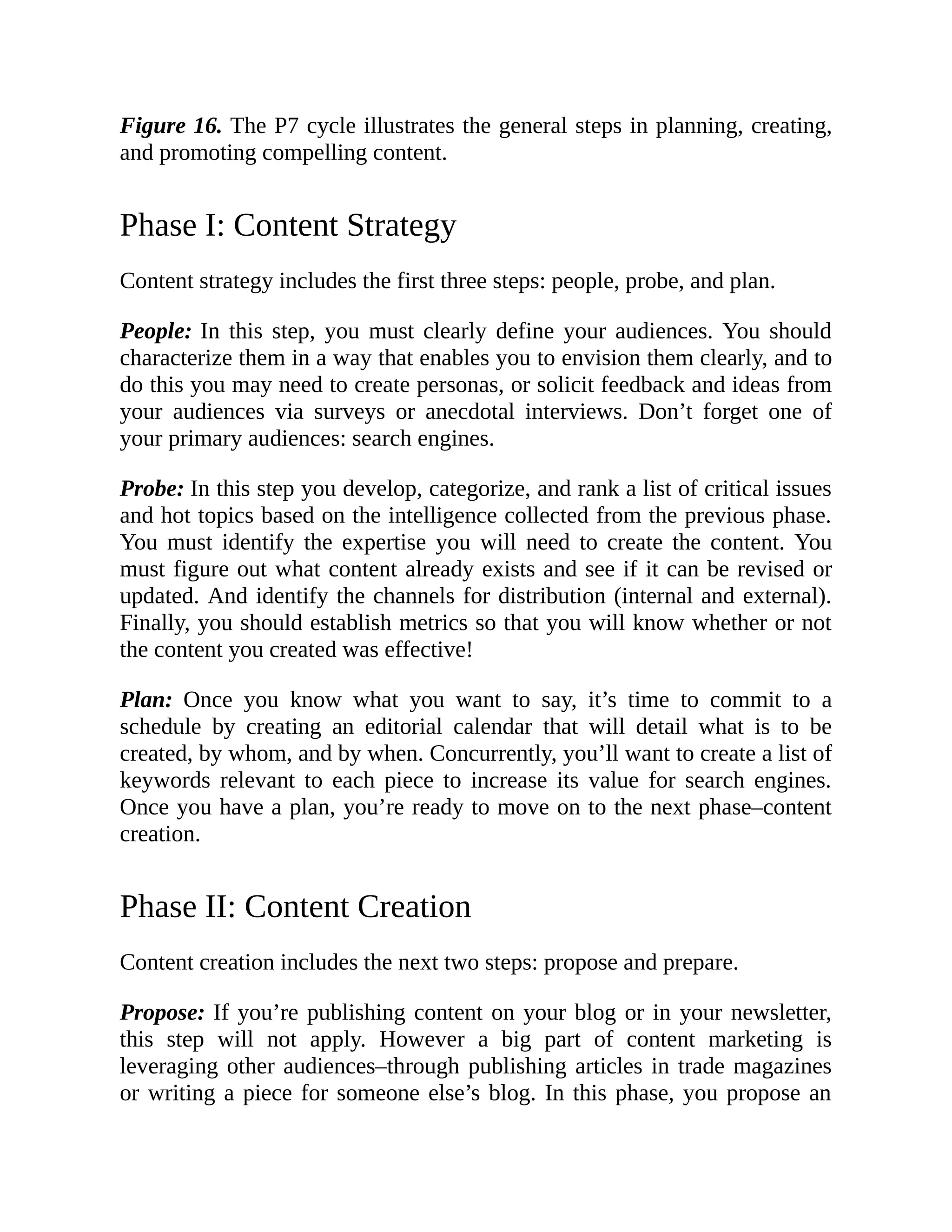 Figure 16. The P7 cycle illustrates the general steps in planning, creating,
and promoting compelling content.
Phase I: Content Strategy
Content strategy includes the first three steps: people, probe, and plan.
People: In this step, you must clearly define your audiences. You should
characterize them in a way that enables you to envision them clearly, and to
do this you may need to create personas, or solicit feedback and ideas from
your audiences via surveys or anecdotal interviews. Don’t forget one of
your primary audiences: search engines.
Probe: In this step you develop, categorize, and rank a list of critical issues
and hot topics based on the intelligence collected from the previous phase.
You must identify the expertise you will need to create the content. You
must figure out what content already exists and see if it can be revised or
updated. And identify the channels for distribution (internal and external).
Finally, you should establish metrics so that you will know whether or not
the content you created was effective!
Plan: Once you know what you want to say, it’s time to commit to a
schedule by creating an editorial calendar that will detail what is to be
created, by whom, and by when. Concurrently, you’ll want to create a list of
keywords relevant to each piece to increase its value for search engines.
Once you have a plan, you’re ready to move on to the next phase–content
creation.
Phase II: Content Creation
Content creation includes the next two steps: propose and prepare.
Propose: If you’re publishing content on your blog or in your newsletter,
this step will not apply. However a big part of content marketing is
leveraging other audiences–through publishing articles in trade magazines
or writing a piece for someone else’s blog. In this phase, you propose an
 