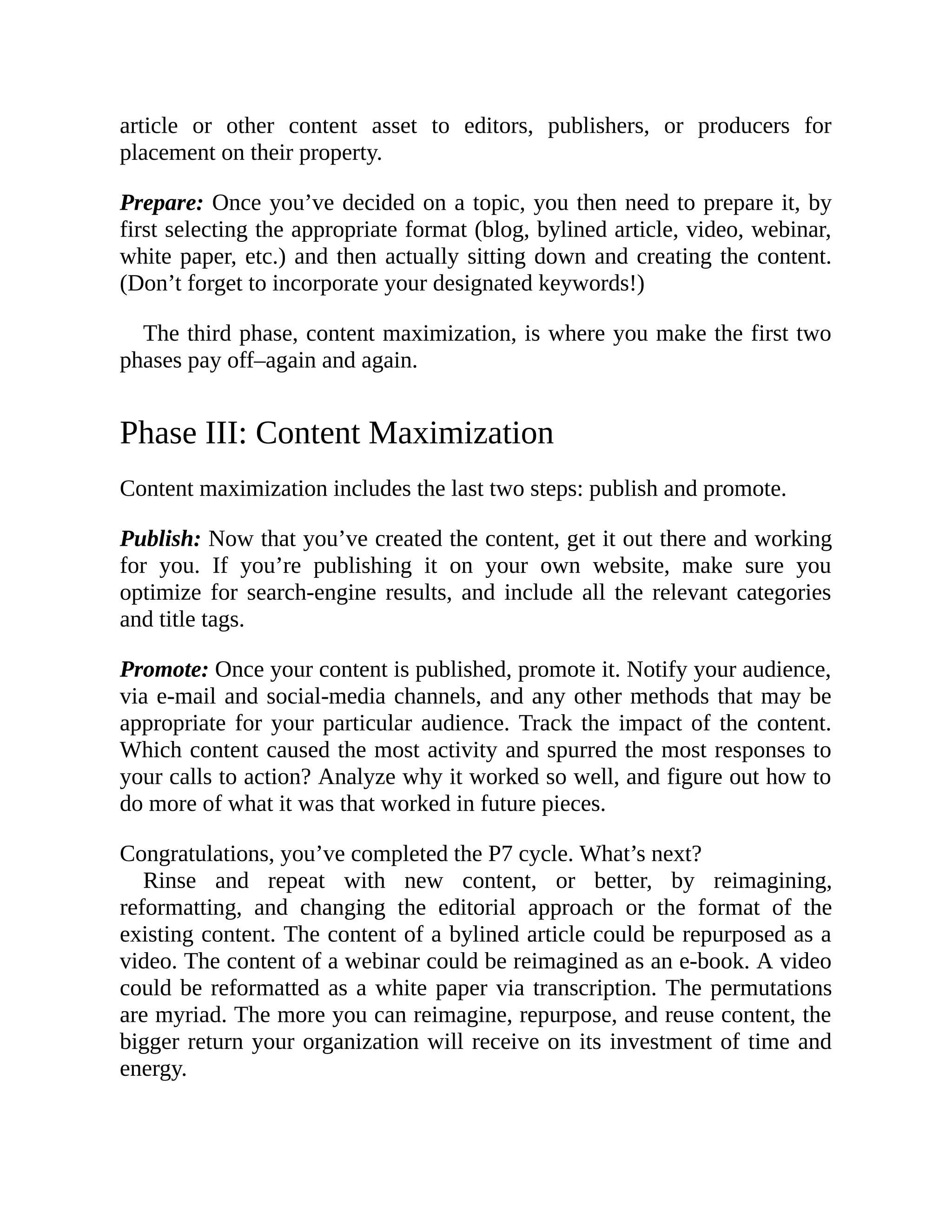 article or other content asset to editors, publishers, or producers for
placement on their property.
Prepare: Once you’ve decided on a topic, you then need to prepare it, by
first selecting the appropriate format (blog, bylined article, video, webinar,
white paper, etc.) and then actually sitting down and creating the content.
(Don’t forget to incorporate your designated keywords!)
The third phase, content maximization, is where you make the first two
phases pay off–again and again.
Phase III: Content Maximization
Content maximization includes the last two steps: publish and promote.
Publish: Now that you’ve created the content, get it out there and working
for you. If you’re publishing it on your own website, make sure you
optimize for search-engine results, and include all the relevant categories
and title tags.
Promote: Once your content is published, promote it. Notify your audience,
via e-mail and social-media channels, and any other methods that may be
appropriate for your particular audience. Track the impact of the content.
Which content caused the most activity and spurred the most responses to
your calls to action? Analyze why it worked so well, and figure out how to
do more of what it was that worked in future pieces.
Congratulations, you’ve completed the P7 cycle. What’s next?
Rinse and repeat with new content, or better, by reimagining,
reformatting, and changing the editorial approach or the format of the
existing content. The content of a bylined article could be repurposed as a
video. The content of a webinar could be reimagined as an e-book. A video
could be reformatted as a white paper via transcription. The permutations
are myriad. The more you can reimagine, repurpose, and reuse content, the
bigger return your organization will receive on its investment of time and
energy.
 