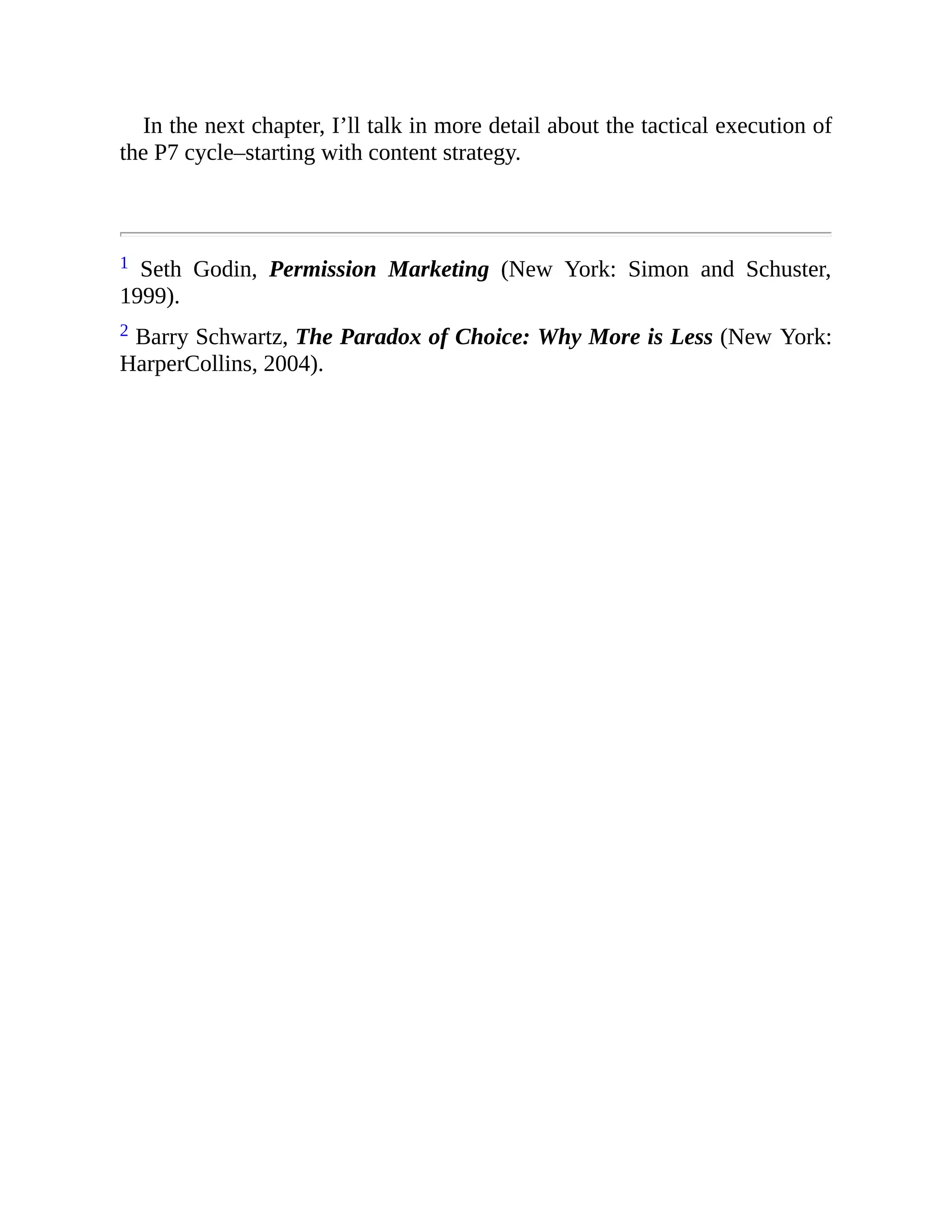 In the next chapter, I’ll talk in more detail about the tactical execution of
the P7 cycle–starting with content strategy.
1 Seth Godin, Permission Marketing (New York: Simon and Schuster,
1999).
2 Barry Schwartz, The Paradox of Choice: Why More is Less (New York:
HarperCollins, 2004).
 