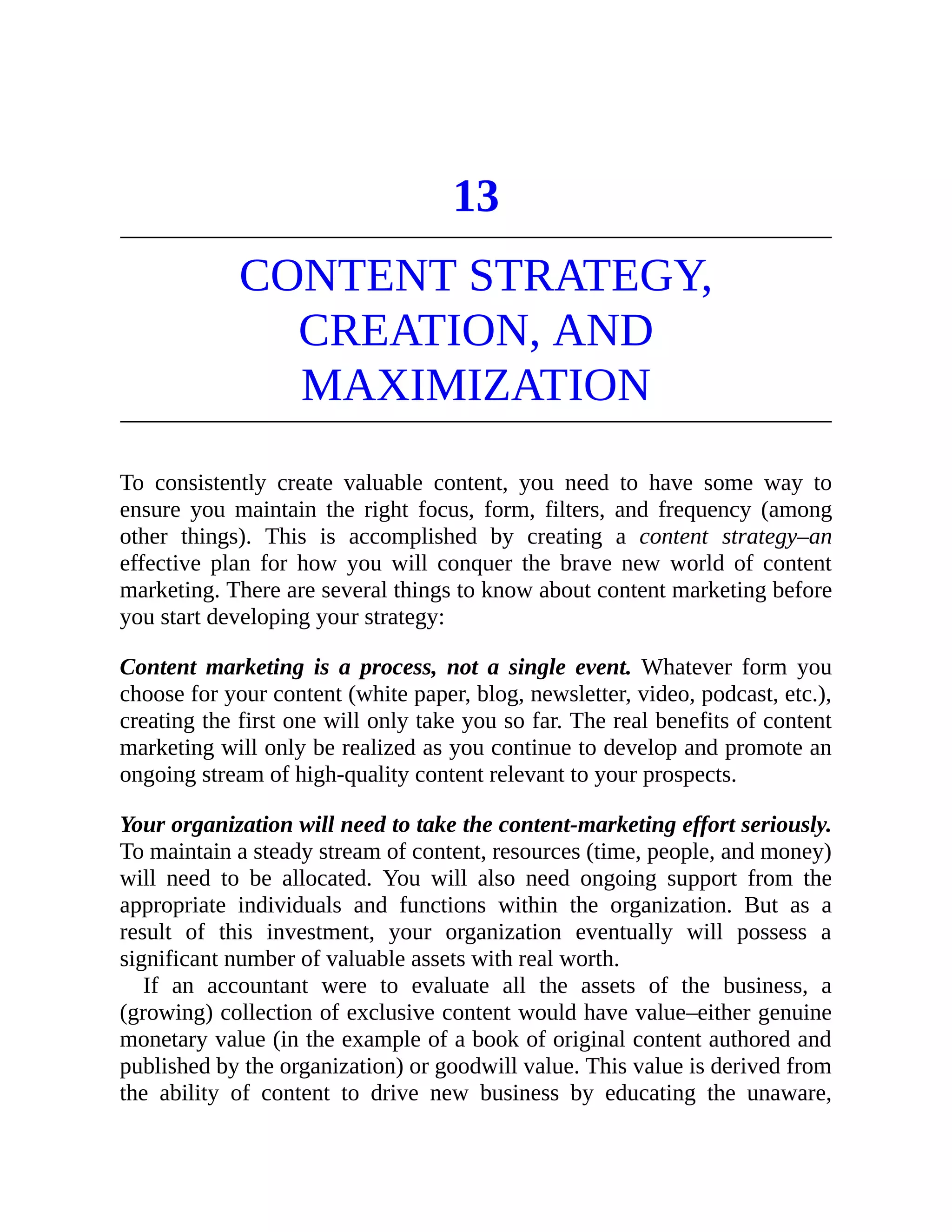 13
CONTENT STRATEGY,
CREATION, AND
MAXIMIZATION
To consistently create valuable content, you need to have some way to
ensure you maintain the right focus, form, filters, and frequency (among
other things). This is accomplished by creating a content strategy–an
effective plan for how you will conquer the brave new world of content
marketing. There are several things to know about content marketing before
you start developing your strategy:
Content marketing is a process, not a single event. Whatever form you
choose for your content (white paper, blog, newsletter, video, podcast, etc.),
creating the first one will only take you so far. The real benefits of content
marketing will only be realized as you continue to develop and promote an
ongoing stream of high-quality content relevant to your prospects.
Your organization will need to take the content-marketing effort seriously.
To maintain a steady stream of content, resources (time, people, and money)
will need to be allocated. You will also need ongoing support from the
appropriate individuals and functions within the organization. But as a
result of this investment, your organization eventually will possess a
significant number of valuable assets with real worth.
If an accountant were to evaluate all the assets of the business, a
(growing) collection of exclusive content would have value–either genuine
monetary value (in the example of a book of original content authored and
published by the organization) or goodwill value. This value is derived from
the ability of content to drive new business by educating the unaware,
 