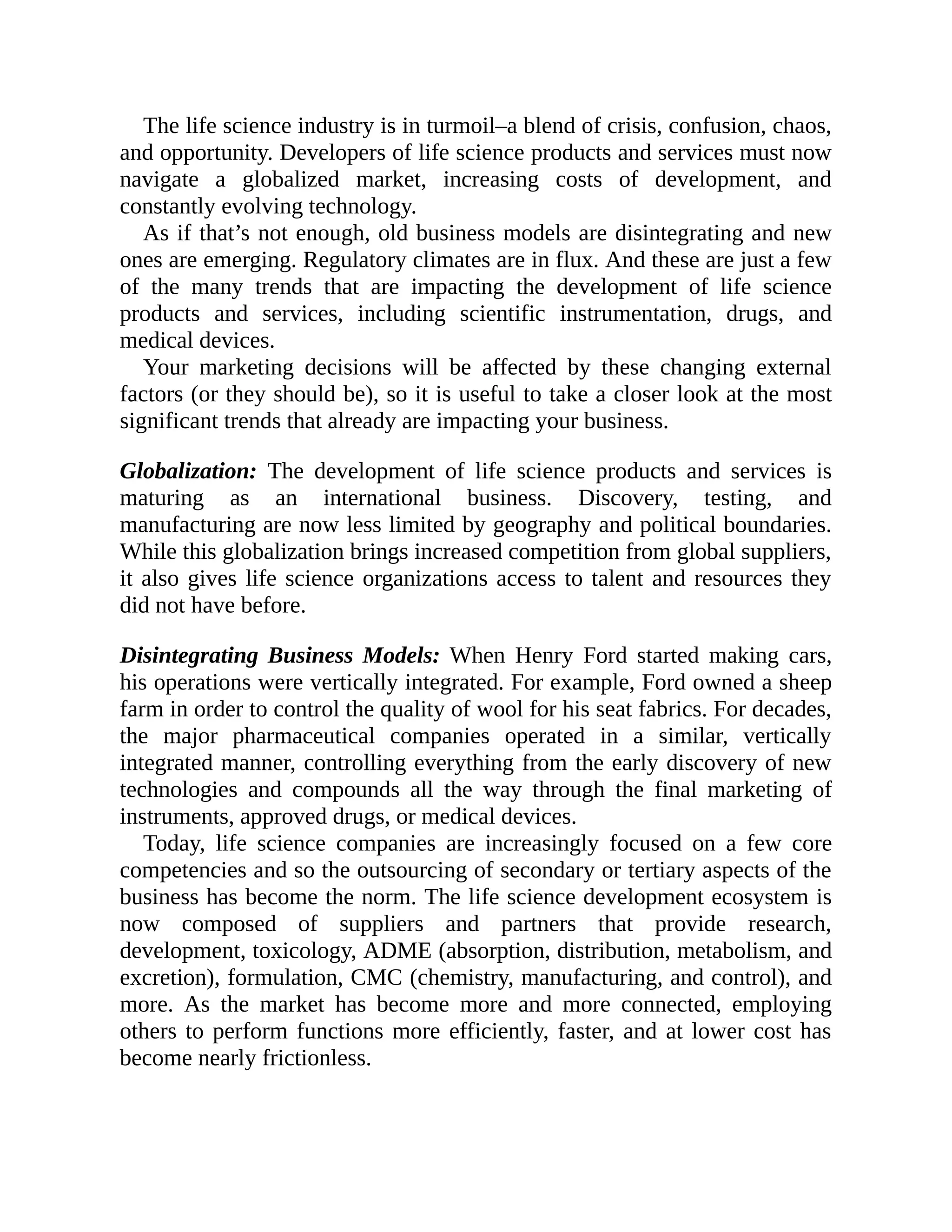 The life science industry is in turmoil–a blend of crisis, confusion, chaos,
and opportunity. Developers of life science products and services must now
navigate a globalized market, increasing costs of development, and
constantly evolving technology.
As if that’s not enough, old business models are disintegrating and new
ones are emerging. Regulatory climates are in flux. And these are just a few
of the many trends that are impacting the development of life science
products and services, including scientific instrumentation, drugs, and
medical devices.
Your marketing decisions will be affected by these changing external
factors (or they should be), so it is useful to take a closer look at the most
significant trends that already are impacting your business.
Globalization: The development of life science products and services is
maturing as an international business. Discovery, testing, and
manufacturing are now less limited by geography and political boundaries.
While this globalization brings increased competition from global suppliers,
it also gives life science organizations access to talent and resources they
did not have before.
Disintegrating Business Models: When Henry Ford started making cars,
his operations were vertically integrated. For example, Ford owned a sheep
farm in order to control the quality of wool for his seat fabrics. For decades,
the major pharmaceutical companies operated in a similar, vertically
integrated manner, controlling everything from the early discovery of new
technologies and compounds all the way through the final marketing of
instruments, approved drugs, or medical devices.
Today, life science companies are increasingly focused on a few core
competencies and so the outsourcing of secondary or tertiary aspects of the
business has become the norm. The life science development ecosystem is
now composed of suppliers and partners that provide research,
development, toxicology, ADME (absorption, distribution, metabolism, and
excretion), formulation, CMC (chemistry, manufacturing, and control), and
more. As the market has become more and more connected, employing
others to perform functions more efficiently, faster, and at lower cost has
become nearly frictionless.
 