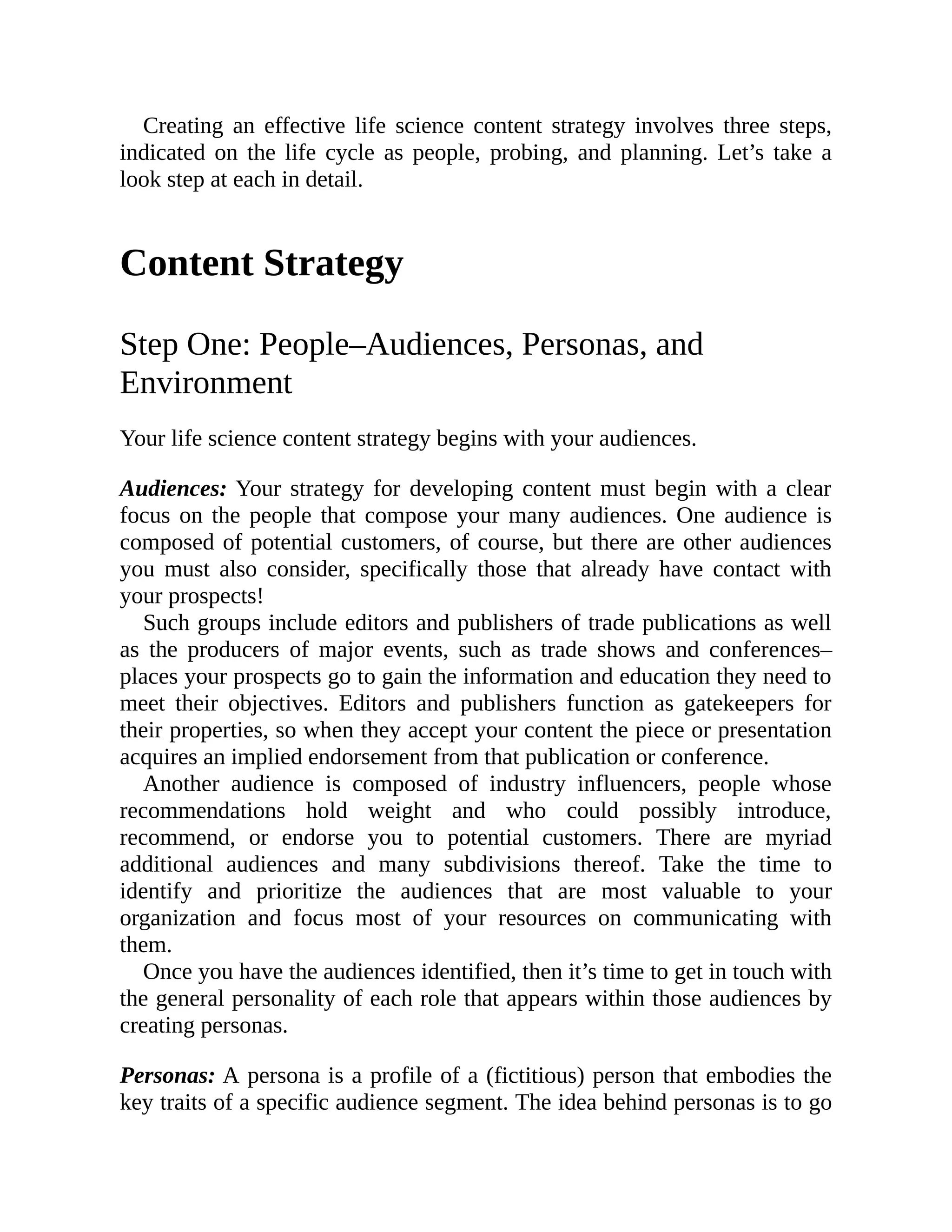 Creating an effective life science content strategy involves three steps,
indicated on the life cycle as people, probing, and planning. Let’s take a
look step at each in detail.
Content Strategy
Step One: People–Audiences, Personas, and
Environment
Your life science content strategy begins with your audiences.
Audiences: Your strategy for developing content must begin with a clear
focus on the people that compose your many audiences. One audience is
composed of potential customers, of course, but there are other audiences
you must also consider, specifically those that already have contact with
your prospects!
Such groups include editors and publishers of trade publications as well
as the producers of major events, such as trade shows and conferences–
places your prospects go to gain the information and education they need to
meet their objectives. Editors and publishers function as gatekeepers for
their properties, so when they accept your content the piece or presentation
acquires an implied endorsement from that publication or conference.
Another audience is composed of industry influencers, people whose
recommendations hold weight and who could possibly introduce,
recommend, or endorse you to potential customers. There are myriad
additional audiences and many subdivisions thereof. Take the time to
identify and prioritize the audiences that are most valuable to your
organization and focus most of your resources on communicating with
them.
Once you have the audiences identified, then it’s time to get in touch with
the general personality of each role that appears within those audiences by
creating personas.
Personas: A persona is a profile of a (fictitious) person that embodies the
key traits of a specific audience segment. The idea behind personas is to go
 