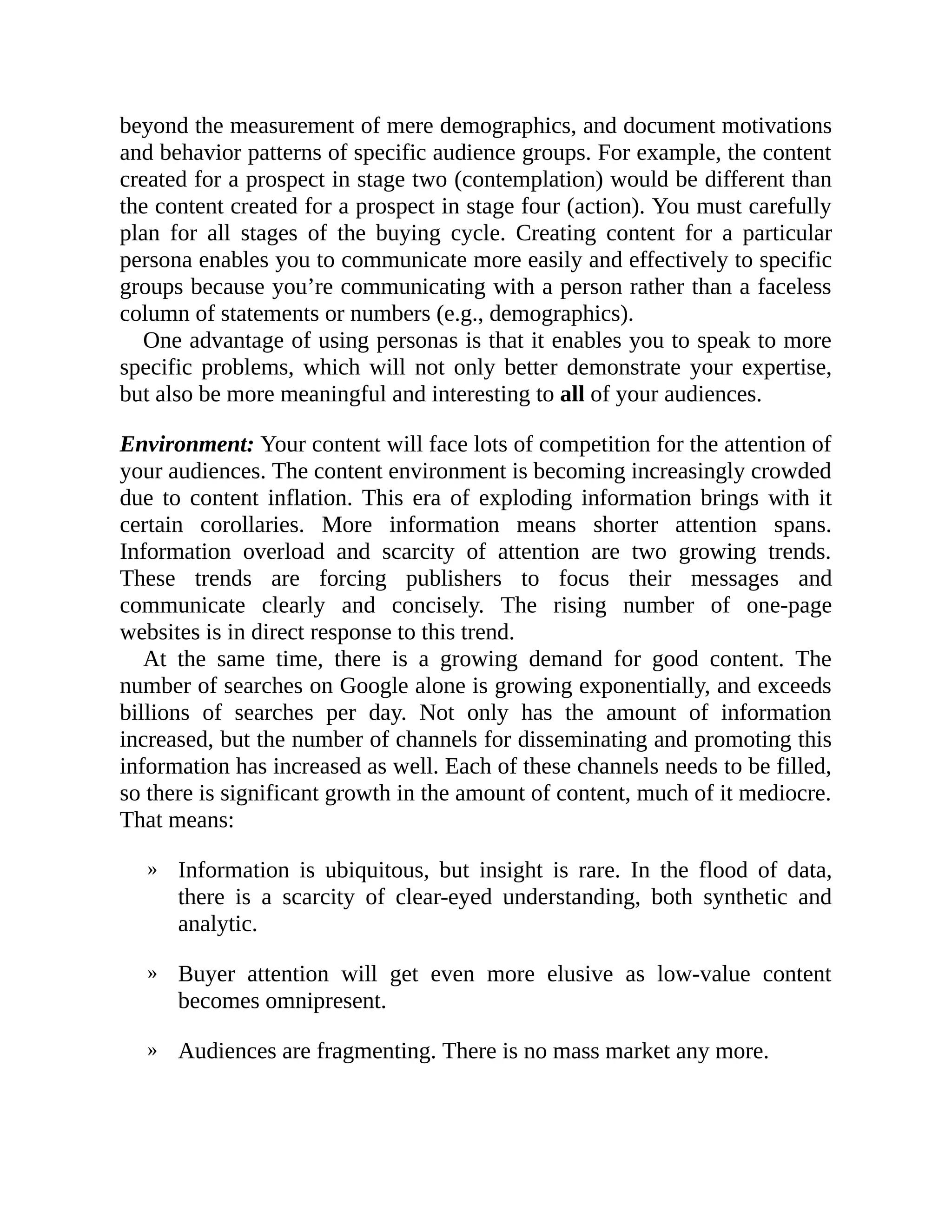 »
»
»
beyond the measurement of mere demographics, and document motivations
and behavior patterns of specific audience groups. For example, the content
created for a prospect in stage two (contemplation) would be different than
the content created for a prospect in stage four (action). You must carefully
plan for all stages of the buying cycle. Creating content for a particular
persona enables you to communicate more easily and effectively to specific
groups because you’re communicating with a person rather than a faceless
column of statements or numbers (e.g., demographics).
One advantage of using personas is that it enables you to speak to more
specific problems, which will not only better demonstrate your expertise,
but also be more meaningful and interesting to all of your audiences.
Environment: Your content will face lots of competition for the attention of
your audiences. The content environment is becoming increasingly crowded
due to content inflation. This era of exploding information brings with it
certain corollaries. More information means shorter attention spans.
Information overload and scarcity of attention are two growing trends.
These trends are forcing publishers to focus their messages and
communicate clearly and concisely. The rising number of one-page
websites is in direct response to this trend.
At the same time, there is a growing demand for good content. The
number of searches on Google alone is growing exponentially, and exceeds
billions of searches per day. Not only has the amount of information
increased, but the number of channels for disseminating and promoting this
information has increased as well. Each of these channels needs to be filled,
so there is significant growth in the amount of content, much of it mediocre.
That means:
Information is ubiquitous, but insight is rare. In the flood of data,
there is a scarcity of clear-eyed understanding, both synthetic and
analytic.
Buyer attention will get even more elusive as low-value content
becomes omnipresent.
Audiences are fragmenting. There is no mass market any more.
 