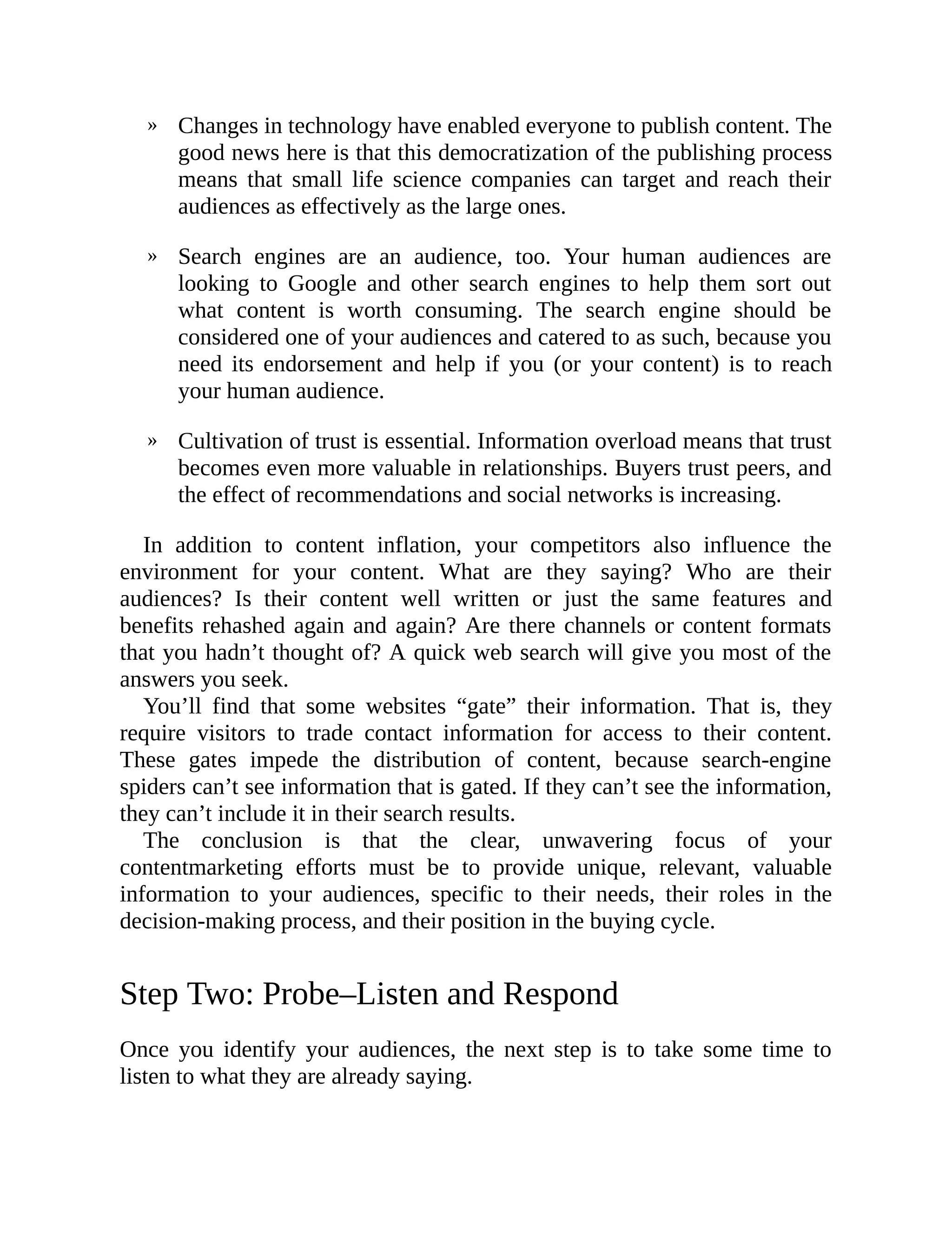 »
»
»
Changes in technology have enabled everyone to publish content. The
good news here is that this democratization of the publishing process
means that small life science companies can target and reach their
audiences as effectively as the large ones.
Search engines are an audience, too. Your human audiences are
looking to Google and other search engines to help them sort out
what content is worth consuming. The search engine should be
considered one of your audiences and catered to as such, because you
need its endorsement and help if you (or your content) is to reach
your human audience.
Cultivation of trust is essential. Information overload means that trust
becomes even more valuable in relationships. Buyers trust peers, and
the effect of recommendations and social networks is increasing.
In addition to content inflation, your competitors also influence the
environment for your content. What are they saying? Who are their
audiences? Is their content well written or just the same features and
benefits rehashed again and again? Are there channels or content formats
that you hadn’t thought of? A quick web search will give you most of the
answers you seek.
You’ll find that some websites “gate” their information. That is, they
require visitors to trade contact information for access to their content.
These gates impede the distribution of content, because search-engine
spiders can’t see information that is gated. If they can’t see the information,
they can’t include it in their search results.
The conclusion is that the clear, unwavering focus of your
contentmarketing efforts must be to provide unique, relevant, valuable
information to your audiences, specific to their needs, their roles in the
decision-making process, and their position in the buying cycle.
Step Two: Probe–Listen and Respond
Once you identify your audiences, the next step is to take some time to
listen to what they are already saying.
 