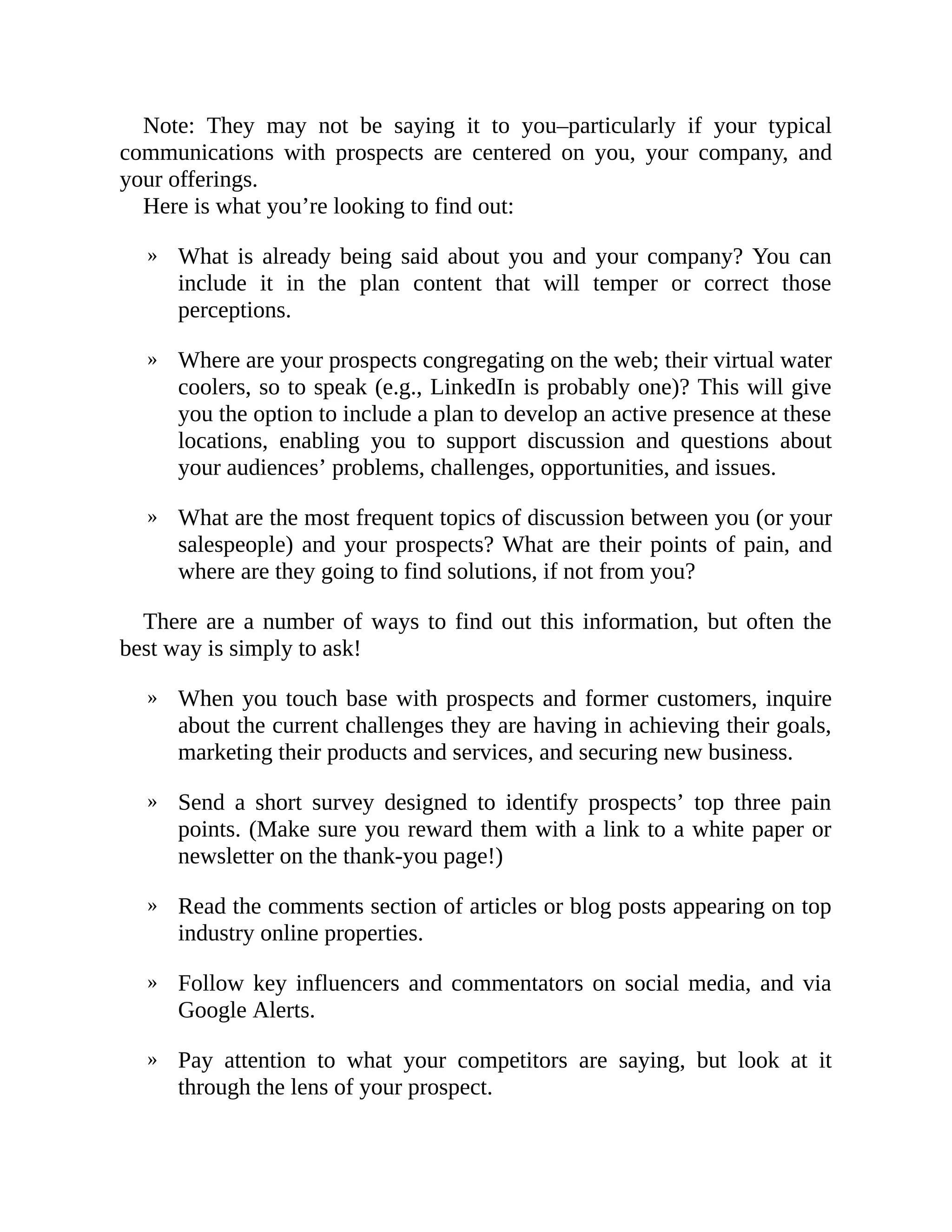 »
»
»
»
»
»
»
»
Note: They may not be saying it to you–particularly if your typical
communications with prospects are centered on you, your company, and
your offerings.
Here is what you’re looking to find out:
What is already being said about you and your company? You can
include it in the plan content that will temper or correct those
perceptions.
Where are your prospects congregating on the web; their virtual water
coolers, so to speak (e.g., LinkedIn is probably one)? This will give
you the option to include a plan to develop an active presence at these
locations, enabling you to support discussion and questions about
your audiences’ problems, challenges, opportunities, and issues.
What are the most frequent topics of discussion between you (or your
salespeople) and your prospects? What are their points of pain, and
where are they going to find solutions, if not from you?
There are a number of ways to find out this information, but often the
best way is simply to ask!
When you touch base with prospects and former customers, inquire
about the current challenges they are having in achieving their goals,
marketing their products and services, and securing new business.
Send a short survey designed to identify prospects’ top three pain
points. (Make sure you reward them with a link to a white paper or
newsletter on the thank-you page!)
Read the comments section of articles or blog posts appearing on top
industry online properties.
Follow key influencers and commentators on social media, and via
Google Alerts.
Pay attention to what your competitors are saying, but look at it
through the lens of your prospect.
 