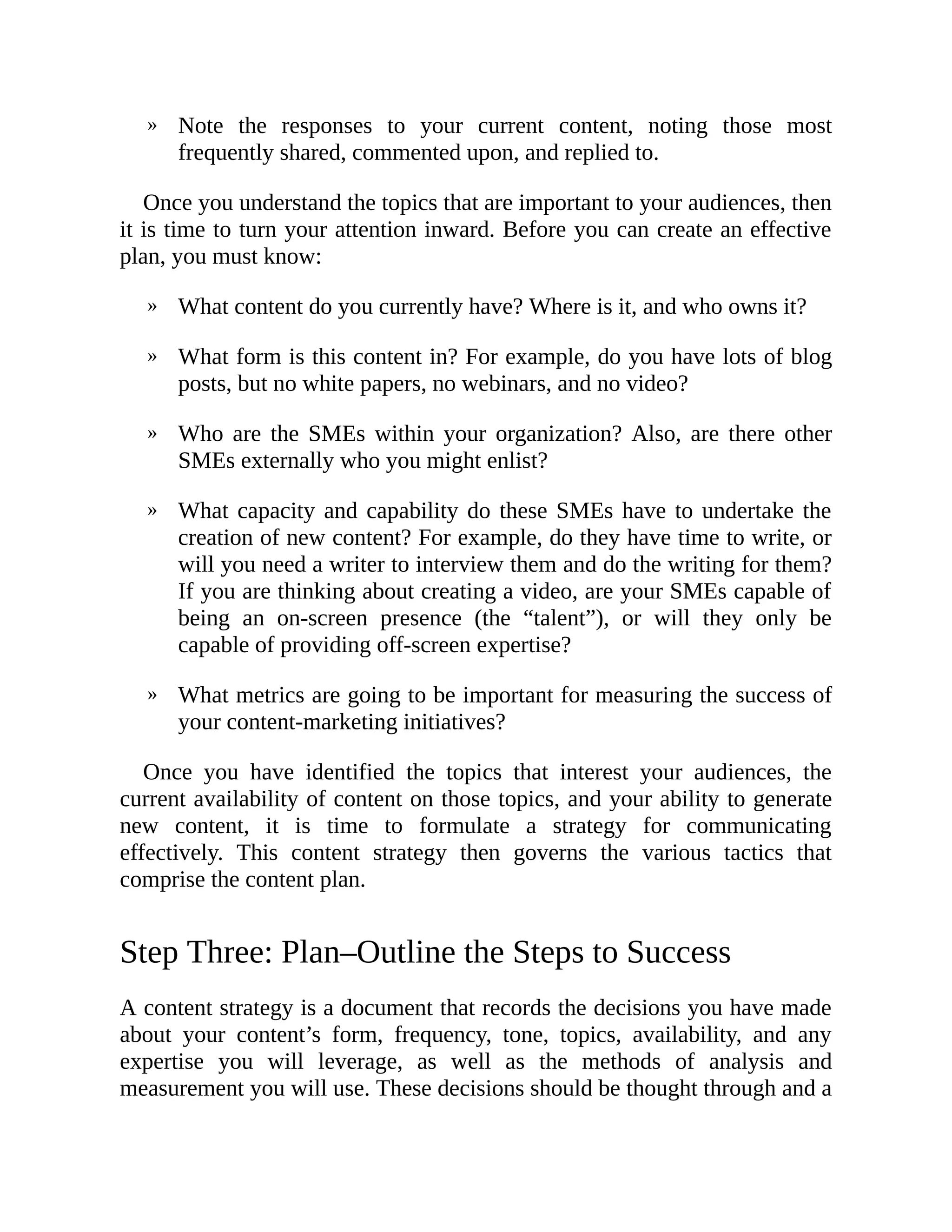 »
»
»
»
»
»
Note the responses to your current content, noting those most
frequently shared, commented upon, and replied to.
Once you understand the topics that are important to your audiences, then
it is time to turn your attention inward. Before you can create an effective
plan, you must know:
What content do you currently have? Where is it, and who owns it?
What form is this content in? For example, do you have lots of blog
posts, but no white papers, no webinars, and no video?
Who are the SMEs within your organization? Also, are there other
SMEs externally who you might enlist?
What capacity and capability do these SMEs have to undertake the
creation of new content? For example, do they have time to write, or
will you need a writer to interview them and do the writing for them?
If you are thinking about creating a video, are your SMEs capable of
being an on-screen presence (the “talent”), or will they only be
capable of providing off-screen expertise?
What metrics are going to be important for measuring the success of
your content-marketing initiatives?
Once you have identified the topics that interest your audiences, the
current availability of content on those topics, and your ability to generate
new content, it is time to formulate a strategy for communicating
effectively. This content strategy then governs the various tactics that
comprise the content plan.
Step Three: Plan–Outline the Steps to Success
A content strategy is a document that records the decisions you have made
about your content’s form, frequency, tone, topics, availability, and any
expertise you will leverage, as well as the methods of analysis and
measurement you will use. These decisions should be thought through and a
 