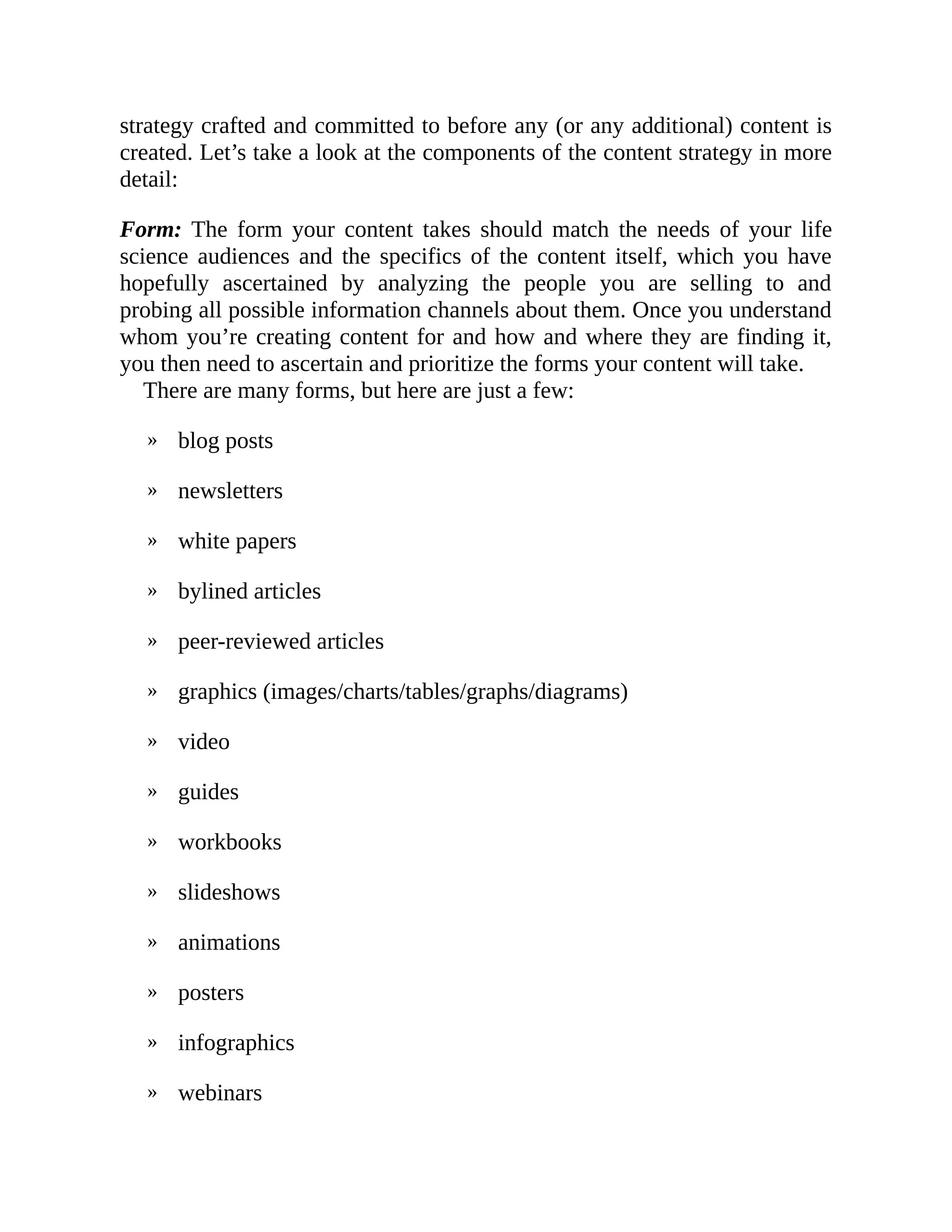 »
»
»
»
»
»
»
»
»
»
»
»
»
»
strategy crafted and committed to before any (or any additional) content is
created. Let’s take a look at the components of the content strategy in more
detail:
Form: The form your content takes should match the needs of your life
science audiences and the specifics of the content itself, which you have
hopefully ascertained by analyzing the people you are selling to and
probing all possible information channels about them. Once you understand
whom you’re creating content for and how and where they are finding it,
you then need to ascertain and prioritize the forms your content will take.
There are many forms, but here are just a few:
blog posts
newsletters
white papers
bylined articles
peer-reviewed articles
graphics (images/charts/tables/graphs/diagrams)
video
guides
workbooks
slideshows
animations
posters
infographics
webinars
 