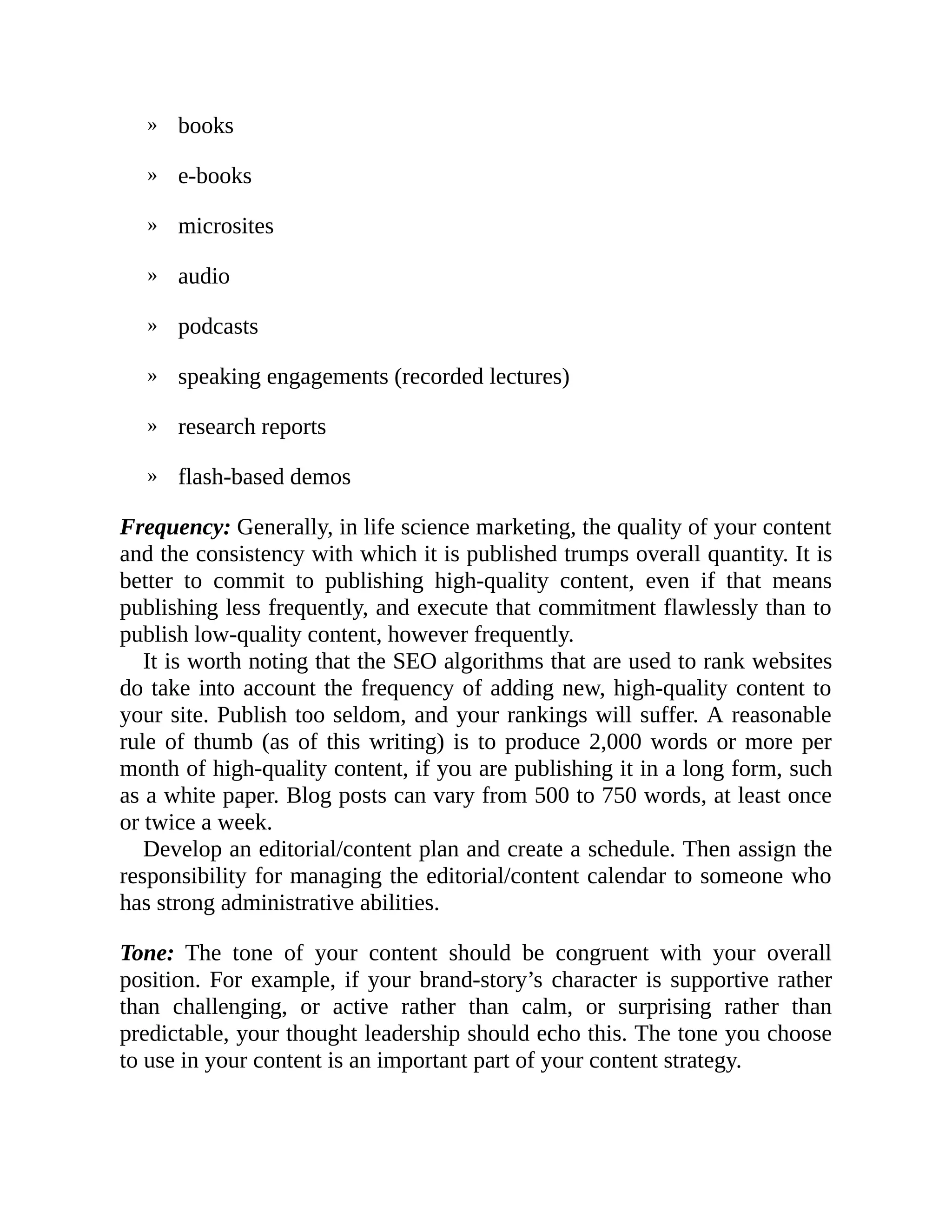 »
»
»
»
»
»
»
»
books
e-books
microsites
audio
podcasts
speaking engagements (recorded lectures)
research reports
flash-based demos
Frequency: Generally, in life science marketing, the quality of your content
and the consistency with which it is published trumps overall quantity. It is
better to commit to publishing high-quality content, even if that means
publishing less frequently, and execute that commitment flawlessly than to
publish low-quality content, however frequently.
It is worth noting that the SEO algorithms that are used to rank websites
do take into account the frequency of adding new, high-quality content to
your site. Publish too seldom, and your rankings will suffer. A reasonable
rule of thumb (as of this writing) is to produce 2,000 words or more per
month of high-quality content, if you are publishing it in a long form, such
as a white paper. Blog posts can vary from 500 to 750 words, at least once
or twice a week.
Develop an editorial/content plan and create a schedule. Then assign the
responsibility for managing the editorial/content calendar to someone who
has strong administrative abilities.
Tone: The tone of your content should be congruent with your overall
position. For example, if your brand-story’s character is supportive rather
than challenging, or active rather than calm, or surprising rather than
predictable, your thought leadership should echo this. The tone you choose
to use in your content is an important part of your content strategy.
 