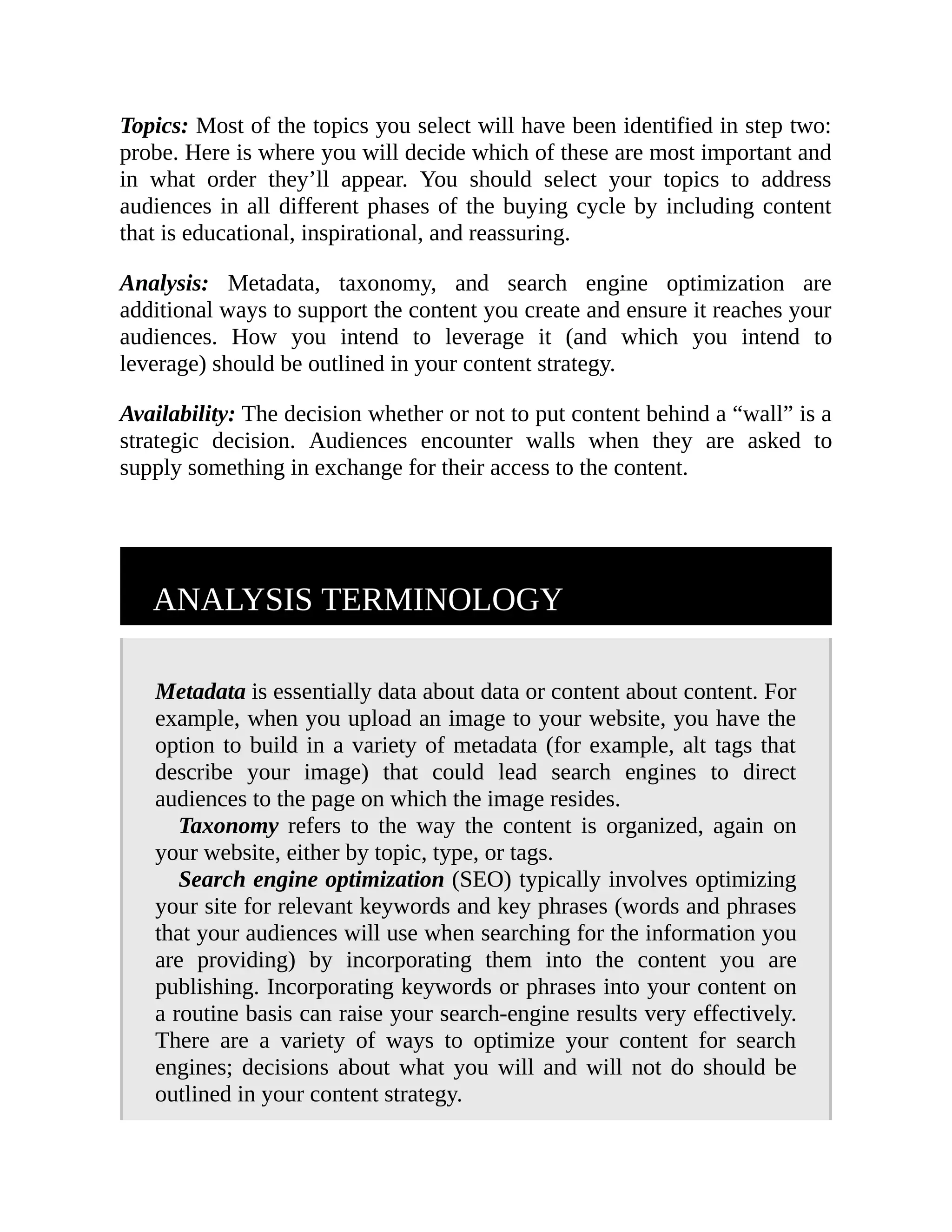 Topics: Most of the topics you select will have been identified in step two:
probe. Here is where you will decide which of these are most important and
in what order they’ll appear. You should select your topics to address
audiences in all different phases of the buying cycle by including content
that is educational, inspirational, and reassuring.
Analysis: Metadata, taxonomy, and search engine optimization are
additional ways to support the content you create and ensure it reaches your
audiences. How you intend to leverage it (and which you intend to
leverage) should be outlined in your content strategy.
Availability: The decision whether or not to put content behind a “wall” is a
strategic decision. Audiences encounter walls when they are asked to
supply something in exchange for their access to the content.
ANALYSIS TERMINOLOGY
Metadata is essentially data about data or content about content. For
example, when you upload an image to your website, you have the
option to build in a variety of metadata (for example, alt tags that
describe your image) that could lead search engines to direct
audiences to the page on which the image resides.
Taxonomy refers to the way the content is organized, again on
your website, either by topic, type, or tags.
Search engine optimization (SEO) typically involves optimizing
your site for relevant keywords and key phrases (words and phrases
that your audiences will use when searching for the information you
are providing) by incorporating them into the content you are
publishing. Incorporating keywords or phrases into your content on
a routine basis can raise your search-engine results very effectively.
There are a variety of ways to optimize your content for search
engines; decisions about what you will and will not do should be
outlined in your content strategy.
 