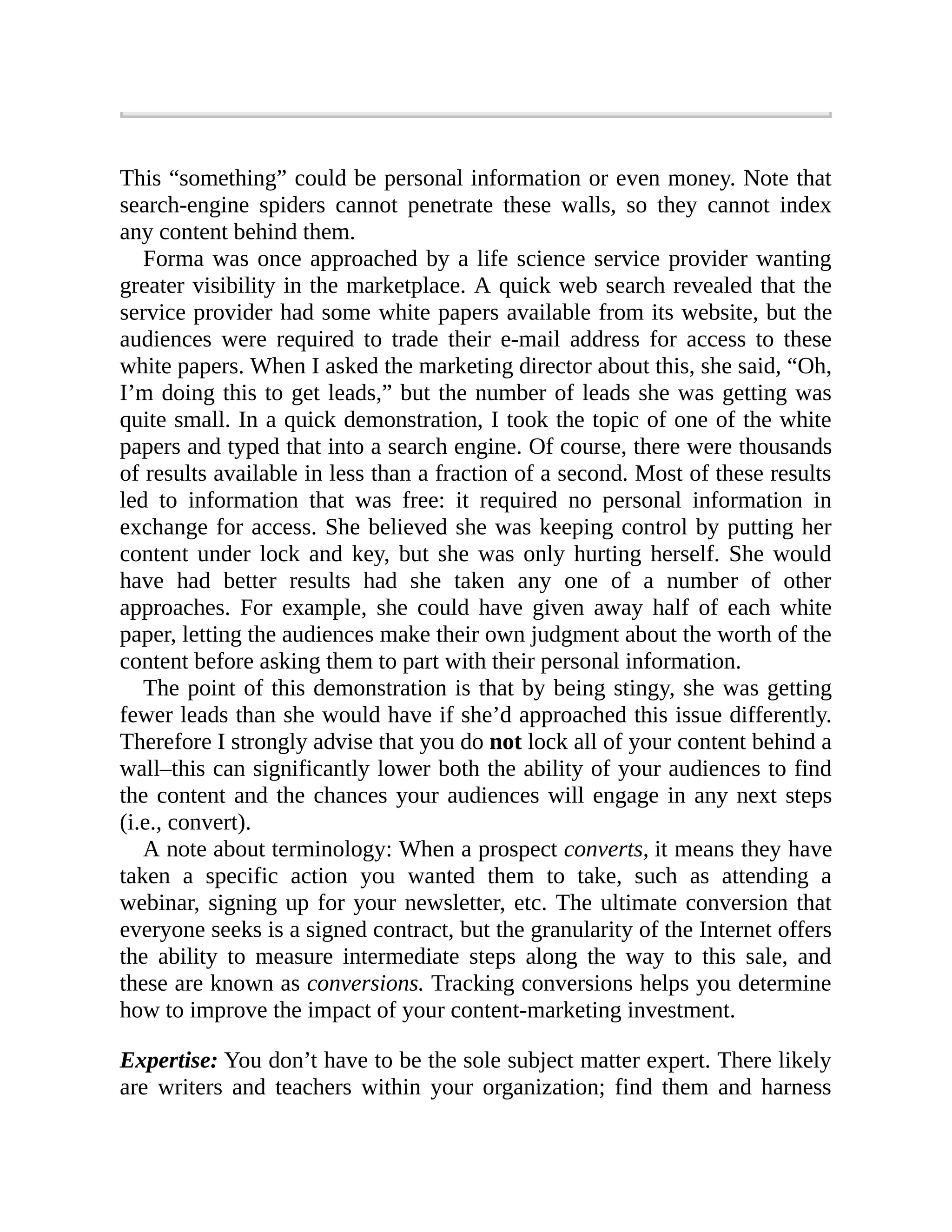 This “something” could be personal information or even money. Note that
search-engine spiders cannot penetrate these walls, so they cannot index
any content behind them.
Forma was once approached by a life science service provider wanting
greater visibility in the marketplace. A quick web search revealed that the
service provider had some white papers available from its website, but the
audiences were required to trade their e-mail address for access to these
white papers. When I asked the marketing director about this, she said, “Oh,
I’m doing this to get leads,” but the number of leads she was getting was
quite small. In a quick demonstration, I took the topic of one of the white
papers and typed that into a search engine. Of course, there were thousands
of results available in less than a fraction of a second. Most of these results
led to information that was free: it required no personal information in
exchange for access. She believed she was keeping control by putting her
content under lock and key, but she was only hurting herself. She would
have had better results had she taken any one of a number of other
approaches. For example, she could have given away half of each white
paper, letting the audiences make their own judgment about the worth of the
content before asking them to part with their personal information.
The point of this demonstration is that by being stingy, she was getting
fewer leads than she would have if she’d approached this issue differently.
Therefore I strongly advise that you do not lock all of your content behind a
wall–this can significantly lower both the ability of your audiences to find
the content and the chances your audiences will engage in any next steps
(i.e., convert).
A note about terminology: When a prospect converts, it means they have
taken a specific action you wanted them to take, such as attending a
webinar, signing up for your newsletter, etc. The ultimate conversion that
everyone seeks is a signed contract, but the granularity of the Internet offers
the ability to measure intermediate steps along the way to this sale, and
these are known as conversions. Tracking conversions helps you determine
how to improve the impact of your content-marketing investment.
Expertise: You don’t have to be the sole subject matter expert. There likely
are writers and teachers within your organization; find them and harness
 