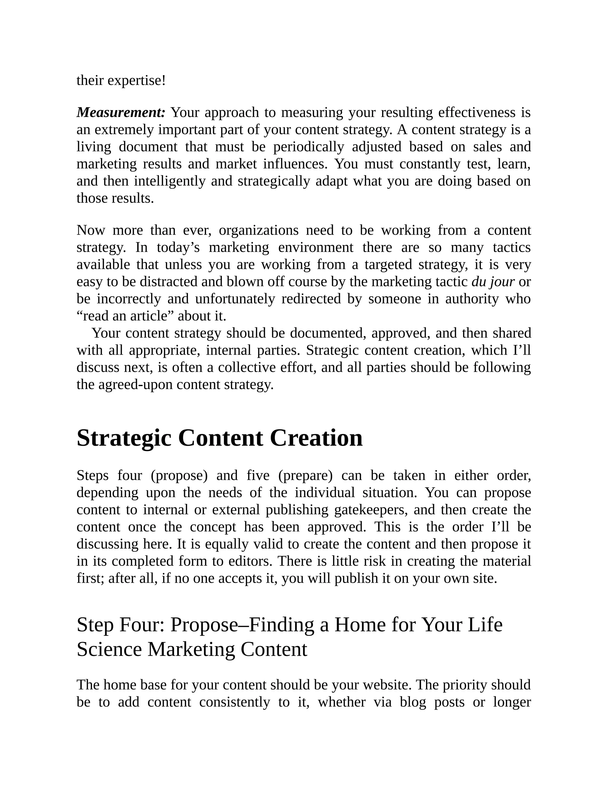 their expertise!
Measurement: Your approach to measuring your resulting effectiveness is
an extremely important part of your content strategy. A content strategy is a
living document that must be periodically adjusted based on sales and
marketing results and market influences. You must constantly test, learn,
and then intelligently and strategically adapt what you are doing based on
those results.
Now more than ever, organizations need to be working from a content
strategy. In today’s marketing environment there are so many tactics
available that unless you are working from a targeted strategy, it is very
easy to be distracted and blown off course by the marketing tactic du jour or
be incorrectly and unfortunately redirected by someone in authority who
“read an article” about it.
Your content strategy should be documented, approved, and then shared
with all appropriate, internal parties. Strategic content creation, which I’ll
discuss next, is often a collective effort, and all parties should be following
the agreed-upon content strategy.
Strategic Content Creation
Steps four (propose) and five (prepare) can be taken in either order,
depending upon the needs of the individual situation. You can propose
content to internal or external publishing gatekeepers, and then create the
content once the concept has been approved. This is the order I’ll be
discussing here. It is equally valid to create the content and then propose it
in its completed form to editors. There is little risk in creating the material
first; after all, if no one accepts it, you will publish it on your own site.
Step Four: Propose–Finding a Home for Your Life
Science Marketing Content
The home base for your content should be your website. The priority should
be to add content consistently to it, whether via blog posts or longer
 
