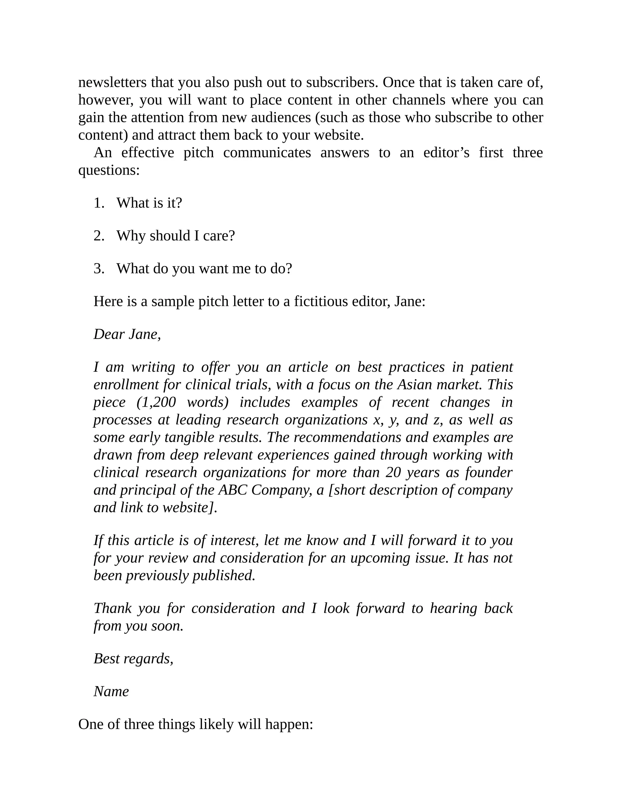1.
2.
3.
newsletters that you also push out to subscribers. Once that is taken care of,
however, you will want to place content in other channels where you can
gain the attention from new audiences (such as those who subscribe to other
content) and attract them back to your website.
An effective pitch communicates answers to an editor’s first three
questions:
What is it?
Why should I care?
What do you want me to do?
Here is a sample pitch letter to a fictitious editor, Jane:
Dear Jane,
I am writing to offer you an article on best practices in patient
enrollment for clinical trials, with a focus on the Asian market. This
piece (1,200 words) includes examples of recent changes in
processes at leading research organizations x, y, and z, as well as
some early tangible results. The recommendations and examples are
drawn from deep relevant experiences gained through working with
clinical research organizations for more than 20 years as founder
and principal of the ABC Company, a [short description of company
and link to website].
If this article is of interest, let me know and I will forward it to you
for your review and consideration for an upcoming issue. It has not
been previously published.
Thank you for consideration and I look forward to hearing back
from you soon.
Best regards,
Name
One of three things likely will happen:
 