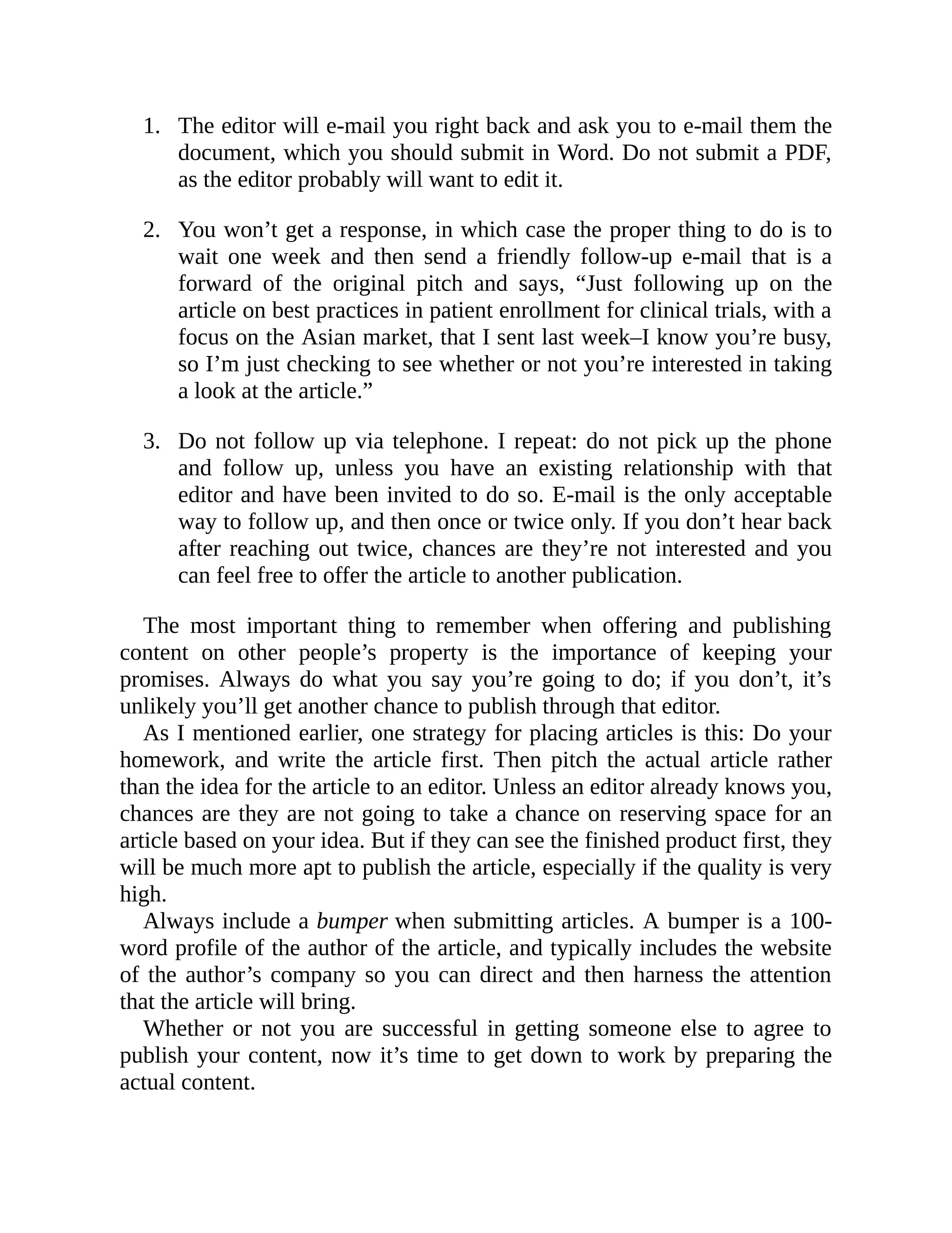 1.
2.
3.
The editor will e-mail you right back and ask you to e-mail them the
document, which you should submit in Word. Do not submit a PDF,
as the editor probably will want to edit it.
You won’t get a response, in which case the proper thing to do is to
wait one week and then send a friendly follow-up e-mail that is a
forward of the original pitch and says, “Just following up on the
article on best practices in patient enrollment for clinical trials, with a
focus on the Asian market, that I sent last week–I know you’re busy,
so I’m just checking to see whether or not you’re interested in taking
a look at the article.”
Do not follow up via telephone. I repeat: do not pick up the phone
and follow up, unless you have an existing relationship with that
editor and have been invited to do so. E-mail is the only acceptable
way to follow up, and then once or twice only. If you don’t hear back
after reaching out twice, chances are they’re not interested and you
can feel free to offer the article to another publication.
The most important thing to remember when offering and publishing
content on other people’s property is the importance of keeping your
promises. Always do what you say you’re going to do; if you don’t, it’s
unlikely you’ll get another chance to publish through that editor.
As I mentioned earlier, one strategy for placing articles is this: Do your
homework, and write the article first. Then pitch the actual article rather
than the idea for the article to an editor. Unless an editor already knows you,
chances are they are not going to take a chance on reserving space for an
article based on your idea. But if they can see the finished product first, they
will be much more apt to publish the article, especially if the quality is very
high.
Always include a bumper when submitting articles. A bumper is a 100-
word profile of the author of the article, and typically includes the website
of the author’s company so you can direct and then harness the attention
that the article will bring.
Whether or not you are successful in getting someone else to agree to
publish your content, now it’s time to get down to work by preparing the
actual content.
 