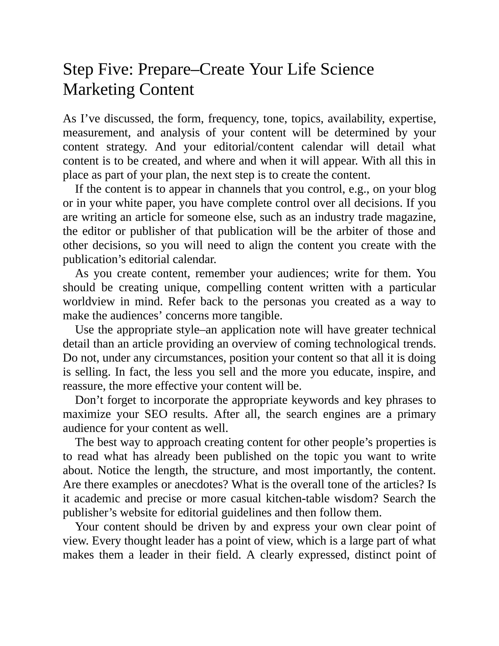 Step Five: Prepare–Create Your Life Science
Marketing Content
As I’ve discussed, the form, frequency, tone, topics, availability, expertise,
measurement, and analysis of your content will be determined by your
content strategy. And your editorial/content calendar will detail what
content is to be created, and where and when it will appear. With all this in
place as part of your plan, the next step is to create the content.
If the content is to appear in channels that you control, e.g., on your blog
or in your white paper, you have complete control over all decisions. If you
are writing an article for someone else, such as an industry trade magazine,
the editor or publisher of that publication will be the arbiter of those and
other decisions, so you will need to align the content you create with the
publication’s editorial calendar.
As you create content, remember your audiences; write for them. You
should be creating unique, compelling content written with a particular
worldview in mind. Refer back to the personas you created as a way to
make the audiences’ concerns more tangible.
Use the appropriate style–an application note will have greater technical
detail than an article providing an overview of coming technological trends.
Do not, under any circumstances, position your content so that all it is doing
is selling. In fact, the less you sell and the more you educate, inspire, and
reassure, the more effective your content will be.
Don’t forget to incorporate the appropriate keywords and key phrases to
maximize your SEO results. After all, the search engines are a primary
audience for your content as well.
The best way to approach creating content for other people’s properties is
to read what has already been published on the topic you want to write
about. Notice the length, the structure, and most importantly, the content.
Are there examples or anecdotes? What is the overall tone of the articles? Is
it academic and precise or more casual kitchen-table wisdom? Search the
publisher’s website for editorial guidelines and then follow them.
Your content should be driven by and express your own clear point of
view. Every thought leader has a point of view, which is a large part of what
makes them a leader in their field. A clearly expressed, distinct point of
 
