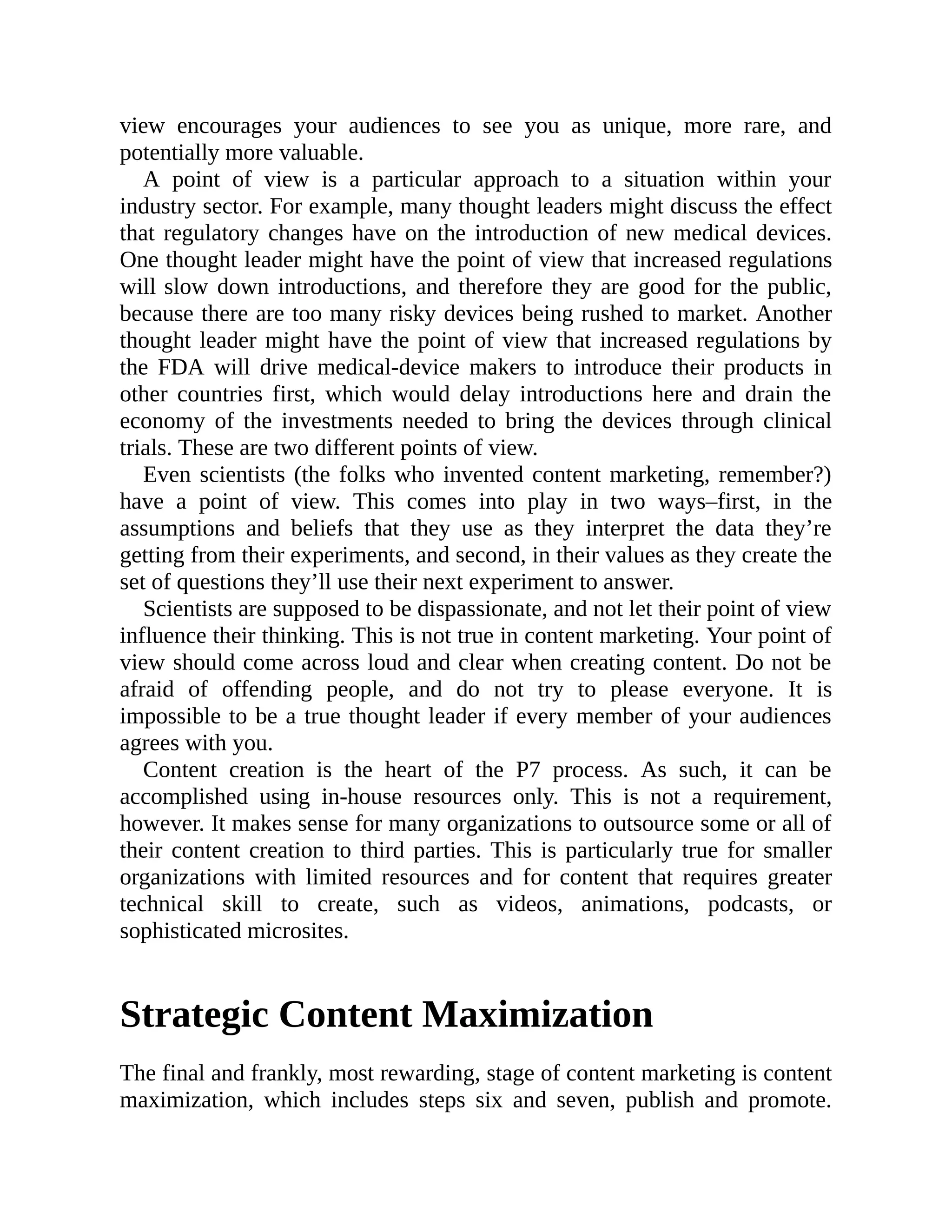 view encourages your audiences to see you as unique, more rare, and
potentially more valuable.
A point of view is a particular approach to a situation within your
industry sector. For example, many thought leaders might discuss the effect
that regulatory changes have on the introduction of new medical devices.
One thought leader might have the point of view that increased regulations
will slow down introductions, and therefore they are good for the public,
because there are too many risky devices being rushed to market. Another
thought leader might have the point of view that increased regulations by
the FDA will drive medical-device makers to introduce their products in
other countries first, which would delay introductions here and drain the
economy of the investments needed to bring the devices through clinical
trials. These are two different points of view.
Even scientists (the folks who invented content marketing, remember?)
have a point of view. This comes into play in two ways–first, in the
assumptions and beliefs that they use as they interpret the data they’re
getting from their experiments, and second, in their values as they create the
set of questions they’ll use their next experiment to answer.
Scientists are supposed to be dispassionate, and not let their point of view
influence their thinking. This is not true in content marketing. Your point of
view should come across loud and clear when creating content. Do not be
afraid of offending people, and do not try to please everyone. It is
impossible to be a true thought leader if every member of your audiences
agrees with you.
Content creation is the heart of the P7 process. As such, it can be
accomplished using in-house resources only. This is not a requirement,
however. It makes sense for many organizations to outsource some or all of
their content creation to third parties. This is particularly true for smaller
organizations with limited resources and for content that requires greater
technical skill to create, such as videos, animations, podcasts, or
sophisticated microsites.
Strategic Content Maximization
The final and frankly, most rewarding, stage of content marketing is content
maximization, which includes steps six and seven, publish and promote.
 