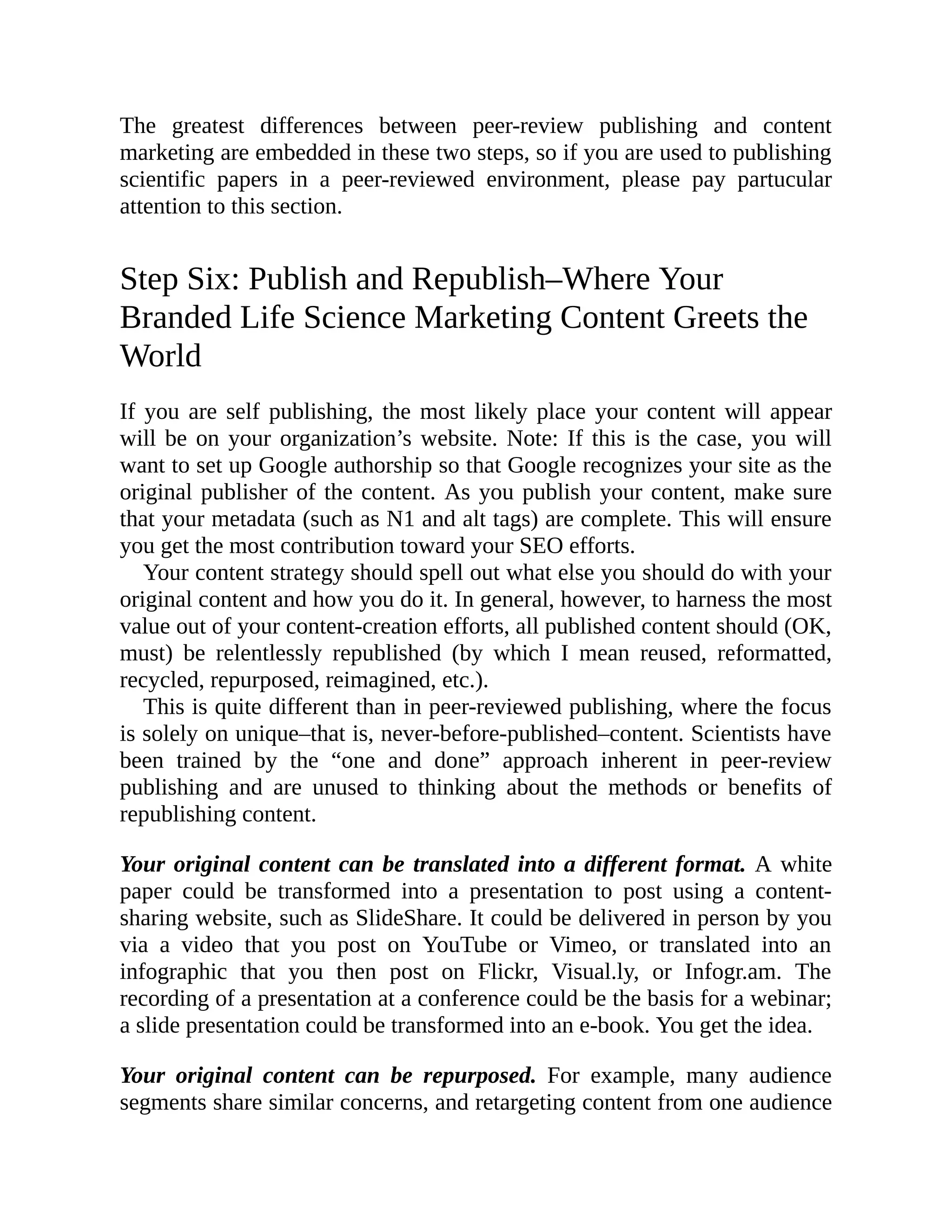 The greatest differences between peer-review publishing and content
marketing are embedded in these two steps, so if you are used to publishing
scientific papers in a peer-reviewed environment, please pay partucular
attention to this section.
Step Six: Publish and Republish–Where Your
Branded Life Science Marketing Content Greets the
World
If you are self publishing, the most likely place your content will appear
will be on your organization’s website. Note: If this is the case, you will
want to set up Google authorship so that Google recognizes your site as the
original publisher of the content. As you publish your content, make sure
that your metadata (such as N1 and alt tags) are complete. This will ensure
you get the most contribution toward your SEO efforts.
Your content strategy should spell out what else you should do with your
original content and how you do it. In general, however, to harness the most
value out of your content-creation efforts, all published content should (OK,
must) be relentlessly republished (by which I mean reused, reformatted,
recycled, repurposed, reimagined, etc.).
This is quite different than in peer-reviewed publishing, where the focus
is solely on unique–that is, never-before-published–content. Scientists have
been trained by the “one and done” approach inherent in peer-review
publishing and are unused to thinking about the methods or benefits of
republishing content.
Your original content can be translated into a different format. A white
paper could be transformed into a presentation to post using a content-
sharing website, such as SlideShare. It could be delivered in person by you
via a video that you post on YouTube or Vimeo, or translated into an
infographic that you then post on Flickr, Visual.ly, or Infogr.am. The
recording of a presentation at a conference could be the basis for a webinar;
a slide presentation could be transformed into an e-book. You get the idea.
Your original content can be repurposed. For example, many audience
segments share similar concerns, and retargeting content from one audience
 