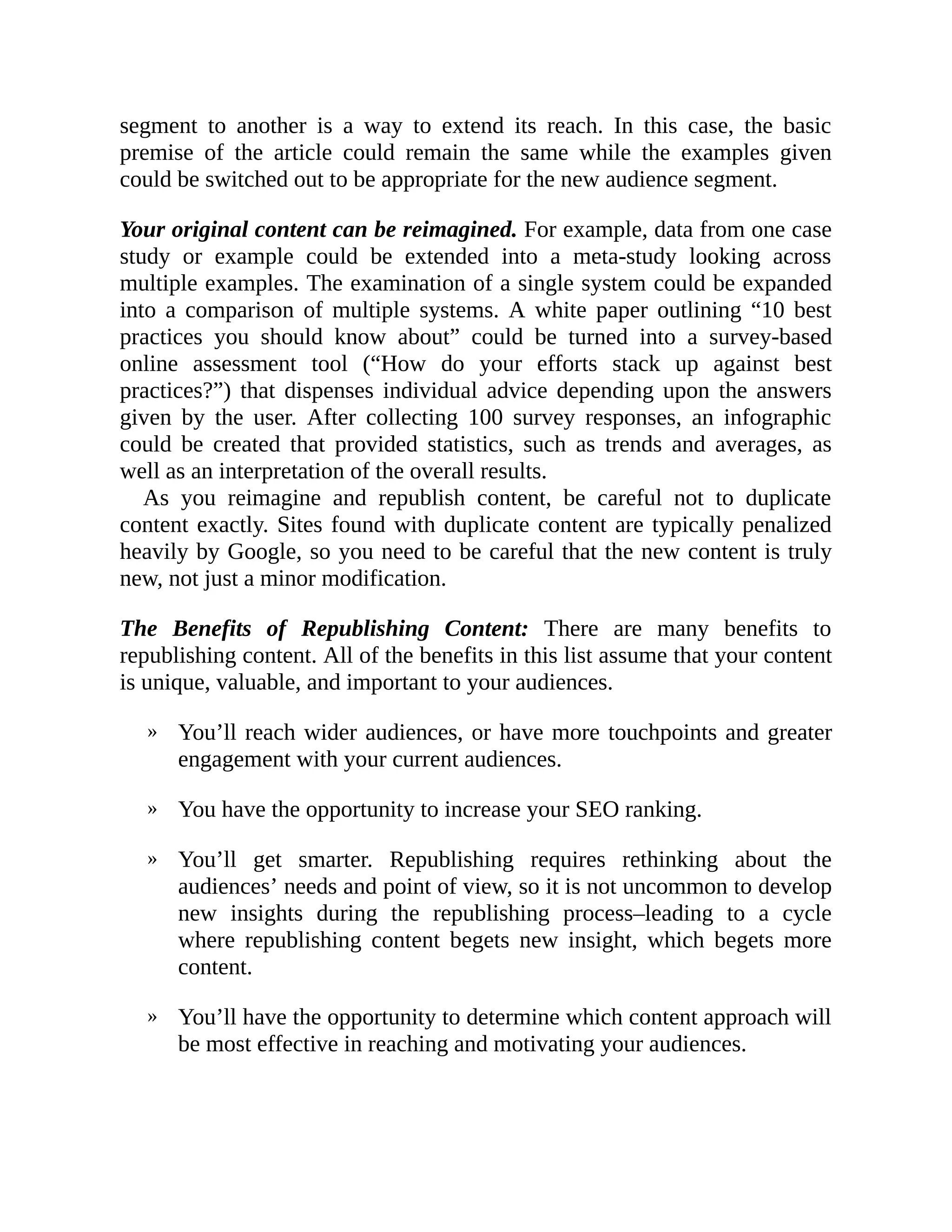 »
»
»
»
segment to another is a way to extend its reach. In this case, the basic
premise of the article could remain the same while the examples given
could be switched out to be appropriate for the new audience segment.
Your original content can be reimagined. For example, data from one case
study or example could be extended into a meta-study looking across
multiple examples. The examination of a single system could be expanded
into a comparison of multiple systems. A white paper outlining “10 best
practices you should know about” could be turned into a survey-based
online assessment tool (“How do your efforts stack up against best
practices?”) that dispenses individual advice depending upon the answers
given by the user. After collecting 100 survey responses, an infographic
could be created that provided statistics, such as trends and averages, as
well as an interpretation of the overall results.
As you reimagine and republish content, be careful not to duplicate
content exactly. Sites found with duplicate content are typically penalized
heavily by Google, so you need to be careful that the new content is truly
new, not just a minor modification.
The Benefits of Republishing Content: There are many benefits to
republishing content. All of the benefits in this list assume that your content
is unique, valuable, and important to your audiences.
You’ll reach wider audiences, or have more touchpoints and greater
engagement with your current audiences.
You have the opportunity to increase your SEO ranking.
You’ll get smarter. Republishing requires rethinking about the
audiences’ needs and point of view, so it is not uncommon to develop
new insights during the republishing process–leading to a cycle
where republishing content begets new insight, which begets more
content.
You’ll have the opportunity to determine which content approach will
be most effective in reaching and motivating your audiences.
 