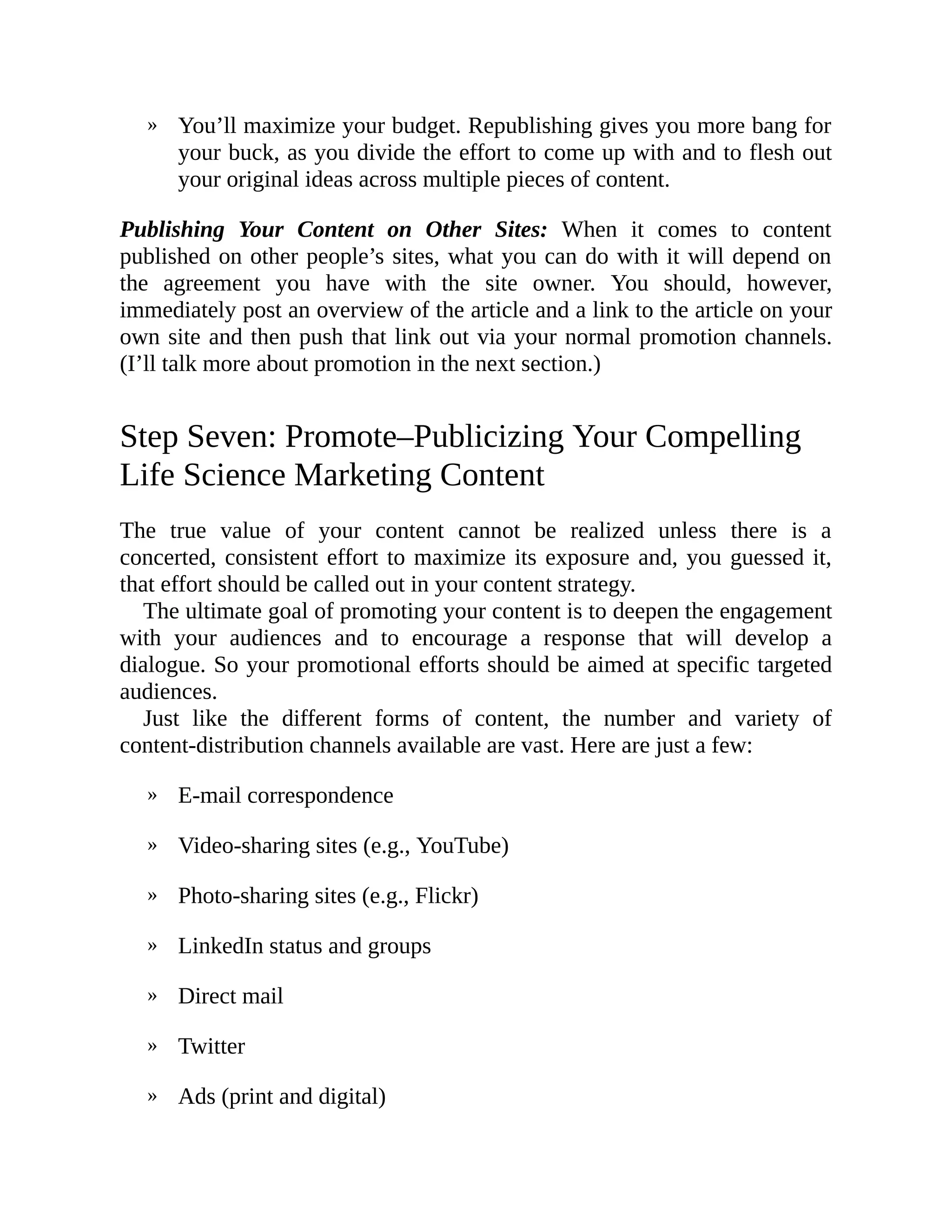 »
»
»
»
»
»
»
»
You’ll maximize your budget. Republishing gives you more bang for
your buck, as you divide the effort to come up with and to flesh out
your original ideas across multiple pieces of content.
Publishing Your Content on Other Sites: When it comes to content
published on other people’s sites, what you can do with it will depend on
the agreement you have with the site owner. You should, however,
immediately post an overview of the article and a link to the article on your
own site and then push that link out via your normal promotion channels.
(I’ll talk more about promotion in the next section.)
Step Seven: Promote–Publicizing Your Compelling
Life Science Marketing Content
The true value of your content cannot be realized unless there is a
concerted, consistent effort to maximize its exposure and, you guessed it,
that effort should be called out in your content strategy.
The ultimate goal of promoting your content is to deepen the engagement
with your audiences and to encourage a response that will develop a
dialogue. So your promotional efforts should be aimed at specific targeted
audiences.
Just like the different forms of content, the number and variety of
content-distribution channels available are vast. Here are just a few:
E-mail correspondence
Video-sharing sites (e.g., YouTube)
Photo-sharing sites (e.g., Flickr)
LinkedIn status and groups
Direct mail
Twitter
Ads (print and digital)
 