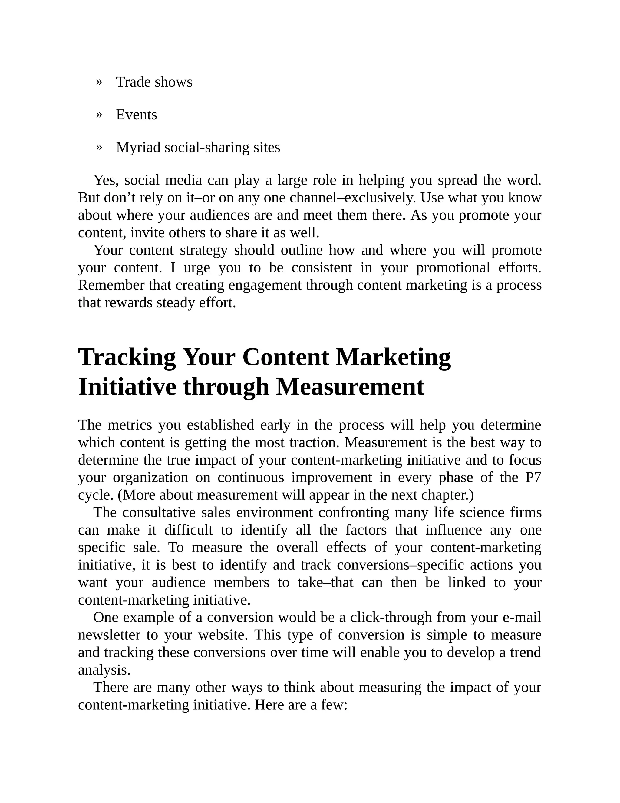 »
»
»
Trade shows
Events
Myriad social-sharing sites
Yes, social media can play a large role in helping you spread the word.
But don’t rely on it–or on any one channel–exclusively. Use what you know
about where your audiences are and meet them there. As you promote your
content, invite others to share it as well.
Your content strategy should outline how and where you will promote
your content. I urge you to be consistent in your promotional efforts.
Remember that creating engagement through content marketing is a process
that rewards steady effort.
Tracking Your Content Marketing
Initiative through Measurement
The metrics you established early in the process will help you determine
which content is getting the most traction. Measurement is the best way to
determine the true impact of your content-marketing initiative and to focus
your organization on continuous improvement in every phase of the P7
cycle. (More about measurement will appear in the next chapter.)
The consultative sales environment confronting many life science firms
can make it difficult to identify all the factors that influence any one
specific sale. To measure the overall effects of your content-marketing
initiative, it is best to identify and track conversions–specific actions you
want your audience members to take–that can then be linked to your
content-marketing initiative.
One example of a conversion would be a click-through from your e-mail
newsletter to your website. This type of conversion is simple to measure
and tracking these conversions over time will enable you to develop a trend
analysis.
There are many other ways to think about measuring the impact of your
content-marketing initiative. Here are a few:
 