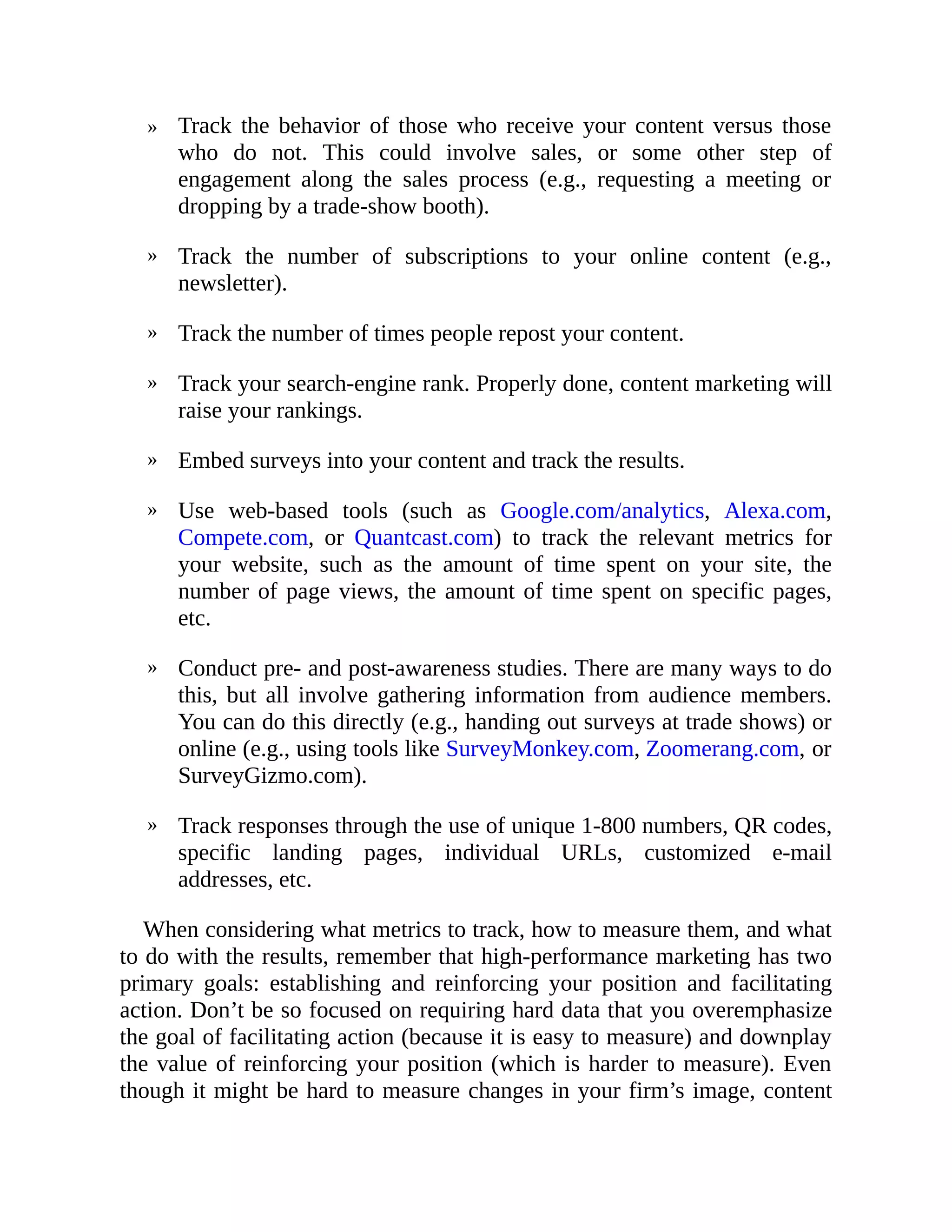 »
»
»
»
»
»
»
»
Track the behavior of those who receive your content versus those
who do not. This could involve sales, or some other step of
engagement along the sales process (e.g., requesting a meeting or
dropping by a trade-show booth).
Track the number of subscriptions to your online content (e.g.,
newsletter).
Track the number of times people repost your content.
Track your search-engine rank. Properly done, content marketing will
raise your rankings.
Embed surveys into your content and track the results.
Use web-based tools (such as Google.com/analytics, Alexa.com,
Compete.com, or Quantcast.com) to track the relevant metrics for
your website, such as the amount of time spent on your site, the
number of page views, the amount of time spent on specific pages,
etc.
Conduct pre- and post-awareness studies. There are many ways to do
this, but all involve gathering information from audience members.
You can do this directly (e.g., handing out surveys at trade shows) or
online (e.g., using tools like SurveyMonkey.com, Zoomerang.com, or
SurveyGizmo.com).
Track responses through the use of unique 1-800 numbers, QR codes,
specific landing pages, individual URLs, customized e-mail
addresses, etc.
When considering what metrics to track, how to measure them, and what
to do with the results, remember that high-performance marketing has two
primary goals: establishing and reinforcing your position and facilitating
action. Don’t be so focused on requiring hard data that you overemphasize
the goal of facilitating action (because it is easy to measure) and downplay
the value of reinforcing your position (which is harder to measure). Even
though it might be hard to measure changes in your firm’s image, content
 