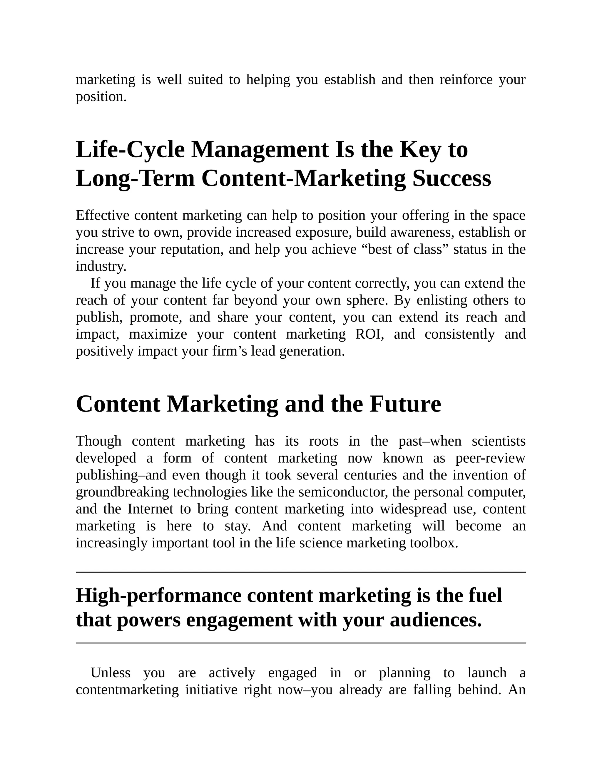 marketing is well suited to helping you establish and then reinforce your
position.
Life-Cycle Management Is the Key to
Long-Term Content-Marketing Success
Effective content marketing can help to position your offering in the space
you strive to own, provide increased exposure, build awareness, establish or
increase your reputation, and help you achieve “best of class” status in the
industry.
If you manage the life cycle of your content correctly, you can extend the
reach of your content far beyond your own sphere. By enlisting others to
publish, promote, and share your content, you can extend its reach and
impact, maximize your content marketing ROI, and consistently and
positively impact your firm’s lead generation.
Content Marketing and the Future
Though content marketing has its roots in the past–when scientists
developed a form of content marketing now known as peer-review
publishing–and even though it took several centuries and the invention of
groundbreaking technologies like the semiconductor, the personal computer,
and the Internet to bring content marketing into widespread use, content
marketing is here to stay. And content marketing will become an
increasingly important tool in the life science marketing toolbox.
High-performance content marketing is the fuel
that powers engagement with your audiences.
Unless you are actively engaged in or planning to launch a
contentmarketing initiative right now–you already are falling behind. An
 