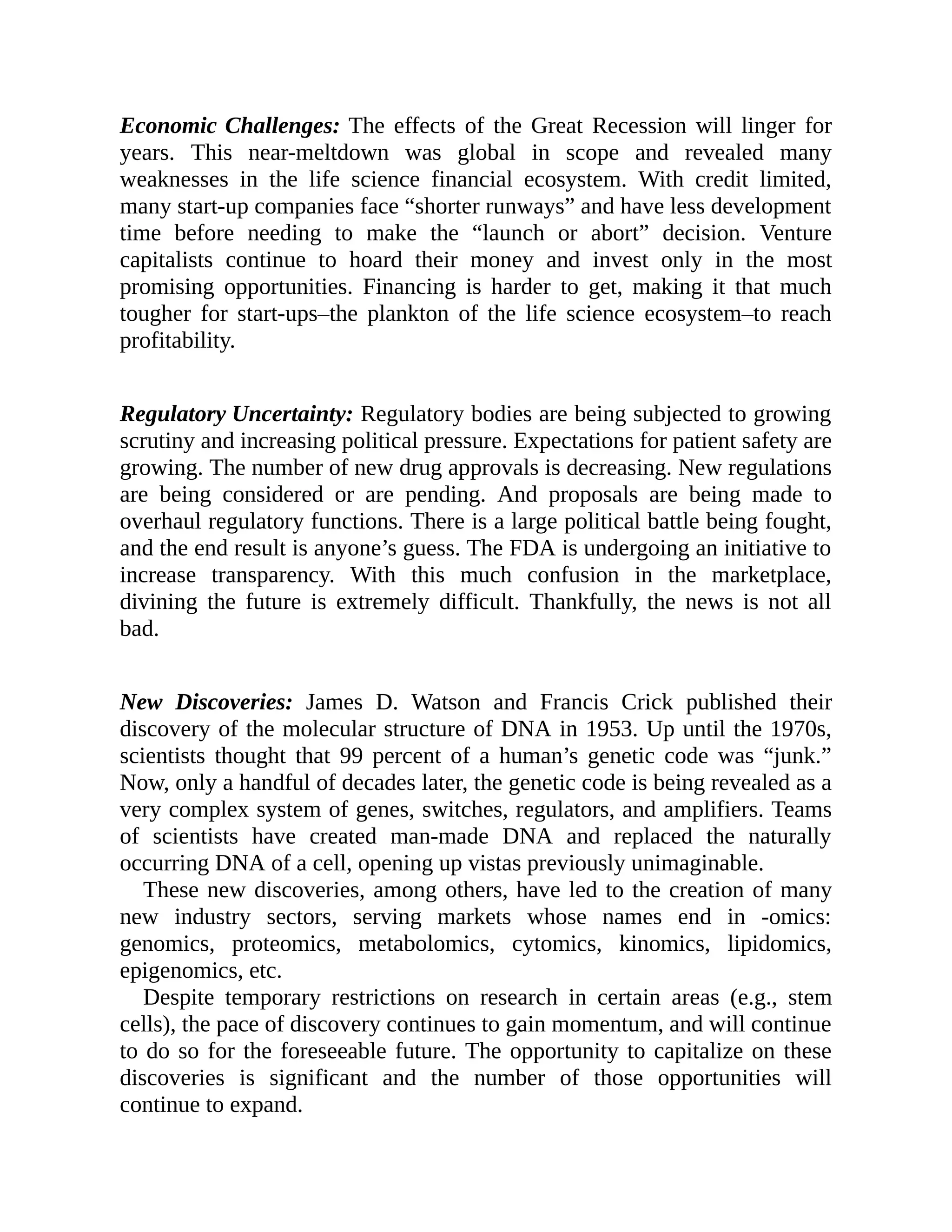 Economic Challenges: The effects of the Great Recession will linger for
years. This near-meltdown was global in scope and revealed many
weaknesses in the life science financial ecosystem. With credit limited,
many start-up companies face “shorter runways” and have less development
time before needing to make the “launch or abort” decision. Venture
capitalists continue to hoard their money and invest only in the most
promising opportunities. Financing is harder to get, making it that much
tougher for start-ups–the plankton of the life science ecosystem–to reach
profitability.
Regulatory Uncertainty: Regulatory bodies are being subjected to growing
scrutiny and increasing political pressure. Expectations for patient safety are
growing. The number of new drug approvals is decreasing. New regulations
are being considered or are pending. And proposals are being made to
overhaul regulatory functions. There is a large political battle being fought,
and the end result is anyone’s guess. The FDA is undergoing an initiative to
increase transparency. With this much confusion in the marketplace,
divining the future is extremely difficult. Thankfully, the news is not all
bad.
New Discoveries: James D. Watson and Francis Crick published their
discovery of the molecular structure of DNA in 1953. Up until the 1970s,
scientists thought that 99 percent of a human’s genetic code was “junk.”
Now, only a handful of decades later, the genetic code is being revealed as a
very complex system of genes, switches, regulators, and amplifiers. Teams
of scientists have created man-made DNA and replaced the naturally
occurring DNA of a cell, opening up vistas previously unimaginable.
These new discoveries, among others, have led to the creation of many
new industry sectors, serving markets whose names end in -omics:
genomics, proteomics, metabolomics, cytomics, kinomics, lipidomics,
epigenomics, etc.
Despite temporary restrictions on research in certain areas (e.g., stem
cells), the pace of discovery continues to gain momentum, and will continue
to do so for the foreseeable future. The opportunity to capitalize on these
discoveries is significant and the number of those opportunities will
continue to expand.
 