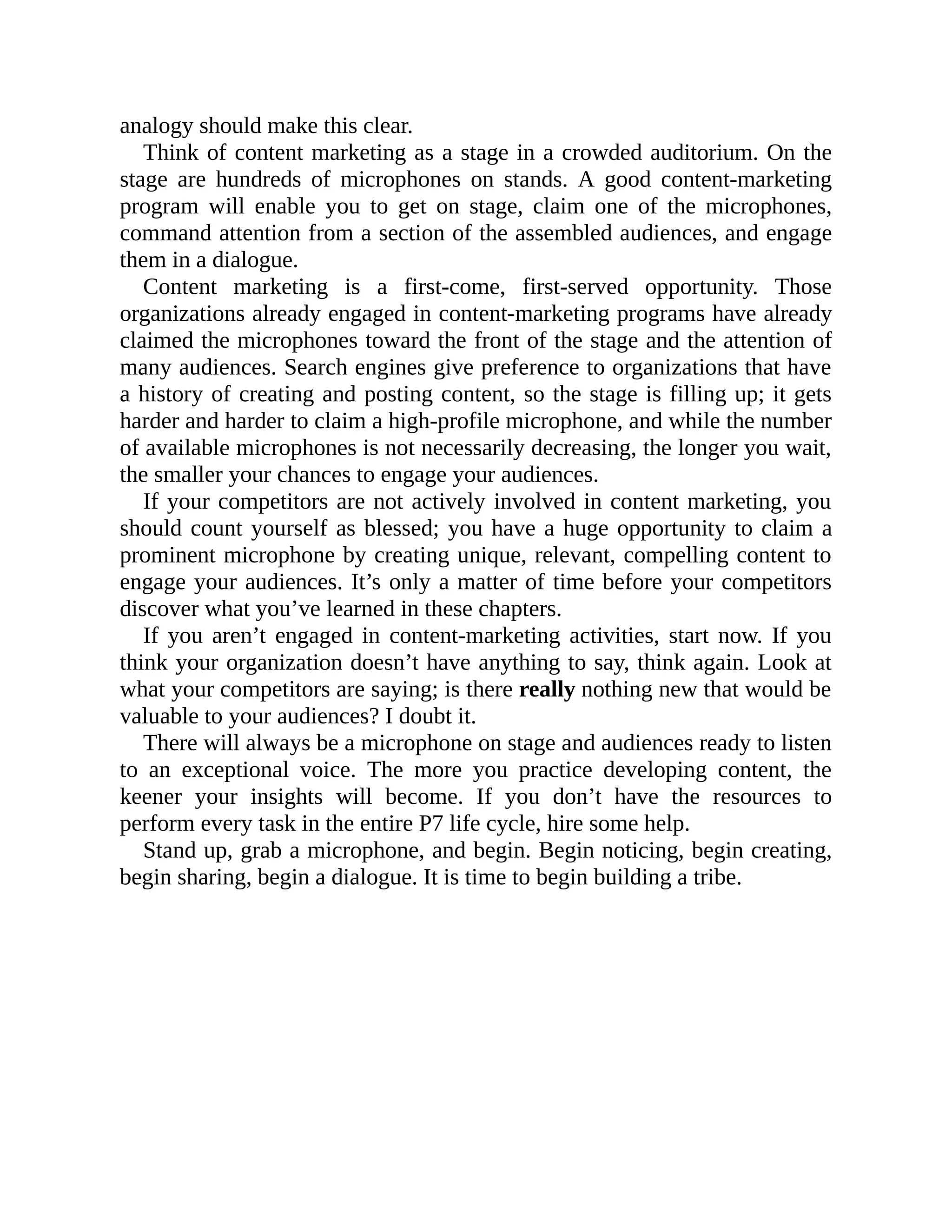 analogy should make this clear.
Think of content marketing as a stage in a crowded auditorium. On the
stage are hundreds of microphones on stands. A good content-marketing
program will enable you to get on stage, claim one of the microphones,
command attention from a section of the assembled audiences, and engage
them in a dialogue.
Content marketing is a first-come, first-served opportunity. Those
organizations already engaged in content-marketing programs have already
claimed the microphones toward the front of the stage and the attention of
many audiences. Search engines give preference to organizations that have
a history of creating and posting content, so the stage is filling up; it gets
harder and harder to claim a high-profile microphone, and while the number
of available microphones is not necessarily decreasing, the longer you wait,
the smaller your chances to engage your audiences.
If your competitors are not actively involved in content marketing, you
should count yourself as blessed; you have a huge opportunity to claim a
prominent microphone by creating unique, relevant, compelling content to
engage your audiences. It’s only a matter of time before your competitors
discover what you’ve learned in these chapters.
If you aren’t engaged in content-marketing activities, start now. If you
think your organization doesn’t have anything to say, think again. Look at
what your competitors are saying; is there really nothing new that would be
valuable to your audiences? I doubt it.
There will always be a microphone on stage and audiences ready to listen
to an exceptional voice. The more you practice developing content, the
keener your insights will become. If you don’t have the resources to
perform every task in the entire P7 life cycle, hire some help.
Stand up, grab a microphone, and begin. Begin noticing, begin creating,
begin sharing, begin a dialogue. It is time to begin building a tribe.
 