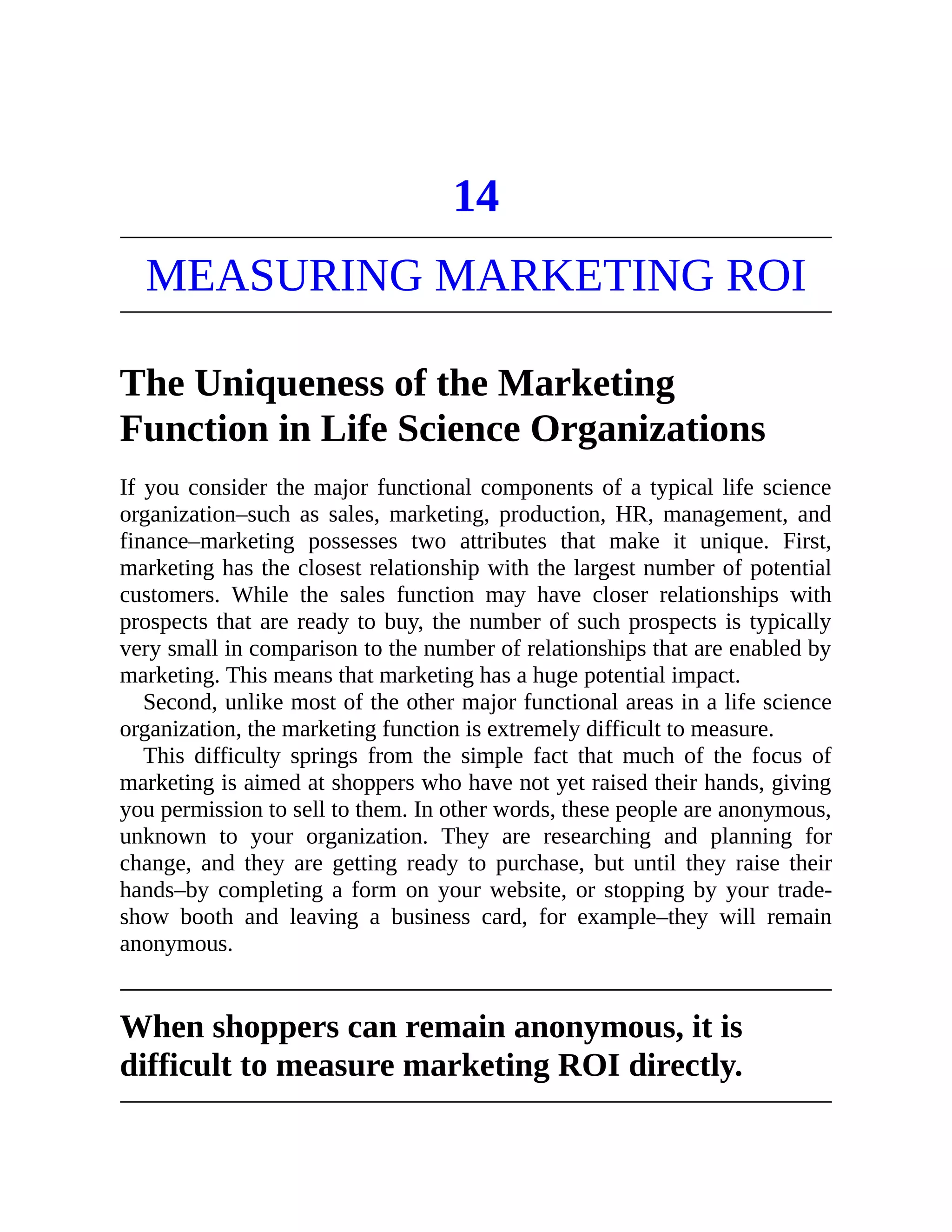 14
MEASURING MARKETING ROI
The Uniqueness of the Marketing
Function in Life Science Organizations
If you consider the major functional components of a typical life science
organization–such as sales, marketing, production, HR, management, and
finance–marketing possesses two attributes that make it unique. First,
marketing has the closest relationship with the largest number of potential
customers. While the sales function may have closer relationships with
prospects that are ready to buy, the number of such prospects is typically
very small in comparison to the number of relationships that are enabled by
marketing. This means that marketing has a huge potential impact.
Second, unlike most of the other major functional areas in a life science
organization, the marketing function is extremely difficult to measure.
This difficulty springs from the simple fact that much of the focus of
marketing is aimed at shoppers who have not yet raised their hands, giving
you permission to sell to them. In other words, these people are anonymous,
unknown to your organization. They are researching and planning for
change, and they are getting ready to purchase, but until they raise their
hands–by completing a form on your website, or stopping by your trade-
show booth and leaving a business card, for example–they will remain
anonymous.
When shoppers can remain anonymous, it is
difficult to measure marketing ROI directly.
 