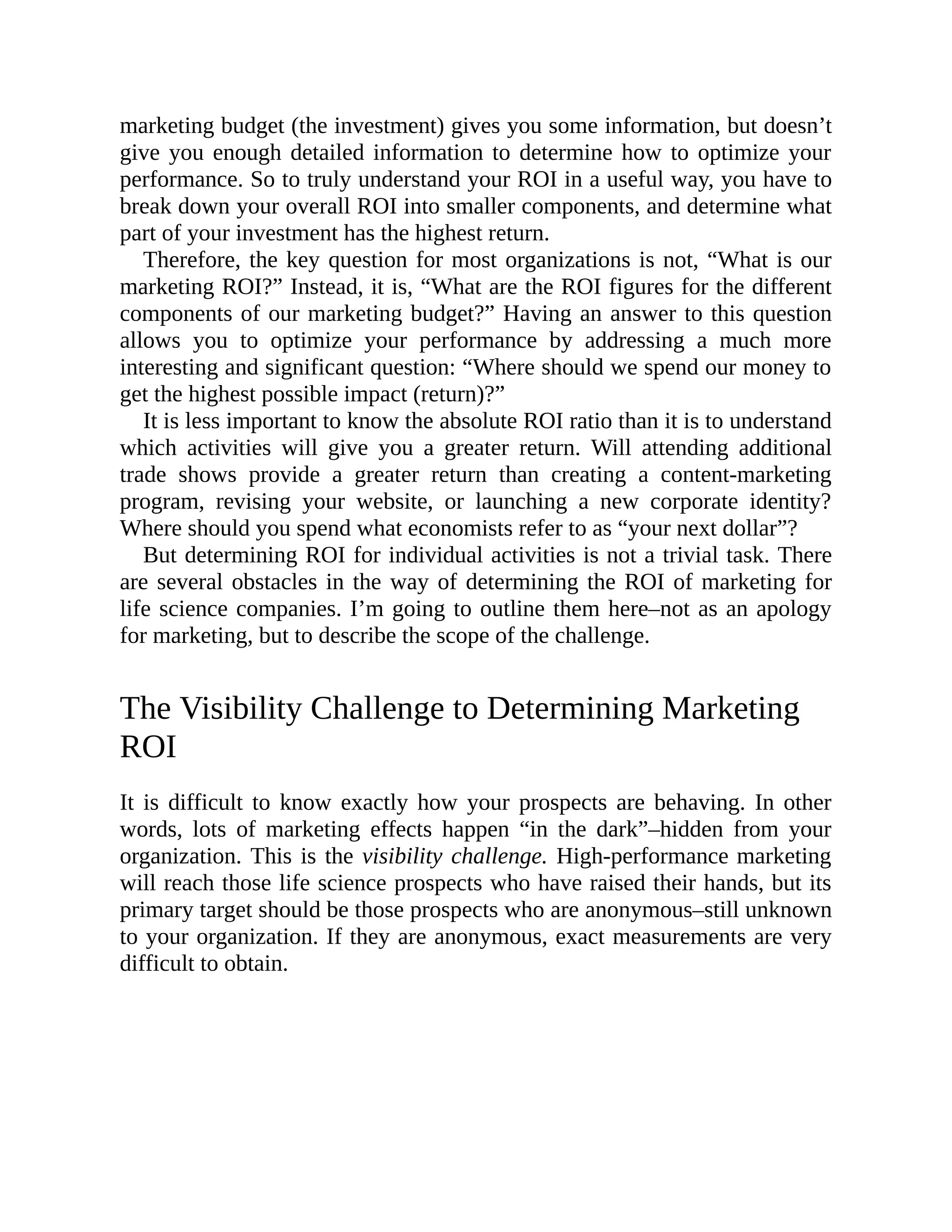 marketing budget (the investment) gives you some information, but doesn’t
give you enough detailed information to determine how to optimize your
performance. So to truly understand your ROI in a useful way, you have to
break down your overall ROI into smaller components, and determine what
part of your investment has the highest return.
Therefore, the key question for most organizations is not, “What is our
marketing ROI?” Instead, it is, “What are the ROI figures for the different
components of our marketing budget?” Having an answer to this question
allows you to optimize your performance by addressing a much more
interesting and significant question: “Where should we spend our money to
get the highest possible impact (return)?”
It is less important to know the absolute ROI ratio than it is to understand
which activities will give you a greater return. Will attending additional
trade shows provide a greater return than creating a content-marketing
program, revising your website, or launching a new corporate identity?
Where should you spend what economists refer to as “your next dollar”?
But determining ROI for individual activities is not a trivial task. There
are several obstacles in the way of determining the ROI of marketing for
life science companies. I’m going to outline them here–not as an apology
for marketing, but to describe the scope of the challenge.
The Visibility Challenge to Determining Marketing
ROI
It is difficult to know exactly how your prospects are behaving. In other
words, lots of marketing effects happen “in the dark”–hidden from your
organization. This is the visibility challenge. High-performance marketing
will reach those life science prospects who have raised their hands, but its
primary target should be those prospects who are anonymous–still unknown
to your organization. If they are anonymous, exact measurements are very
difficult to obtain.
 